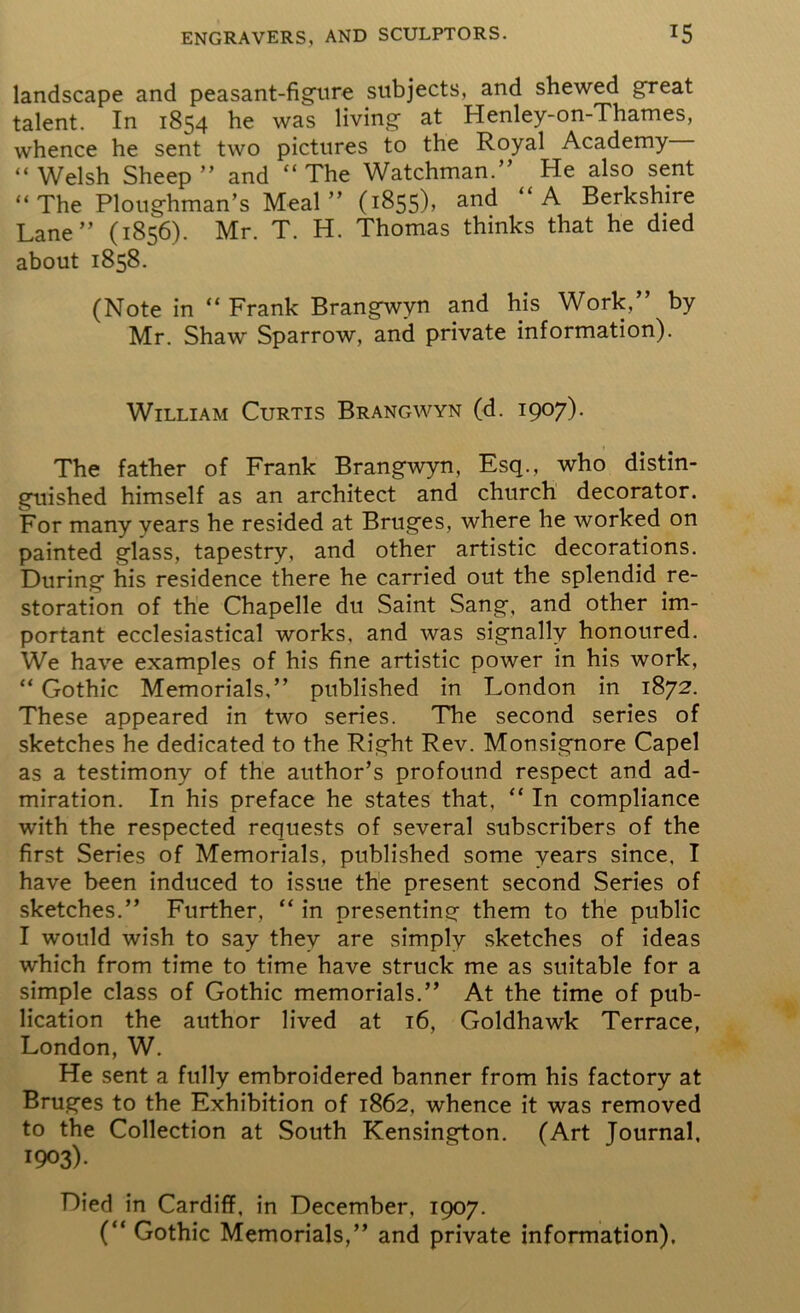 landscape and peasant-figure subjects, and shewed great talent. In 1854 he was living at Henley-on-Thames, whence he sent two pictures to the Royal Academy “ Welsh Sheep ” and “ The Watchman.” He also sent “The Ploughman’s Meal” (1855), and “A Berkshire Lane” (1856). Mr. T. H. Thomas thinks that he died about 1858. (Note in “Frank Brangwvn and his Work,” by Mr. Shaw Sparrow, and private information). William Curtis Brangwyn (d. i9°7)- The father of Frank Brangwyn, Esq., who distin- guished himself as an architect and church decorator. For many years he resided at Bruges, where he worked on painted glass, tapestry, and other artistic decorations. During his residence there he carried out the splendid re- storation of the Chapelle du Saint Sang, and other im- portant ecclesiastical works, and was signally honoured. We have examples of his fine artistic power in his work, “ Gothic Memorials,” published in London in 1872. These appeared in two series. The second series of sketches he dedicated to the Right Rev. Monsignore Capel as a testimony of the author’s profound respect and ad- miration. In his preface he states that, “ In compliance with the respected requests of several subscribers of the first Series of Memorials, published some years since, I have been induced to issue the present second Series of sketches.” Further, “ in presenting them to the public I would wish to say they are simply sketches of ideas which from time to time have struck me as suitable for a simple class of Gothic memorials.” At the time of pub- lication the author lived at 16, Goldhawk Terrace, London, W. He sent a fully embroidered banner from his factory at Bruges to the Exhibition of 1862, whence it was removed to the Collection at South Kensington. (Art Journal, 1903). Died in Cardiff, in December, 1907. (“ Gothic Memorials,” and private information).