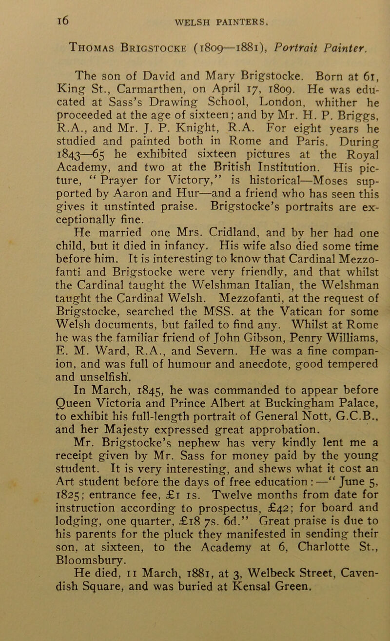 Thomas Brigstocke (1809—1881), Portrait Painter. The son of David and Mary Brigstocke. Born at 61, King St., Carmarthen, on April 17, 1809. He was edu- cated at Sass’s Drawing School, London, whither he proceeded at the age of sixteen; and by Mr. H. P. Briggs, R.A., and Mr. J. P. Knight, R.A. For eight years he studied and painted both in Rome and Paris. During 1843—65 he exhibited sixteen pictures at the Royal Academy, and two at the British Institution. His pic- ture, “ Prayer for Victory,” is historical—Moses sup- ported by Aaron and Hur—and a friend who has seen this gives it unstinted praise. Brigstocke’s portraits are ex- ceptionally fine. He married one Mrs. Cridland, and by her had one child, but it died in infancy. His wife also died some time before him. It is interesting to know that Cardinal Mezzo- fanti and Brigstocke were very friendly, and that whilst the Cardinal taught the Welshman Italian, the Welshman taught the Cardinal Welsh. Mezzofanti, at the request of Brigstocke, searched the MSS. at the Vatican for some Welsh documents, but failed to find any. Whilst at Rome he was the familiar friend of John Gibson, Penry Williams, E. M. Ward, R.A., and Severn. He was a fine compan- ion, and was full of humour and anecdote, good tempered and unselfish. In March, 1845, he was commanded to appear before Queen Victoria and Prince Albert at Buckingham Palace, to exhibit his full-length portrait of General Nott, G.C.B., and her Majesty expressed great approbation. Mr. Brigstocke’s nephew has very kindly lent me a receipt given by Mr. Sass for money paid by the young student. It is very interesting, and shews what it cost an Art student before the days of free education :—“ June 5. 1825; entrance fee, £t is. Twelve months from date for instruction according to prospectus, £42; for board and lodging, one quarter, £18 7s. 6d.” Great praise is due to his parents for the pluck they manifested in sending their son. at sixteen, to the Academy at 6, Charlotte St., Bloomsbury. He died, 11 March, 1881, at 3, Welbeck Street, Caven- dish Square, and was buried at Kensal Green.