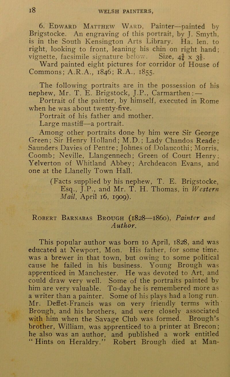 6. Edward Matthew Ward, Painter—painted by Brigstocke. An engraving of this portrait, by J. Smyth, is in the South Kensington Arts Library. Ha. len. to right, looking to front, leaning his chin on right hand; vignette, facsimile signature below. Size, 4! x 3§. Ward painted eight pictures for corridor of House of Commons; A.R.A., 1846; R.A., 1855. The following portraits are in the possession of his nephew, Mr. T. E. Brigstock, J.P., Carmarthen: — Portrait of the painter, by himself, executed in Rome when he was about twenty-five. Portrait of his father and mother. Large mastiff—a portrait. Among other portraits done by him were Sir George Green; Sir Henry Holland; M.D.; Lady Chandos Reade; Saunders Davies of Pentre ; Johnes of Dolaucothi; Morris, Coomb; Neville, Llangennech; Green of Court Henry; Yelverton of Whitland Abbey; Archdeacon Evans, and one at the Llanelly Town Hall. (Facts supplied by his nephew, T. E. Brigstocke, Esq., J.P., and Mr. T. H. Thomas, in Western Mail, April 16, 1909). Robert Barnabas Brough (1828—1860), Painter and Author. This popular author was born 10 April, 1828, and was educated at Newport, Mon. His father, for some time, was a brewer in that town, but owing to some political cause he failed in his business. Young Brough was apprenticed in Manchester. He was devoted to Art, and could draw very well. Some of the portraits painted by him are very valuable. To-day he is remembered more as a writer than a painter. Some of his plays had a long run. Mr. Deffet-Francis was on very friendly terms with Brough, and his brothers, and were closely associated with him when the Savage Club was formed. Brough’s brother, William, was apprenticed to a printer at Brecon; he also was an author, and published a work entitled “ Hints on Heraldry.” Robert Brough died at Man-