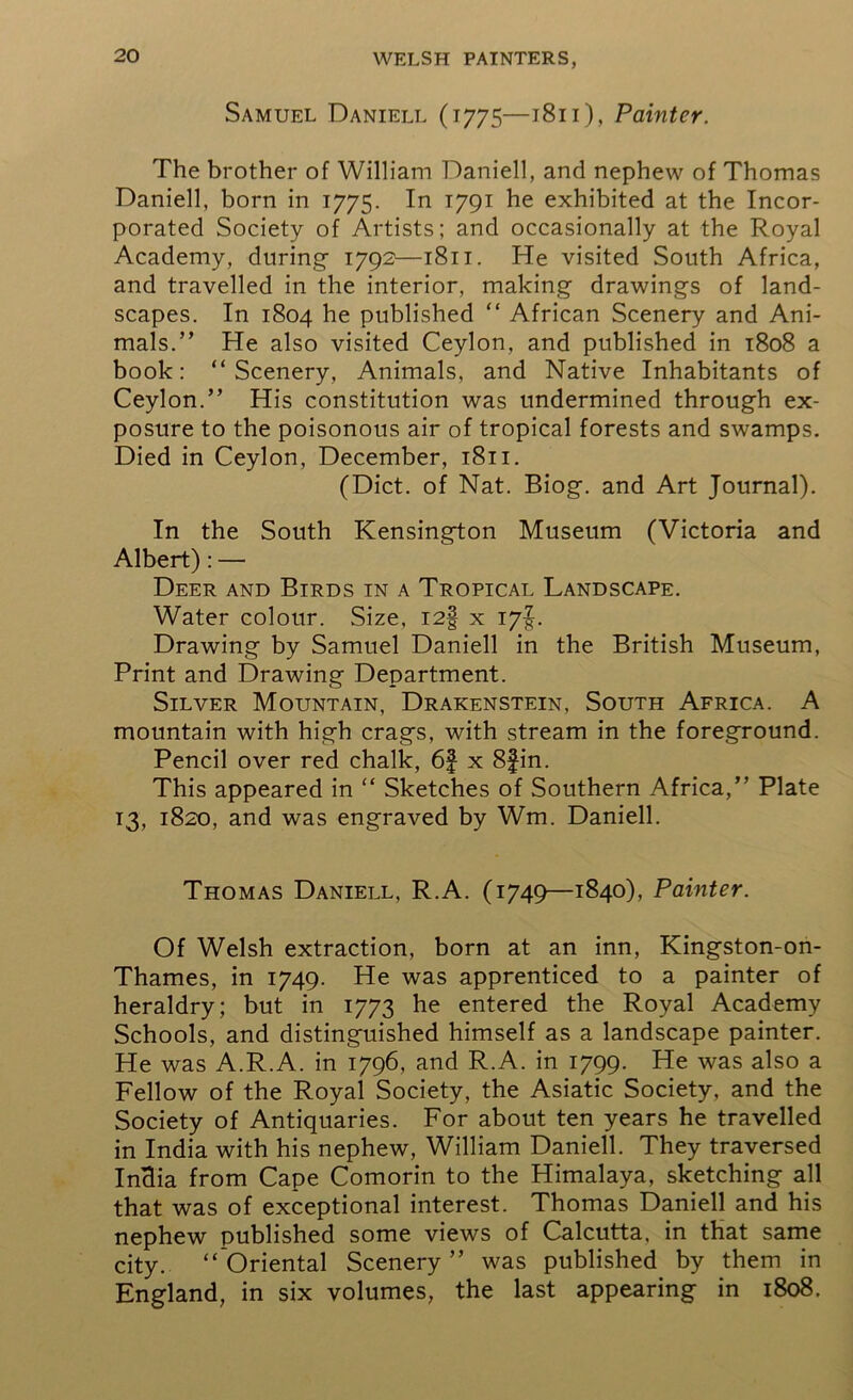 Samuel Daniell (1775—1811), Painter. The brother of William Daniell, and nephew of Thomas Daniell, born in 1775. In 1791 he exhibited at the Incor- porated Society of Artists; and occasionally at the Royal Academy, during 1792—1811. He visited South Africa, and travelled in the interior, making drawings of land- scapes. In 1804 he published “ African Scenery and Ani- mals.” He also visited Ceylon, and published in 1808 a book: “Scenery, Animals, and Native Inhabitants of Ceylon.” His constitution was undermined through ex- posure to the poisonous air of tropical forests and swamps. Died in Ceylon, December, 1811. (Diet, of Nat. Biog. and Art Journal). In the South Kensington Museum (Victoria and Albert): — Deer and Birds in a Tropical Landscape. Water colour. Size, I2§ x i7f Drawing by Samuel Daniell in the British Museum, Print and Drawing Department. Silver Mountain, Drakenstein, South Africa. A mountain with high crags, with stream in the foreground. Pencil over red chalk, 6f x 8fin. This appeared in “ Sketches of Southern Africa,” Plate 13, 1820, and was engraved by Wm. Daniell. Thomas Daniell, R.A. (1749—1840), Painter. Of Welsh extraction, born at an inn, Kingston-on- Thames, in 1749. He was apprenticed to a painter of heraldry; but in 1773 he entered the Royal Academy Schools, and distinguished himself as a landscape painter. He was A.R.A. in 1796, and R.A. in 1799. He was also a Fellow of the Royal Society, the Asiatic Society, and the Society of Antiquaries. For about ten years he travelled in India with his nephew, William Daniell. They traversed InHia from Cape Comorin to the Himalaya, sketching all that was of exceptional interest. Thomas Daniell and his nephew published some views of Calcutta, in that same city. “ Oriental Scenery ” was published by them in England, in six volumes, the last appearing in 1808.