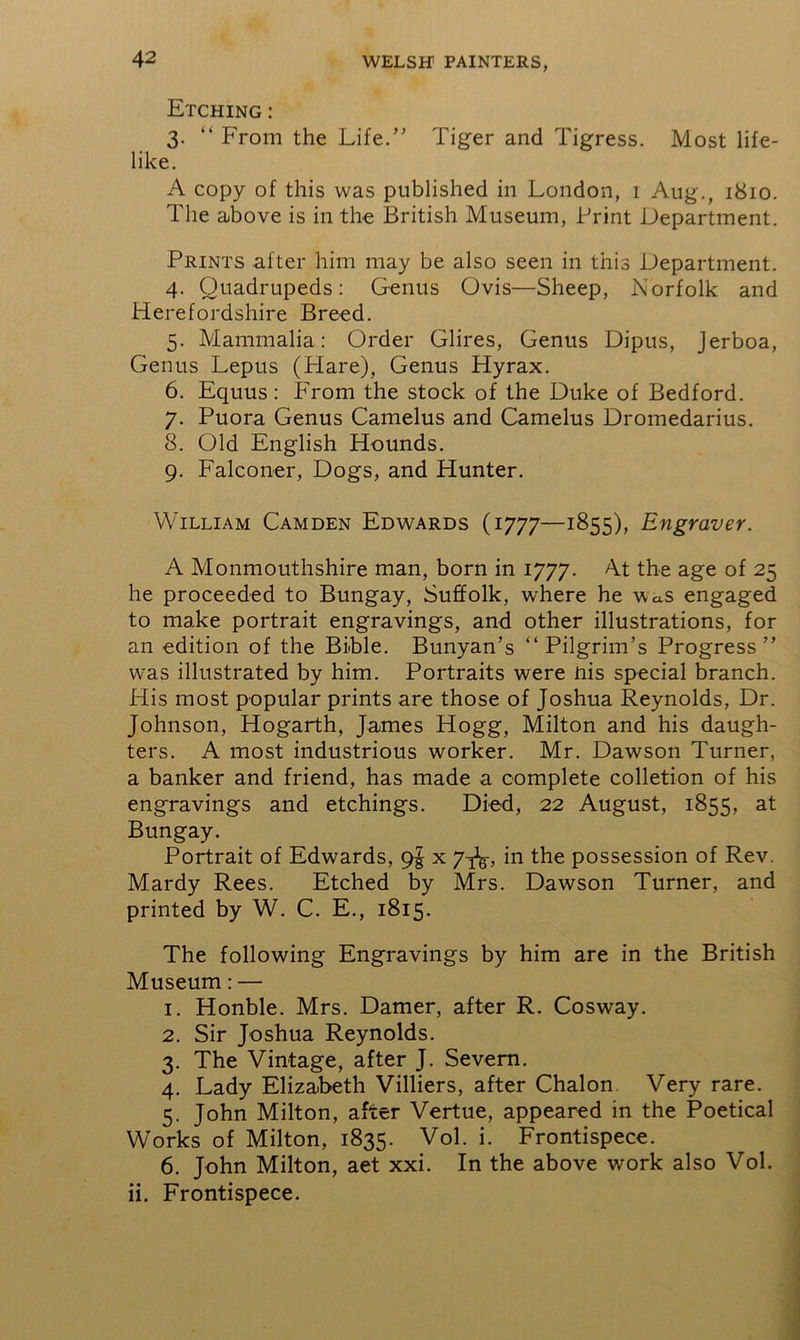 42 Etching: 3. “ From the Life.” Tiger and Tigress. Most life- like. A copy of this was published in London, 1 Aug., 1810. The above is in the British Museum, Print Department. Prints after him may be also seen in this Department. 4. Quadrupeds: Genus Ovis—Sheep, Norfolk and Herefordshire Breed. 5. Mammalia: Order Glires, Genus Dipus, Jerboa, Genus Lepus (Plare), Genus Hyrax. 6. Equus: From the stock of the Duke of Bedford. 7. Puora Genus Camelus and Camelus Dromedarius. 8. Old English Hounds. 9. Falconer, Dogs, and Hunter. William Camden Edwards (1777—1855), Engraver. A Monmouthshire man, born in 1777. At the age of 25 he proceeded to Bungay, Suffolk, where he was engaged to make portrait engravings, and other illustrations, for an edition of the Bible. Bunyan’s “Pilgrim’s Progress” was illustrated by him. Portraits were nis special branch. His most popular prints are those of Joshua Reynolds, Dr. Johnson, Hogarth, James Hogg, Milton and his daugh- ters. A most industrious worker. Mr. Dawson Turner, a banker and friend, has made a complete colletion of his engravings and etchings. Died, 22 August, 1855, at Bungay. Portrait of Edwards, 9^ x 7^, in the possession of Rev. Mardy Rees. Etched by Mrs. Dawson Turner, and printed by W. C. E., 1815. The following Engravings by him are in the British Museum: — 1. Honble. Mrs. Darner, after R. Cosway. 2. Sir Joshua Reynolds. 3. The Vintage, after J. Severn. 4. Lady Elizabeth Villiers, after Chalon Very rare. 5. John Milton, after Vertue, appeared in the Poetical Works of Milton, 1835. Vol. i. Frontispece. 6. John Milton, aet xxi. In the above work also Vol.