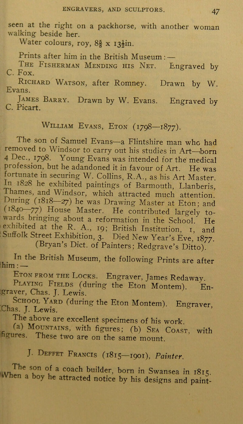seen at the right on a packhorse, with another woman walking beside her. Water colours, roy, 8f x I3^in. Prints after him in the British Museum: — The Fisherman Mending his Net. Engraved by C. Fox. Richard Watson, after Romney. Drawn by W. Evans. James Barry. Drawn by W. Evans. Engraved by C. Picart. William Evans, Eton (1798—1877). The son of Samuel Evans—a Flintshire man who had removed to Windsor to carry out his studies in Art—iborn 4 Dec., 1798. Young Evans was intended for the medical profession, but he adandoned it in favour of Art. He was fortunate in securing W. Collins, R.A., as his Art Master. In 1828 he exhibited paintings of Barmouth, Llanberis, Thames, and Windsor, which attracted much attention. I unng (1818—27) he was Drawing Master at Eton; and (1840—77) House Master. He contributed largely to- wards bringing about a reformation in the School. He exDbited at the R. A., 19; British Institution, 1, and Suffolk Street Exhibition, 3. Died New Year’s Eve, 1877. (Bryan’s Diet, of Painters; Redgrave’s Ditto). In the British Museum, the following Prints are after him: — Eton from the Locks. Engraver, James Redaway. Playing Fields (during the Eton Montem). En- graver, Chas. J. Lewis. School Yard (during the Eton Montem). Engraver Chas. J. Lewis. The above are excellent specimens of his work. (a) Mountains, with figures; (b) Sea Coast, with ngures. These two are on the same mount. J. Deffet Francis (1815—1901), Painter. iA/hTn** Skn °u a coac^ Guilder, born in Swansea in 1815. a oy e attracted notice by his designs and paint-