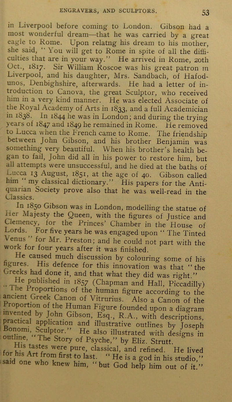 in Liverpool before coming to London. Gibson had a most wonderful dream—that he was carried by a great eagle to Rome. Upon relatng his dream to his mother, she said, “ You will get to Rome in spite of all the diffi- culties that are in your way.” He arrived in Rome, 20th (Jet., 1817. Sir William Roscoe was his great patron in Liverpool, and his daughter, Mrs. Sandbach, of Hafod- unos, Denbighshire, afterwards. He had a letter of in- troduction to Canova, the great Sculptor, who received him in a very kind manner. He was elected Associate of the Royal Academy of Arts in 1833, and a full Academician in 1838. In 1844 iie was in London; and during the trying years of 1847 and 1849 he remained in Rome. He removed to Lucca when the brench came to Rome. The friendship between John Gibson, and his brother Benjamin was something very beautiful. When his brother’s health be- gan to fail, John did all in his power to restore him, but all attempts were unsuccessful, and he died at the baths of ^Ju ca I3 August, 1851, at the age of 40. Gibson called him my classical dictionary.” His papers for the Anti- quarian Society prove also that he was well-read in the Glassies. In 1850 Gibson was in London, modelling the statue of iier Majesty the Queen, with the figures of Justice and Clemency, for the Princes’ Chamber in the blouse of Lords. ^ For five years he was engaged upon “ The Tinted \ enus for Mr. Preston; and he could not part with the work for four years after it was finished. He caused much discussion by colouring some of his figures. His defence for this innovation was that ‘‘the Greeks had done it, and that what they did was right ” He published in 1857 (Chapman and Hall, Piccadilly) 1 he Proportions of the human figure according to the ancient Greek Canon of Vitrurius. Also a Canon of the Proportion of the Human Figure founded upon a diagram invented by John Gibson, Esq., R.A., with descriptions, practical application and illustrative outlines by Joseph Outline1>tPc°r He als° illustrated with designs in outline, The Story of Psyche,” by Eliz. Strutt. for hi! WCJe pure’ classicaI> and refined. He lived aid 1 lr°T firSt !° laSt “ He is a S°d ^ his studio,” said one who knew him, “but God help him out of it.”