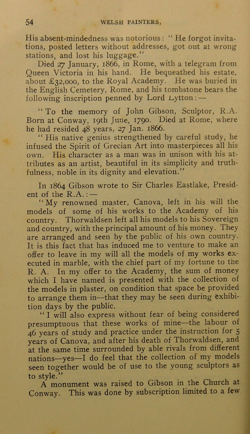 His absent-mindedness was notorious : “ He forgot invita- tions, posted letters without addresses, got out at wrong stations, and lost his luggage.” Died 27 January, 1866, in Rome, with a telegram from Queen Victoria in his hand. He bequeathed his estate, about £32,000, to the Royal Academy. He was buried in the English Cemetery, Rome, and his tombstone bears the following inscription penned by Lord i-ytton: — “ To the memory of John Gibson, Sculptor, R.A. Born at Conway, 19th June, 1790. Died at Rome, where he had resided 48 years, 27 Jan. 1866. “ His native genius strengthened by careful study, he infused the Spirit of Grecian Art into masterpieces all his own. His character as a man was in unison with his at- tributes as an artist, beautiful in its simplicity and truth- fulness, noble in its dignity and elevation.” In 1864 Gibson wrote to Sir Charles Eastlake, Presid- ent of the R.A.: — “ My renowned master, Canova, left in his will the models of some of his works to the Academy of his country. Thorwaldsen left all his models to his Sovereign and country, with the principal amount of his money. They are arranged and seen by the public of his own country. It is this fact that has induced me to venture to make an offer to leave in my will all the models of my works ex- ecuted in marble, with the chief part of my fortune to the R. A. In my offer to the Academy, the sum of money which I have named is presented with the collection of the models in plaster, on condition that space be provided to arrange them in—that they may be seen during exhibi- tion days by the public. “ I will also express without fear of being considered presumptuous that these works of mine—the labour of 46 years of study and practice under the instruction for 5 years of Canova, and after his death of Thorwaldsen, and at the same time surrounded by able rivals from different nations—yes—I do feel that the collection of my models seen together would be of use to the young sculptors as to style.” A monument was raised to Gibson in the Church at Conway. This was done by subscription limited to a few