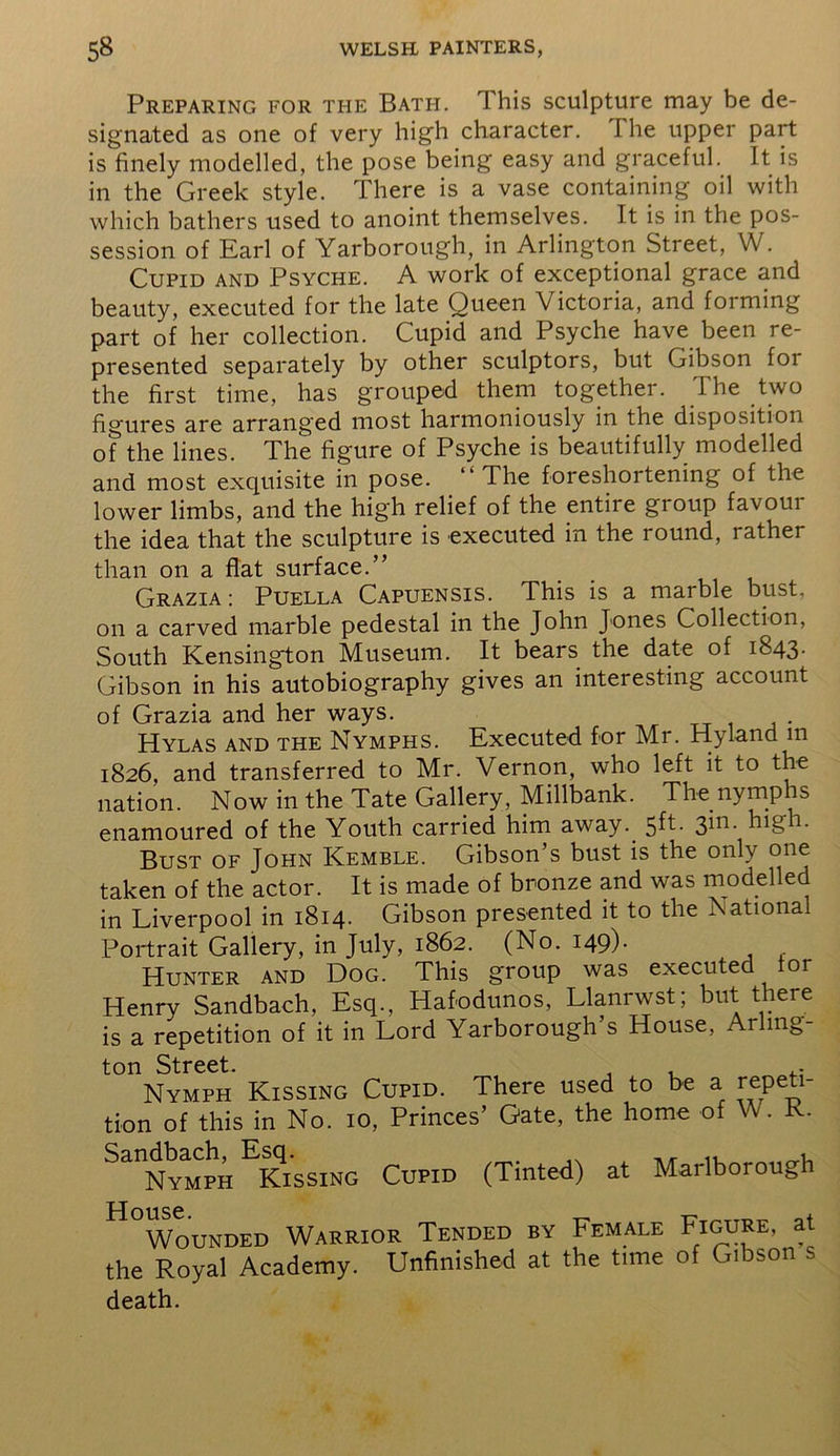 Preparing for ti-ie Bati-i. This sculpture may be de- signated as one of very high character. 1 he upper part is finely modelled, the pose being easy and graceful. It is in the Greek style. There is a vase containing oil with which bathers used to anoint themselves. It is in the pos- session of Earl of Yarborough, in Arlington Street, W. Cupid and Psyche. A work of exceptional grace and beauty, executed for the late Queen Victoria, and forming part of her collection. Cupid and Psyche have been re- presented separately by other sculptors, but Gibson foi the first time, has grouped them together. The two figures are arranged most harmoniously in the disposition of the lines. The figure of Psyche is beautifully modelled and most exquisite in pose. The foreshortening of the lower limbs, and the high relief of the entire group favour the idea that the sculpture is executed in the round, rather than on a flat surface.” Grazia: Puella Capuensis. This is a marble bust, on a carved marble pedestal in the John Jones Collection, South Kensington Museum. It bears the date of 1843. Gibson in his autobiography gives an interesting account of Grazia and her ways. Hylas and the Nymphs. Executed for Mr. Hyland in 1826, and transferred to Mr. Vernon, who left it to the nation. Now in the Tate Gallery, Millbank. The nymp is enamoured of the Youth carried him away.. 5ft. 3111 high. Bust of John Kemble. Gibson’s bust is the only one taken of the actor. It is made of bronze and was modelled in Liverpool in 1814. Gibson presented it to the National Portrait Gallery, in July, 1862. (No. 149). Hunter and Dog. This group was executed or Henry Sandbach, Esq., Hafodunos, Llanrwst; but there is a repetition of it in Lord Yarborough’s House, Arling- ton Street. , , .. Nymph Kissing Cupid. There used to be a repeti- tion of this in No. 10, Princes’ Gate, the home of W. R. Nymph Kissing Cupid (Tinted) at Marlborough j j 011S 6 Wounded Warrior Tended by Female Figure, at the Royal Academy. Unfinished at the t.me of G.bson s death.