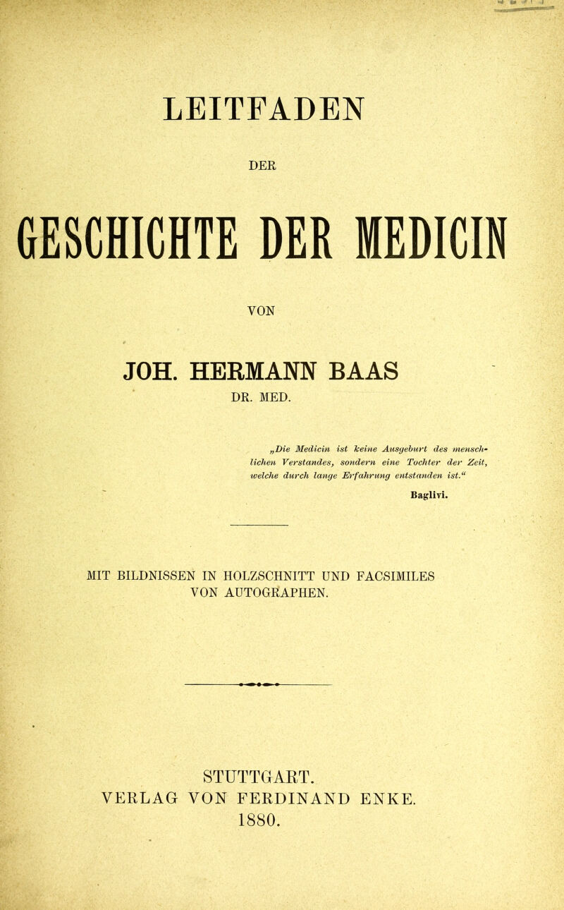 LEITFADEN DER GESCHICHTE DER MEDICIN VON JOH. HERMANN BAAS DR. MED. „Die Medicin ist keine Ausgeburt des mensch- lichen Verstandes, sondern eine Tochter der Zeit, iveiche durch lange Erfahrung entstanden ist.“ Baglivi. MIT BILDNISSEN IN HOLZSCHNITT UND FACSIMILES VON AUTOGRAPHEN. STUTTGART. VERLAG VON FERDINAND ENKE. 1880.