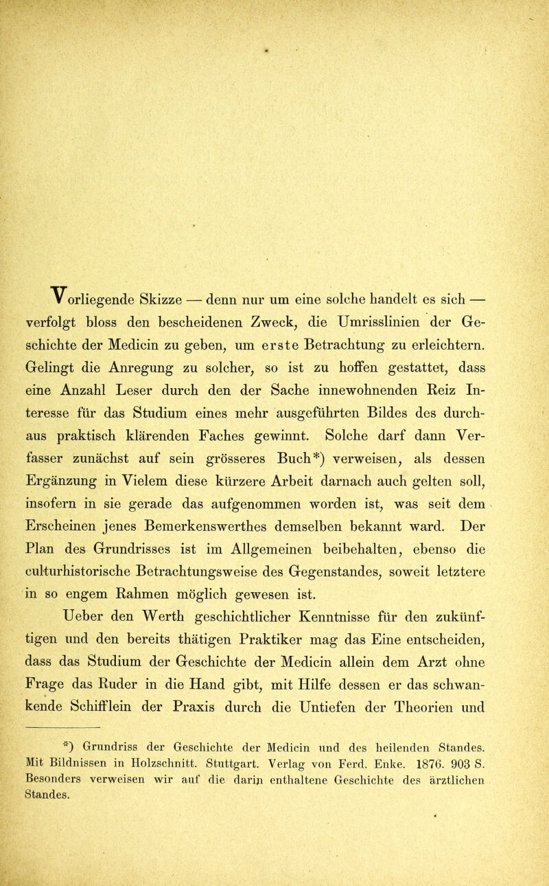 Vorliegende Skizze — denn nur um eine solche handelt es sich — verfolgt bloss den bescheidenen Zweck, die Umrisslinien der Ge- schichte der Medicin zu geben, um erste Betrachtung zu erleichtern. Gelingt die Anregung zu solcher, so ist zu hoffen gestattet, dass eine Anzahl Leser durch den der Sache innewohnenden Reiz In- teresse für das Studium eines mehr ausgeführten Bildes des durch- aus praktisch klärenden Faches gewinnt. Solche darf dann Ver- fasser zunächst auf sein grösseres Buch*) verweisen, als dessen Ergänzung in Vielem diese kürzere Arbeit darnach auch gelten soll, insofern in sie gerade das aufgenommen worden ist, was seit dem Erscheinen jenes Bemerkenswerthes demselben bekannt ward. Der Plan des Grundrisses ist im Allgemeinen beibehalten, ebenso die cul-turhistorische Betrachtungsweise des Gegenstandes, soweit letztere in so engem Rahmen möglich gewesen ist. Ueber den Werth geschichtlicher Kenntnisse für den zukünf- tigen und den bereits thätigen Praktiker mag das Eine entscheiden, dass das Studium der Geschichte der Medicin allein dem Arzt ohne Frage das Ruder in die Hand gibt, mit Hilfe dessen er das schwan- kende Schifflein der Praxis durch die Untiefen der Theorien und *) Grundriss der Geschichte der Medicin und des heilenden Standes. Mit Bildnissen in Holzschnitt. Stuttgart. Verlag von Ferd. Enke. 1876. 903 S. Besonders verweisen wir auf die darin enthaltene Geschichte des ärztlichen Standes.