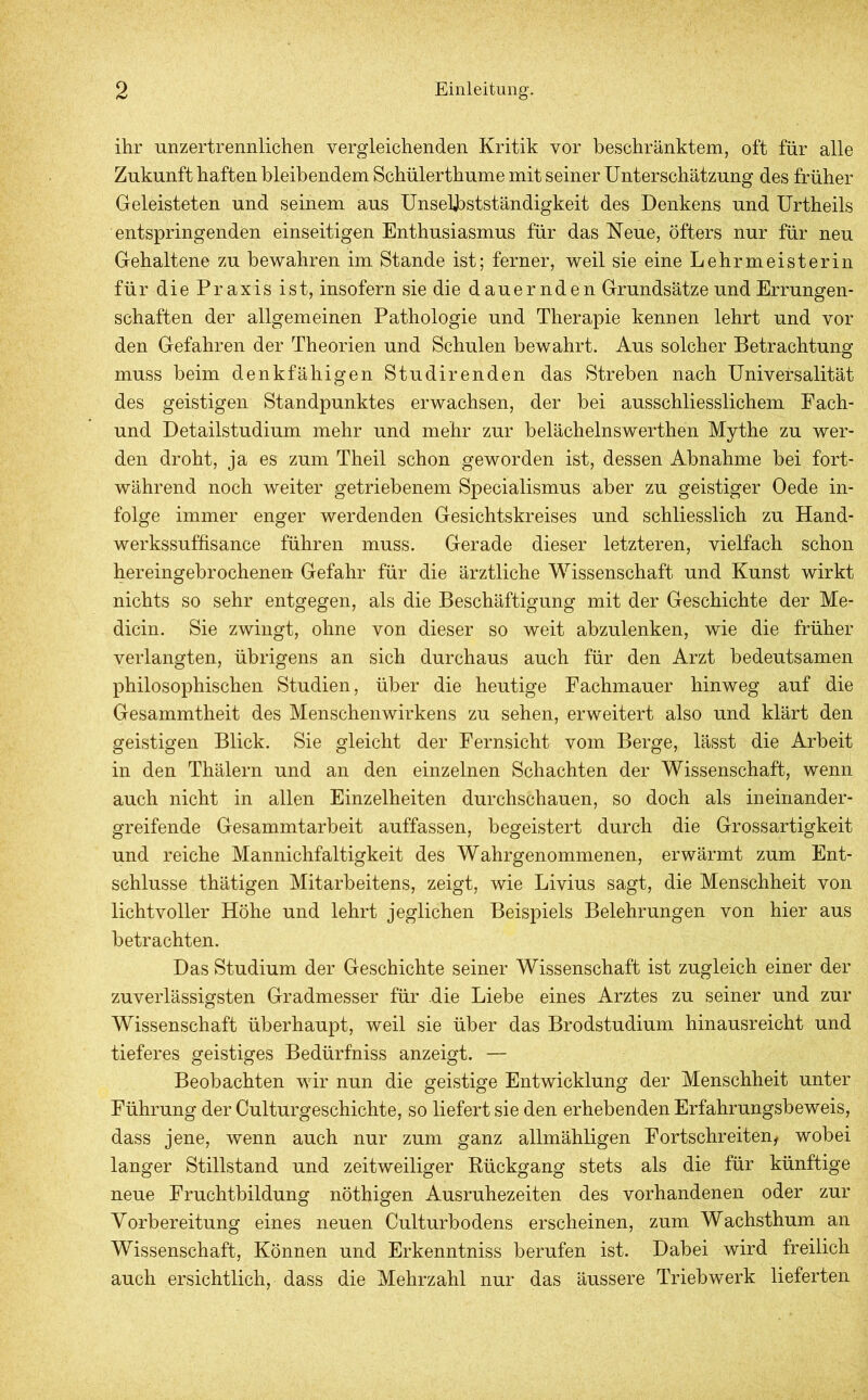 ihr unzertrennlichen vergleichenden Kritik vor beschränktem, oft für alle Zukunft haften bleibendem Schülerthume mit seiner Unterschätzung des früher Geleisteten und seinem aus Unselbstständigkeit des Denkens und Urtheils entspringenden einseitigen Enthusiasmus für das Neue, öfters nur für neu Gehaltene zu bewahren im Stande ist; ferner, weil sie eine Lehrmeisterin für die Praxis ist, insofern sie die dauernden Grundsätze und Errungen- schaften der allgemeinen Pathologie und Therapie kennen lehrt und vor den Gefahren der Theorien und Schulen bewahrt. Aus solcher Betrachtung muss beim denk fähigen Studir enden das Streben nach Universalität des geistigen Standpunktes erwachsen, der bei ausschliesslichem Fach- und Detailstudium mehr und mehr zur belächelnswerthen Mythe zu wer- den droht, ja es zum Theil schon geworden ist, dessen Abnahme bei fort- während noch weiter getriebenem Specialismus aber zu geistiger Oede in- folge immer enger werdenden Gesichtskreises und schliesslich zu Hand- werkssuffisance führen muss. Gerade dieser letzteren, vielfach schon hereingebrochenen Gefahr für die ärztliche Wissenschaft und Kunst wirkt nichts so sehr entgegen, als die Beschäftigung mit der Geschichte der Me- dicin. Sie zwingt, ohne von dieser so weit abzulenken, wie die früher verlangten, übrigens an sich durchaus auch für den Arzt bedeutsamen philosophischen Studien, über die heutige Fachmauer hinweg auf die Gesammtheit des Menschenwirkens zu sehen, erweitert also und klärt den geistigen Blick. Sie gleicht der Fernsicht vom Berge, lässt die Arbeit in den Thälern und an den einzelnen Schachten der Wissenschaft, wenn auch nicht in allen Einzelheiten durchschauen, so doch als ineinander- greifende Gesammtarbeit auffassen, begeistert durch die Grossartigkeit und reiche Mannichfaltigkeit des Wahrgenommenen, erwärmt zum Ent- schlüsse thätigen Mitarbeitens, zeigt, wie Livius sagt, die Menschheit von lichtvoller Höhe und lehrt jeglichen Beispiels Belehrungen von hier aus betrachten. Das Studium der Geschichte seiner Wissenschaft ist zugleich einer der zuverlässigsten Gradmesser für die Liebe eines Arztes zu seiner und zur Wissenschaft überhaupt, weil sie über das Brodstudium hinausreicht und tieferes geistiges Bedürfniss anzeigt. — Beobachten wir nun die geistige Entwicklung der Menschheit unter Führung der Culturgeschichte, so liefert sie den erhebenden Erfahrungsbeweis, dass jene, wenn auch nur zum ganz allmähligen Fortschreitend wobei langer Stillstand und zeitweiliger Rückgang stets als die für künftige neue Fruchtbildung nöthigen Ausruhezeiten des vorhandenen oder zur Vorbereitung eines neuen Culturbodens erscheinen, zum Wachsthum an Wissenschaft, Können und Erkenntniss berufen ist. Dabei wird freilich auch ersichtlich, dass die Mehrzahl nur das äussere Triebwerk lieferten