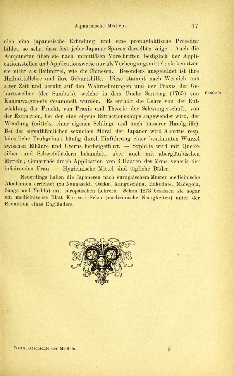 nich eine japanesische Erfindung und eine prophylaktische Procedur bildet, so sehr, dass fast jeder Japaner Spuren derselben zeige. Auch die Acupunctur üben sie nach minutiösen Vorschriften bezüglich der Appli- cationsstellen und Applicationsweise nur als Vorbeugungsmittel; sie benutzen sie nicht als Heilmittel, wie die Chinesen. Besonders ausgebildet ist ihre Heilmittellehre und ihre Geburtshilfe. Diese stammt nach Wernich aus alter Zeit und beruht auf den Wahrnehmungen und der Praxis der Ge- burtsweiber (der Samba’s), welche in dem Buche Sanrong (1765) von Kangawa-gen-ets gesammelt wurden. Es enthält die Lehre von der Ent- wicklung der Frucht, von Praxis und Theorie der Schwangerschaft, von der Extraction, bei der eine eigene Extractionskappe angewendet wird, der Wendung (mittelst einer eigenen Schlinge und auch äusserer Handgriffe). Bei der eigenthümliehen sexuellen Moral der Japaner wird Abortus resp. künstliche Frühgeburt häufig durch Einführung einer bestimmten Wurzel zwischen Eihäute und Uterus herbeigeführt. — Syphilis wird mit Queck- silber und Schwefelbädern behandelt, aber auch mit abergläubischen Mitteln; Gonorrhöe durch Application von 3 Haaren des Mons veneris der inficirenden Frau. — Hygieinische Mittel sind tägliche Bäder. Neuerdings haben die Japanesen nach europäischem Muster medicinische Akademien errichtet (zu Nangasaki, Osaka, Kangoschina, Haködate, Nadegoja, Sanga und Yeddo) mit europäischen Lehrern. Schon 1873 besassen sie sogar ein medicinisches Blatt Kin-se-i -Selzu (medizinische Neuigkeiten) unter der Redaktion eines Engländers. Baas, Geschichte der Medicin. 2 Samba’s