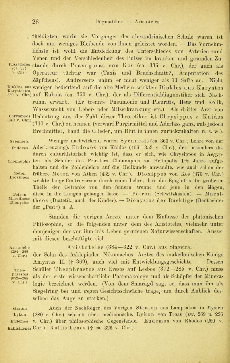 Praxagoras (ca. 335 v. Chr.) Diokles aus Karystos (ca. 350 v. Chr.) Chrysippos (340 v. Chr.) Syennesis Eudoxos Chonnuphis Meton. Dioxippos Petron Mnesitheos. Dionysios Aristoteles (384—322 v. Chr.) Theo- phrastos (372—285 v. Chr.) Straton Lykon Eudemos Kallisthenes theidigten, worin sie Vorgänger der alexandrinischen Schule waren, ist doch nur weniges Bleibende von ihnen geleistet worden. — Das Vernehm- lichste ist wohl die Entdeckung des Unterschiedes von Arterien -und Venen und der Verschiedenheit des Pulses im kranken und gesunden Zu- stande durch Praxagoras von Kos (ca. 335 v. Chr.), der auch als Operateur tüchtig war (Taxis und Bruchschnitt?, Amputation des Zäpfchens). Andrerseits nahm er nicht weniger als 11 Säfte an. Nicht weniger bedeutend auf die alte Medicin wirkten Diokles aus Karystos auf Euboia (ca. 350 v. Chr.), der als Differentialdiagnostiker sich Nach- ruhm erwarb. (Er trennte Pneumonie und Pleuritis, Ileus und Kolik, Wassersucht von Leber- oder Milzerkrankung etc.) Als dritter Arzt von Bedeutung aus der Zahl dieser Theoretiker ist Chrysippos v. Knidos (340 v. Chr.) zu nennen (verwarf Purgirmittel und Aderlass ganz, gab jedoch Brechmittel, band die Glieder, um Blut in ihnen zurückzuhalten u. s. w.). Weniger nachwirkend waren Syennesis (ca. 360 v. Chr.; Lehre von der Aderkreuzung), Eudoxos von Knidos (406—353 v. Chr.), der besonders da- durch culturliistorisch wichtig ist, dass er sich, wie Chrysippos in Aegyp- ten als Schüler des Priesters Chonnuphis zu Heliopolis U/2 Jahre aufge- halten und die Zahlenlehre auf die Heilkunde anwandte, wie auch schon der frühere Meton von Athen (432 v. Chr.). Dioxippos von Kos (370 v. Chr.) weckte lange Controversen durch seine Lehre, dass die Epiglottis die gröberen Theile der Getränke von den feinem trenne und jene in den Magen, diese in die Lungen gelangen lasse. — Petron (Schwitzkasten). — Mnesi- theos (Diätetik, auch der Kinder). — Dionysios der Bucklige (Beobachter der „Pest“) u. A. Standen die vorigen Aerzte unter dem Einflüsse der platonischen Philosophie, so die folgenden unter dem des Aristoteles, vielmehr unter demjenigen der von ihm in’s Leben gerufenen Naturwissenschaften. Ausser mit diesen beschäftigte sich Aristoteles (384—322 v. Chr.) aus Sfageira, der Sohn des Asklepiaden Nikomachos, Arztes des makedonischen Königs Amyntas II. (f 369), auch viel mit Entwicklungsgeschichte. — Dessen Schüler Theophrastos aus Eresos auf Lesbos (372—285 v. Chr.) muss als der erste wissenschaftliche Pharmakologe und als Schöpfer der Minera- logie bezeichnet werden. (Von dem Smaragd sagt er, dass man ihn als Siegelring bei und gegen Gesichtsschwäche trage,' um durch Anblick des- selben das Auge zu stärken.) Auch der Nachfolger des Vorigen Straton aus Lampsakos in Mysien (280 v. Chr.) schrieb über medicinische, Lykon von Troas (zw. 269 u. 226 v. Chr.) über philosophische Gegenstände. Eudemos von Rhodos (260 v. Chr.) Kallisthenes (f ca. 326 v. Chr.).