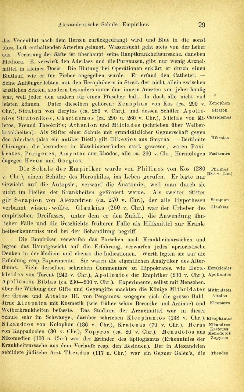 das Venenblut nach dem Herzen zurückgedrängt wird und Blut in die sonst bloss Luft enthaltenden Arterien gelangt. Wassersucht geht stets von der Leber aus. Verirrung der Säfte ist überhaupt seine Hauptkrankheitsursache, daneben Plethora. E. verwirft den Aderlass und die Purganzen, gibt nur wenig Arznei- mittel in kleiner Dosis. Die Blutung bei Operationen erklärt er durch einen Blutlauf, wie er für Fieber angegeben wurde. Er erfand den Catheter. — Seine Anhänger lebten mit den Herophileern in Streit, der nicht allein zwischen ärztlichen Sekten, sondern besonders unter den innern Aerzten von jeher häufig war, weil jeder den andern für einen Pfuscher hält, da doch alle nicht viel leisten können. Unter dieselben gehören: Xenophon von Kos (ca. 290 v. Xenophon Chr.), Straton von Berytos (ca. 280 v. Chr.), und dessen Schüler Apollo- straton nios Stratonikos, Cliaridemos (ca. 290 u. 260 v. Chr.), Nikias von Mi-Charidemos letos, Freund Theokrit’s; Athenion und Miltiades (schrieben über Weiber- krankheiten). Als Stifter einer Schule mit grundsätzlicher Gegnerschaft gegen den Aderlass (also ein antiker Dietl) gilt Hikesios aus Smyrna. —Berühmte Hlkesios Chirurgen, die besonders im Maschinenerfinden stark gewesen, waren Pasi- krates, Perigenes, Amyntas aus Rhodos, alle ca. 260 v. Chr., Herniologen Pasikrates dagegen Heron und Gorgias. Die Schule der Empiriker wurde von Philinos von Kos (280 Phmnos A (280 y Chr ) v. Chr.), einem Schüler des Herophilos, ins Leben gerufen. Er legte nur Gewicht auf die Autopsie, verwarf die Anatomie, weil man durch sie nicht im Heilen der Krankheiten gefördert werde. Als zweiter Stifter gilt Serapion von Alexandrien (ca. 270 v. Chr.), der alle Hypothesen Serapion verbannt wissen «wollte. Glaukias (260 v. Chr.) war der Urheber des Glaukias empirischen Dreifusses, unter dem er den Zufall, die Anwendung ähn- licher Fälle und die Geschichte früherer Fälle als Hilfsmittel zur Krank- heitserkenntniss und bei der Behandlung begriff. Die Empiriker verwarfen das Forschen nach Krankheitsursachen und legten das Hauptgewicht auf die Erfahrung, verwarfen jedes aphoristische Denken in der Medicin und ebenso die Indicationen. Werth legten sie auf die Erfindung resp. Experimente. Sie waren die eigentlichen Analytiker des Alter- thums. Viele derselben schrieben Commentare zu Hippokrates, wie Hera- Herakieides kl ei des von Tarent (240 v. Chr.), Apollonios der Empiriker (280 v. Chr.), Apoiionios Apollonios Biblas (ca. 280—200 v. Chr.). Experimente, selbst mit Menschen, über die Wirkung der Gifte und Gegengifte machten die Könige Mithridates Mithridates der Grosse und Attalos III. von Pergamos, wogegen sich die grosse Buhl- Attaios dirne Kleopatra mit Kosmetik (wie früher schon Berenike und Arsinoe) und Kieopatra Weiberkrankheiten befasste. Das Studium der Arzneimittel war in dieser Schule sehr im Schwange; darüber schrieben Kleophantos (138 v. Chr.),Kieophantos Nikandros von Kolophon (136 v. Chr.), Krateuas (70 v. Chr.), Heras Nikandros von Kappadocien (30 v. Chr.), Zopyros (ca. 80 v. Chr.). Menodotos aus i^nodotos Nikomedien (100 n. Chr.) war der Erfinder des Epilogismus (Erkenntniss der z°pyros Krankheitsursache aus dem Verlaufe resp. den Residuen). Der in Alexandrien gebildete jüdische Arzt Theudas (117 n. Chr.) war ein Gegner Galen’s, die Theudas