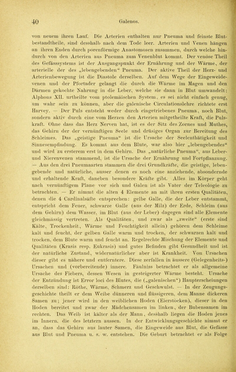 von neuem ihren Lauf. Die Arterien enthalten nur Pneuma und feinste Blut- bestandtheile, sind desshalb nach dem Tode leer. Arterien und Venen hängen an ihren Enden durch porenförmige Anastomosen zusammen, durch welche hin- durch von den Arterien aus Pneuma zum Venenblut kommt. Der venöse Theil des Gefässsystems ist der Ausgangspunkt der Ernährung und der Wärme, der arterielle der des „lebengebenden“ Pneuma. Der aktive Theil der Herz- und Arterienbewegung ist die Diastole derselben. Auf dem Wege der Eingeweide- venen und der Pfortader gelangt die durch die Wärme im Magen und den Därmen gekochte Nahrung in die Leber, welche sie dann in Blut umwandelt: Alphons XII. urtheilte vom ptolemäischen System, es sei nicht einfach genug, um wahr sein zu können, aber die galenische Circulationslehre richtete erst Harvey. — Der Puls entsteht weder durch eingetriebenes Pneuma, noch Blut, sondern aktiv durch eine vom Herzen den Arterien mitgetheilte Kraft, die Puls- kraft. Ohne dass das Herz Nerven hat, ist es der Sitz des Zornes und Muthes, das Gehirn der der vernünftigen Seele und drüsiges Organ zur Bereitung des Schleimes. Das „geistige Pneuma“ ist die Ursache der Seelentliätigkeit und Sinnesempfmdung. Es kommt aus dem Blute? war also hier „lebengebendes“ und wird zu ersterem erst in dem Gehirn. Das „natürliche Pneuma“, aus Leber- und Nierenvenen stammend, ist die Ursache der Ernährung und Fortpflanzung. — Aus den drei Pneumaarten stammen die drei Grundkräfte, die geistige, leben- gebende und natürliche, ausser denen es noch eine anziehende, absondernde und erhaltende Kraft, daneben besondere Kräfte gibt. Alles im Körper geht nach vernünftigem Plane vor sich und Galen ist als Vater der Teleologie zu betrachten. — Er nimmt die alten 4 Elemente an mit ihren ersten Qualitäten, denen die 4 Cardinalsäfte entsprechen: gelbe Galle, die der Leber entstammt, entspricht dem Feuer, schwarze Galle (aus der Milz) der Erde, Schleim (aus dem Gehirn) dem Wasser, im Blut (aus der Leber) dagegen sind alle Elemente gleichmässig vertreten. Als Qualitäten, und zwar als „zweite“ (erste sind Kälte, Trockenheit, Wärme und Feuchtigkeit allein) gehören dem Schleime kalt und feucht, der gelben Galle warm und trocken, der schwarzen kalt und trocken, dem Blute warm und feucht an. Regelrechte Mischung der Elemente und Qualitäten (Krasis resp. Eukrasis) und gutes Befinden gibt Gesundheit und ist der natürliche Zustand, widernatürlicher aber ist Krankheit. Von Ursachen dieser gibt es nähere und entferntere. Diese zerfallen in äussere (Gelegenheits-) Ursachen und (vorbereitende) innere. Fäulniss betrachtet er als allgemeine Ursache des Fiebers, dessen Wesen in gesteigerter Wärme besteht. Ursache der Entzündung ist Error loci des Blutes, die („galenischen“) Haupterscheiungen derselben sind: Röthe, Wärme, Schmerz und Geschwulst. — In der Zeugungs- geschichte theilt er dem Weibe dünneren und flüssigeren, dem Manne dickeren Samen zu; jener wird in den weiblichen Hoden (Eierstöcken), dieser in den Hoden bereitet und zwar der Mädchensamen im linken, der Bubensamen im rechten. Das Weib ist kälter als der Mann, desshalb liegen die Hoden jenes im Innern, die des letztem aussen. In der Entwicklungsgeschichte nimmt er an, dass das Gehirn aus lauter Samen, die Eingeweide aus Blut, die Gefässe aus Blut und Pneuma u. s. w. entstehen. Die Geburt betrachtet er als Folge