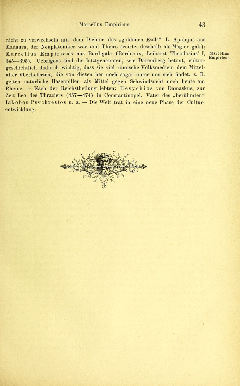 nicht zu verwechseln mit dem Dichter des „goldenen Esels“ L. Apulejus aus Madaura, der Neuplatoniker war und Tliiere secirte, desshalb als Magier galt); Marcellus Empiricus aus Burdigala (Bordeaux, Leibarzt Tlieodosius’ I. Marcellus 345—395). Uebrigens sind die letztgenannten, wie Daremberg betont, cultur- Empiricus geschichtlich dadurch wichtig, dass sie viel römische Yolksmedicin dem Mittel- alter überlieferten, die von diesen her noch sogar unter uns sich findet, z. B. gelten natürliche Hasenpillen als Mittel gegen Schwindsucht noch heute am Rheine. — Nach der Reichstheilung lebten: Hesychios von Damaskus, zur Zeit Leo des Thraciers (457—474) in Constantinopel, Yater des „berühmten“ Iakobos Psychrestos u. a. — Die Welt trat in eine neue Phase der Cultur- entwicklung.