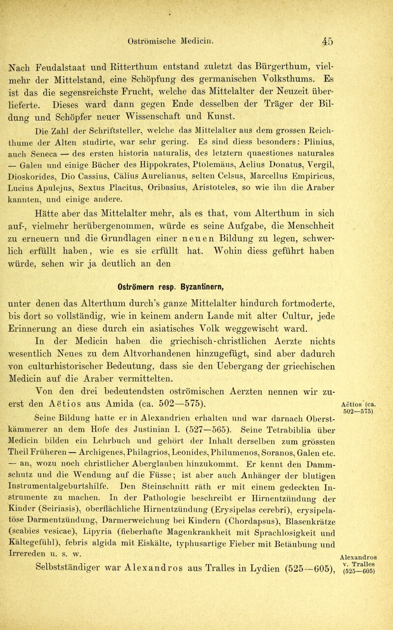 Nach Fendalstaat und Ritterthum entstand zuletzt das Bürgerthum, viel- mehr der Mittelstand, eine Schöpfung des germanischen Volksthums. Es ist das die segensreichste Frucht, welche das Mittelalter der Neuzeit über- lieferte. Dieses ward dann gegen Ende desselben der Träger der Bil- dung und Schöpfer neuer Wissenschaft und Kunst. Die Zahl der Schriftsteller, welche das Mittelalter ans dem grossen Reich- thume der Alten studirte, war sehr gering. Es sind diess besonders: Plinius, auch Seneca — des ersten historia naturalis, des letztem quaestiones naturales — Galen und einige Bücher des Hippokrates, Ptolemäus, Aelius Donatus, Vergil, Dioskorides, Dio Cassius, Cälius Aurelianus, selten Celsus, Marcellus Empiricus, Lucius Apulejus, Sextus Placitus, Oribasius, Aristoteles, so wie ihn die Araber kannten, und einige andere. Hätte aber das Mittelalter mehr, als es that, vom Alterthum in sich auf-, vielmehr herübergenommen, würde es seine Aufgabe, die Menschheit zu erneuern und die Grundlagen einer neuen Bildung zu legen, schwer- lich erfüllt haben, wie es sie erfüllt hat. Wohin diess geführt haben würde, sehen wir ja deutlich an den Oströmern resp. Byzantinern, unter denen das Alterthum durch’s ganze Mittelalter hindurch fortmoderte, bis dort so vollständig, wie in keinem andern Lande mit alter Cultur, jede Erinnerung an diese durch ein asiatisches Volk weggewischt ward. In der Medicin haben die griechisch-christlichen Aerzte nichts wesentlich Neues zu dem Altvorhandenen hinzugefügt, sind aber dadurch von cultur historischer Bedeutung, dass sie den Uebergang der griechischen Medicin auf die Araber vermittelten. Von den drei bedeutendsten oströmischen Aerzten nennen wir zu- erst den Aetios aus Amida (ca. 502—575). Seine Bildung hatte er in Alexandrien erhalten und war darnach Oberst- kämmerer an dem Hofe des Justinian I. (527—565). Seine Tetrabiblia über Medicin bilden ein Lehrbuch und gehört der Inhalt derselben zum grössten Theil Früheren — Archigenes, Pliilagrios, Leonides, Philumenos, Soranos, Galen etc. — an, wozu noch christlicher Aberglauben hinzukommt. Er kennt den Damm- schutz und die Wendung auf die Füsse; ist aber auch Anhänger der blutigen Instrumentalgeburtshilfe. Den Steinschnitt räth er mit einem gedeckten In- strumente zu machen. In der Pathologie beschreibt er Hirnentzündung der Kinder (Seiriasis), oberflächliche Hirnentzündung (Erysipelas cerebri), erysipela- töse Darmentzündung, Darmerweichung bei Kindern (Chordapsus), Blasenkrätze (scabies vesicae), Lipyria (fieberhafte Magenkrankheit mit Sprachlosigkeit und Kältegefühl), febris algida mit Eiskälte, typhusartige Fieber mit Betäubung und Irrereden u. s. w. Selbstständiger war Alexandros ans Tr alles in Lydien (525—605), Aetios (ca. 502—575) Alexandros v. Tralles (525—605)