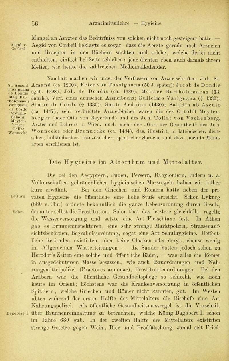 Aegid v. Corbeil St. Amand Tussignana de Dondis Mag. Bar- tholomaens Varignana de Cordo Arduino Saladin Meyten- berger Tollat Wonnecke Lykurg Solon Dagobert I. Mangel an Aerzten das Bedürfniss von solchen nicht noch gesteigert hätte. — Aegid von Corbeil beklagte es sogar, dass die Aerzte gerade nach Arzneien und Recepten in den Büchern suchten und solche, welche derlei nicht enthielten, einfach bei Seite schieben: jene dienten eben auch damals ihrem Metier, wie heute die zahlreichen Medicinalkalender. Namhaft machen wir unter den Verfassern von Arzneischriften: Joh. St. Amand (ca. 1200); Peter von Tussignana (50 J. später); Jacob de Dondis (geh. 1298); Joh. de Dondis (ca. 1380); Meister Bartholomaeus (13. Jahrh.), Verf. eines deutschen Arzneibuchs; Gulielmo Varignana (f 1330); Simon de Cordo (f 1330); Sante Arduino (1430); Saladin ab Asculo (ca. 1447); sehr verbreitete Arzneibücher waren die des Ortolff Meyten- berger (oder Otto von Bayerland) und des Joh. Tollat von Vochenberg, Arztes und Lehrers in Wien, noch mehr der „Gart der Gesuntheit“ des Joh. Wonnecke oder Dronnecke (ca. 1484), das, illustrirt, in lateinischer, deut- scher, holländischer, französischer, spanischer Sprache und dazu noch in Mund- arten erschienen ist. Die Hygieine im Alterthum und Mittelalter. Die bei den Aegyptern, Juden, Persern, Babyloniern, Indern u. a. Völkerschaften gebräuchlichen hygieinischen Massregeln haben wir früher kurz erwähnt. — Bei den Griechen und Römern hatte neben der pri- vaten Hygieine die öffentliche eine hohe Stufe erreicht. Schon Lykurg (880 v. Chr.) ordnete bekanntlich die ganze Lebensordnung durch Gesetz, darunter selbst die Prostitution. Solon that das letztere gleichfalls, regelte die Wasserversorgung und setzte eine Art Pleischtaxe fest. In Athen gab es Brunneninspektoren, eine sehr strenge Marktpolizei, Strassenauf- sichtsbehörden, Begräbnissordnung, sogar eine Art Schulhygieine. Oeffent- liche Retiraden existirten, aber keine Cloaken oder dergl., ebenso wenig im Allgemeinen Wasserleitungen — die Samier hatten jedoch schon zu Herodot’s Zeiten eine solche und öffentliche Bäder, — was alles die Römer in ausgedehnterem Masse besassen, wie auch Bauordnungen und Nah- rungsmittelpolizei (Praetores annonae), Prostituirtenordnungen. Bei den Arabern war die öffentliche Gesundheitspflege so schlecht, wie noch heute im Orient; höchstens war die Krankenversorgung in öffentlichen Spitälern, welche Griechen und Römer nicht kannten, gut. Im Westen übten während der ersten Hälfte des Mittelalters die Bischöfe eine Art Nahrungspolizei. Als öffentliche Gesundheitsmassregel ist die Vorschrift über Brunnenreinhaltung zu betrachten, welche König Dagobert I. schon im Jahre 630 gab. In der zweiten Hälfte des Mittelalters existirten strenge Gesetze gegen Wein-, Bier- und Brodfälschung, zumal seit Fried-