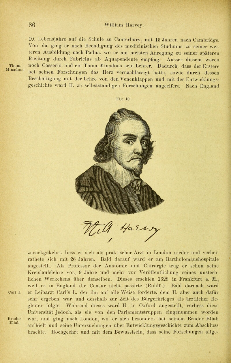 Thom. Minadous Carl I. Bruder Eli ab 10. Lebensjahre auf die Schule zu Canterbury, mit 15 Jahren nach Cambridge. Von da ging er nach Beendigung des medicinischen Studiums zu seiner wei- teren Ausbildung nach Padua, wo er am meisten Anregung zu seiner späteren Richtung durch Fabricius ab Aquapendente empfing. Ausser diesem waren noch Casserio und ein Thom. Minadous sein Lehrer. Dadurch, dass der Erstere bei seinen Forschungen das Herz vernachlässigt hatte, sowie durch dessen Beschäftigung mit der Lehre von den Venenklappen und mit der Entwicklungs- geschichte ward H. zu selbstständigen Forschungen angeeifert. Nach England Fig. io. zurückgekehrt, liess er sich als praktischer Arzt in London nieder und verliei- rathete sich mit 26 Jahren. Bald darauf ward er am Bartholomäushospitale angestellt. Als Professor der Anatomie und Chirurgie trug er schon seine Kreislaufslehre vor, 9 Jahre und mehr vor Veröffentlichung seines unsterb- lichen Werkchens über denselben. Dieses erschien 1628 in Frankfurt a. M., weil es in England die Censur nicht passirte (Rolilfs). Bald darnach ward er Leibarzt Carl’s I., der ihn auf alle Weise förderte, dem H. aber auch dafür sehr ergeben war und desshalb zur Zeit des Bürgerkrieges als ärztlicher Be- gleiter folgte. Während dieses ward H. in Oxford angestellt, verliess diese Universität jedoch, als sie von den Parlamentstruppen eingenommen worden war, und ging nach London, wo er sich besonders bei seinem Bruder Eliab auf hielt und seine Untersuchungen über Entwicklungsgeschichte zum Abschluss brachte. Hochgeehrt und mit dem Bewusstsein, dass seine Forschungen allge-
