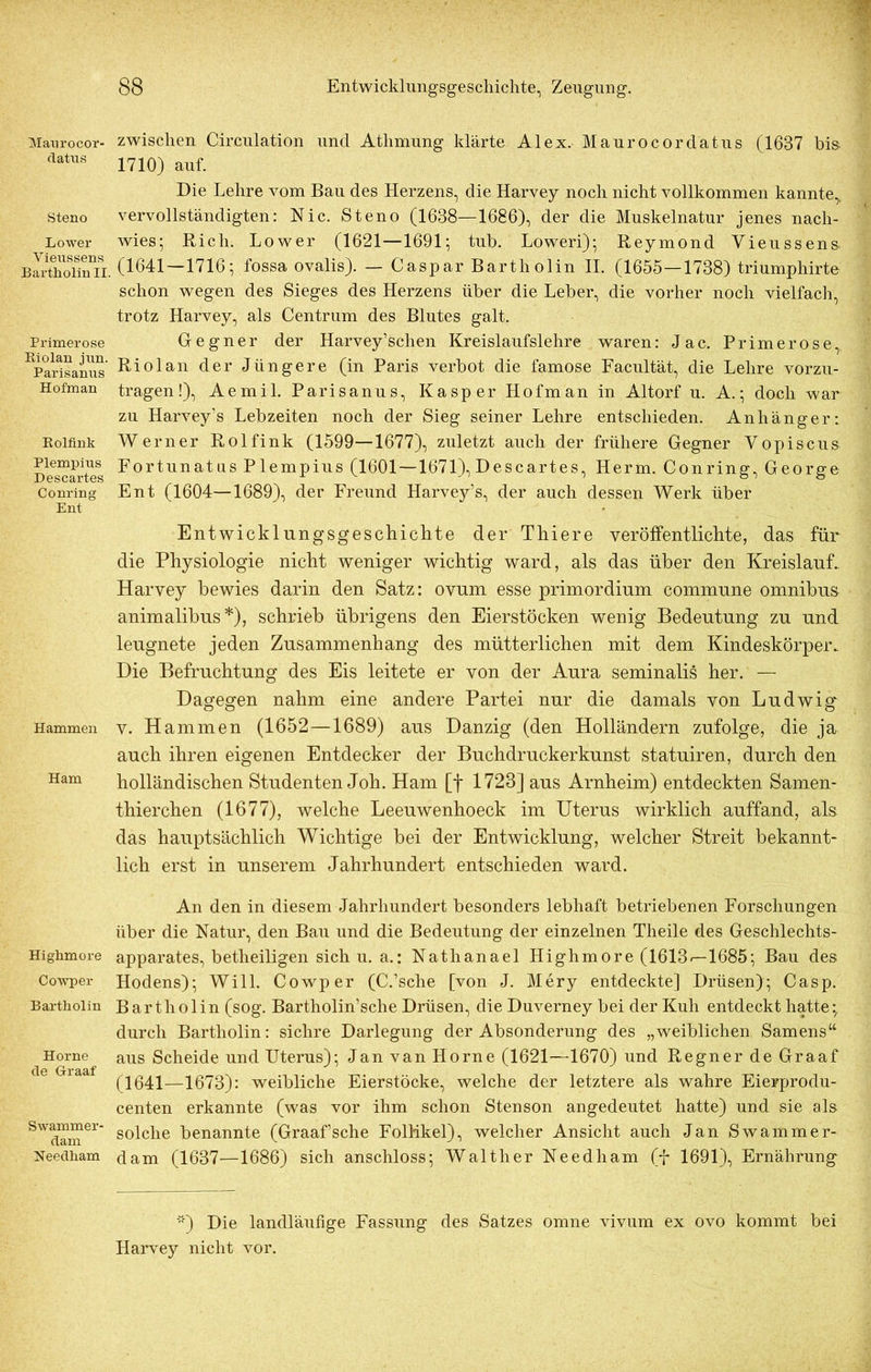 Maurocor- datus Steno Lower V ieussens Bartholin II. Primerose Kiolan jun. Parisanus Hofman Bolfink Plempius Descartes Conring Ent Hammen Ham Highmore Cowper Bartholin Horne de Graaf Swammer- dam Needham zwischen Circulation und Atlimung klärte Alex. Maurocordatus (1687 bis 1710) auf. Die Lehre vom Bau des Herzens, die Harvey noch nicht vollkommen kannte,, vervollständigten: Nie. Steno (1688—1686), der die Muskelnatur jenes nach- wies; Rieh. Lower (1621—1691; tub. Loweri); Reymond Vieussens (1641—1716; fossa ovalis). — Caspar Bartholin II. (1655—1738) triumphirte schon wegen des Sieges des Herzens über die Leber, die vorher noch vielfach, trotz Harvey, als Centrum des Blutes galt. Gegner der Harvey’schen Kreislaufslehre waren: Jac. Primerose,, Riolan der Jüngere (in Paris verbot die famose Facultät, die Lehre vorzu- tragen!), Aemil. Parisanus, Kasper Hofman in Altorf u. A.; doch war zu Harvey’s Lebzeiten noch der Sieg seiner Lehre entschieden. Anhänger: Werner Rolfink (1599—1677), zuletzt auch der frühere Gegner Vopiscus Fortunatus Plempius (1601—1671), Descartes, Herrn. Conring, George Ent (1604—1689), der Freund Harvey’s, der auch dessen Werk über Entwicklungsgeschichte der Thiere veröffentlichte, das für die Physiologie nicht weniger wichtig ward, als das über den Kreislauf.. Harvey bewies darin den Satz: ovum esse primordium commune omnibus animalibus *), schrieb übrigens den Eierstöcken wenig Bedeutung zu und leugnete jeden Zusammenhang des mütterlichen mit dem Kindeskörper. Die Befruchtung des Eis leitete er von der Aura seminalis her. — Dagegen nahm eine andere Partei nur die damals von Ludwig v. Hammen (1652—1689) aus Danzig (den Holländern zufolge, die ja auch ihren eigenen Entdecker der Buchdruckerkunst statuiren, durch den holländischen Studenten Joh. Ham [f 1723] aus Arnheim) entdeckten Samen- thierchen (1677), welche Leeuwenhoeck im Uterus wirklich auffand, als das hauptsächlich Wichtige bei der Entwicklung, welcher Streit bekannt- lich erst in unserem Jahrhundert entschieden ward. An den in diesem Jahrhundert besonders lebhaft betriebenen Forschungen über die Natur, den Bau und die Bedeutung der einzelnen Theile des Geschlechts- apparates, betheiligen sich u. a.: Nathanael Highmore (1613«—1685; Bau des Hodens); Will. Cowper (C.’sche [von J. Mery entdeckte] Drüsen); Casp. Bartholin (sog. Bartholin’sche Drüsen, die Duverney bei der Kuh entdeckt hatte; durch Bartholin: sichre Darlegung der Absonderung des „weiblichen Samens“ aus Scheide und Uterus); Jan van Horne (1621—1670) und Regner de Graaf (1641—1673): weibliche Eierstöcke, welche der letztere als wahre Eierprodu- centen erkannte (was vor ihm schon Stenson angedeutet hatte) und sie als solche benannte (Graaf’sche Follikel), welcher Ansicht auch Jan Swammer- dam (1637—1686) sich anschloss; Walther Needham (f 1691), Ernährung '“') Die landläufige Fassung des Satzes omne vivum ex ovo kommt bei Harvey nicht vor.