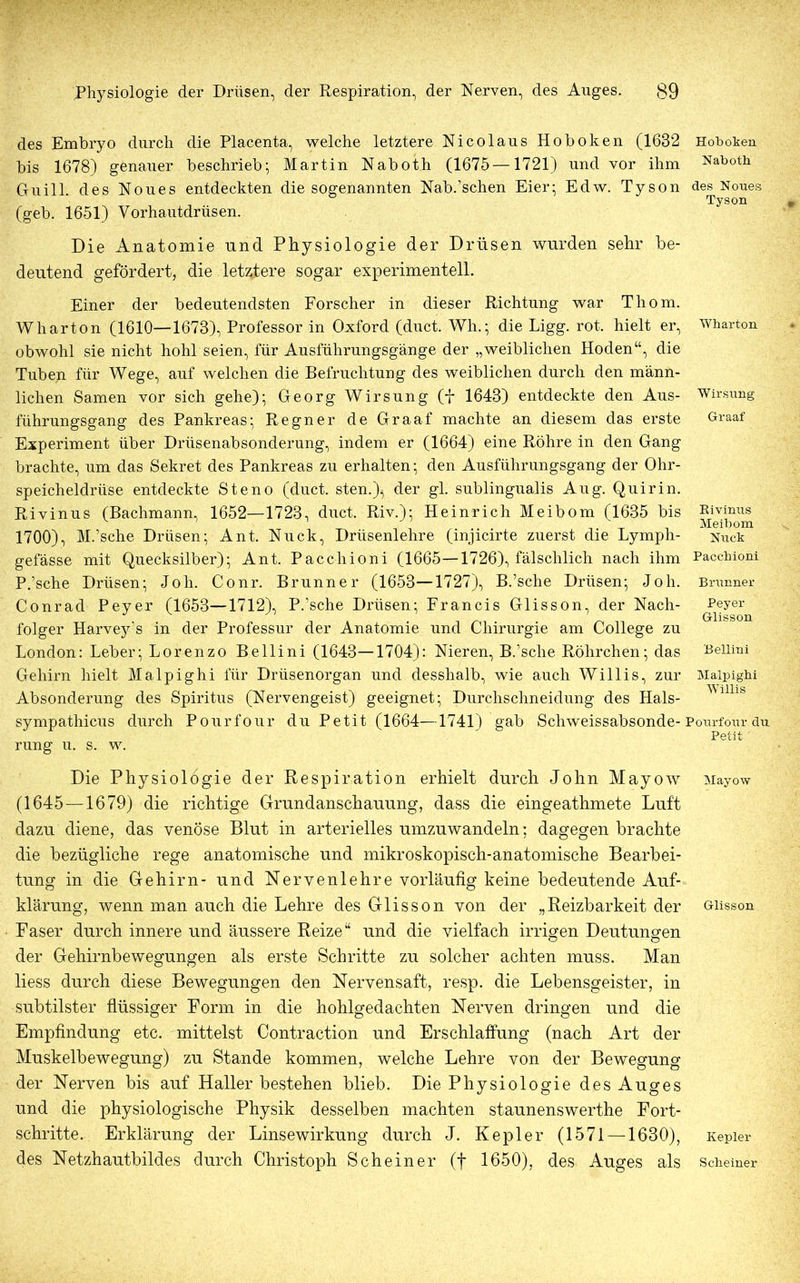 des Embryo durch die Placenta, welche letztere Nicolaus Hoboken (1632 bis 1678) genauer beschrieb; Martin Naboth (1675 —1721) und vor ihm Guill. des Noues entdeckten die sogenannten Nab.’schen Eier; Edw. Tyson (geb. 1651) Vorhautdrüsen. Die Anatomie und Physiologie der Drüsen wurden sehr be- deutend gefördert, die letztere sogar experimentell. Einer der bedeutendsten Forscher in dieser Richtung war Thom. Wharton (1610—1673), Professor in Oxford (duct. Wh.; die Ligg. rot. hielt er, obwohl sie nicht hohl seien, für Ausführungsgänge der „weiblichen Hoden“, die Tuben für Wege, auf welchen die Befruchtung des weiblichen durch den männ- lichen Samen vor sich gehe); Georg Wirsung (f 1643) entdeckte den Aus- führungsgang des Pankreas; Regner de Graaf machte an diesem das erste Experiment über Drüsenabsonderung, indem er (1664) eine Röhre in den Gang brachte, um das Sekret des Pankreas zu erhalten; den Ausführungsgang der Ohr- speicheldrüse entdeckte Steno (duct. sten.)5 der gl. sublingualis Aug. Quirin. Rivinus (Bachmann, 1652—1723, duct. Riv.); Heinrich Meibom (1635 bis 1700), M.’sche Drüsen; Ant. Nuck, Drüsenlehre (injicirte zuerst die Lymph- gefässe mit Quecksilber); Ant. Pacchioni (1665—1726), fälschlich nach ihm P.’sche Drüsen; Joh. Conr. Brunner (1653—1727), B.’sche Drüsen; Joh. Conrad Peyer (1653—1712), P.’sche Drüsen; Francis Glisson, der Nach- folger Harvey’s in der Professur der Anatomie und Chirurgie am College zu London: Leber; Lorenzo Bellini (1643—1704): Nieren, B.’sche Röhrchen; das Gehirn hielt Malpighi für Drüsenorgan und desshalb, wie auch Willis, zur Absonderung des Spiritus (Nervengeist) geeignet; Durchschneidung des Hals- sympathicus durch Pourfour du Petit (1664—1741) gab Schweissabsonde- rung u. s. w. Die Physiologie der Respiration erhielt durch John Mayow (1645—1679) die richtige Grundanschauung, dass die eingeathmete Luft dazu diene, das venöse Blut in arterielles umzuwandeln; dagegen brachte die bezügliche rege anatomische und mikroskopisch-anatomische Bearbei- tung in die Gehirn- und Nervenlehre vorläufig keine bedeutende Auf- klärung, wenn man auch die Lehre des Glisson von der „Reizbarkeit der Faser durch innere und äussere Reize“ und die vielfach irrigen Deutungen der Gehirnbewegungen als erste Schritte zu solcher achten muss. Man liess durch diese Bewegungen den Nervensaft, resp. die Lebensgeister, in subtilster flüssiger Form in die hohlgedachten Nerven dringen und die Empfindung etc. mittelst Contraction und Erschlaffung (nach Art der Muskelbewegung) zu Stande kommen, welche Lehre von der Bewegung der Nerven bis auf Haller bestehen blieb. Die Physiologie des Auges und die physiologische Physik desselben machten staunenswerthe Fort- schritte. Erklärung der Linsewirkung durch J. Kepler (1571 —1630), des Netzhautbildes durch Christoph Scheiner (f 1650), des Auges als Hoboken Naboth des Noues Tyson Wharton Wirsung Graaf Kivinus Meibom Nuck Pacchioni Brunner Peyer Glisson Bellini Malpighi Willis Pourfour du Petit' Mayow Glisson Kepler Scheiner