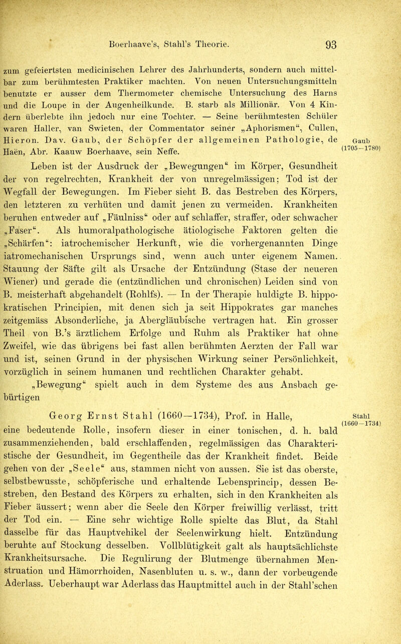 zum gefeiertsten medicinisclien Lehrer des Jahrhunderts, sondern auch mittel- bar zum berühmtesten Praktiker machten. Von neuen Untersuchungsmitteln benutzte er ausser dem Thermometer chemische Untersuchung des Harns und die Loupe in der Augenheilkunde. B. starb als Millionär. Von 4 Kin- dern überlebte ihn jedoch nur eine Tochter. — Seine berühmtesten Schüler waren Haller, van Swieten, der Commentator seiner „Aphorismen“, Cullen, Hieron. Dav. Gaub, der Schöpfer der allgemeinen Pathologie, de Haen, Abr. Kaauw Boerhaave, sein Neffe. Leben ist der Ausdruck der „Bewegungen“ im Körper, Gesundheit der von regelrechten, Krankheit der von unregelmässigen; Tod ist der Wegfall der Bewegungen. Im Fieber sieht B. das Bestreben des Körpers, den letzteren zu verhüten und damit jenen zu vermeiden. Krankheiten beruhen entweder auf „Fäulniss“ oder auf schlaffer, straffer, oder schwacher „Kaiser“. Als humoralpathologische ätiologische Faktoren gelten die „Schärfen“: iatrochemischer Herkunft, wie die vorhergenannten Dinge iatromechanischen Ursprungs sind, wenn auch unter eigenem Namen. Stauung der Säfte gilt als Ursache der Entzündung (Stase der neueren Wiener) und gerade die (entzündlichen und chronischen) Leiden sind von B. meisterhaft abgehandelt (Rohlfs). — In der Therapie huldigte B. hippo- kratischen Principien, mit denen sich ja seit Hippokrates gar manches zeitgemäss Absonderliche, ja Abergläubische vertragen hat. Ein grosser Theil von B.’s ärztlichem Erfolge und Ruhm als Praktiker hat ohne Zweifel, wie das übrigens bei fast allen berühmten Aerzten der Fall war und ist, seinen Grund in der physischen Wirkung seiner Persönlichkeit, vorzüglich in seinem humanen und rechtlichen Charakter gehabt. „Bewegung“ spielt auch in dem Systeme des aus Ansbach ge- bürtigen Georg Ernst Stahl (1660—1734), Prof, in Halle, eine bedeutende Rolle, insofern dieser in einer tonischen, d. h. bald zusammenziehenden, bald erschlaffenden, regelmässigen das Charakteri- stische der Gesundheit, im Gegentheile das der Krankheit findet. Beide gehen von der „Seele“ aus, stammen nicht von aussen. Sie ist das oberste, selbstbewusste, schöpferische und erhaltende Lebensprincip, dessen Be- streben, den Bestand des Körpers zu erhalten, sich in den Krankheiten als Fieber äussert; wenn aber die Seele den Körper freiwillig verlässt, tritt der Tod ein. — Eine sehr wichtige Rolle spielte das Blut, da Stahl dasselbe für das Hauptvehikel der Seelenwirkung hielt. Entzündung beruhte auf Stockung desselben. Vollblütigkeit galt als hauptsächlichste Krankheitsursache. Die Regulirung der Blutmenge übernahmen Men- struation und Hämorrhoiden, Nasenbluten u. s. w., dann der vorbeugende Aderlass. Ueberhaupt war Aderlass das Hauptmittel auch in der Stahl’schen Gaub (1705-1780) Stahl (1660-1734)