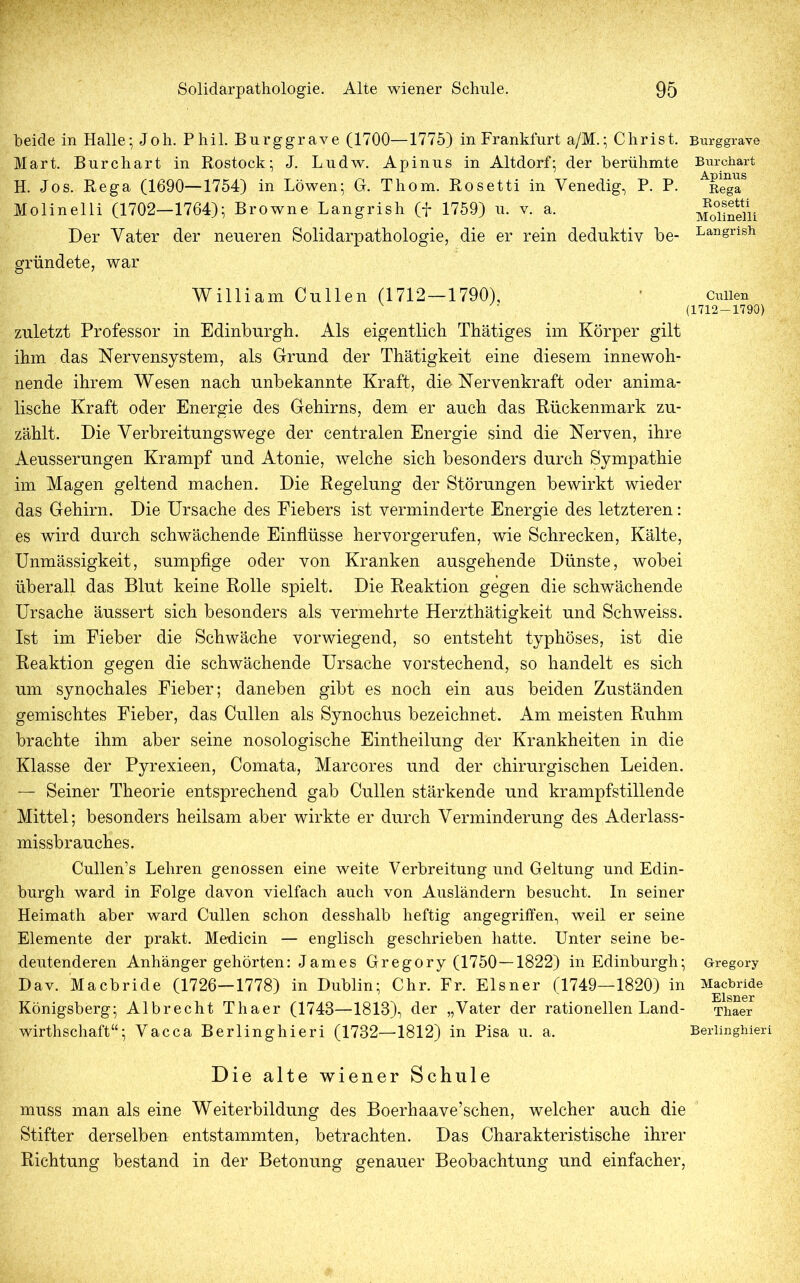 beide in Halle; Joh. Phil. Burggrave (1700—1775) in Frankfurt a/M.; Christ. Burggrave Mart. Burchart in Rostock; J. Ludw. Apinus in Altdorf; der berühmte H. Jos. Bega (1690—1754) in Löwen; G. Thom. Rosetti in Venedig, P. P. Molinelli (1702—1764); Browne Langrish (f 1759) u. v. a. Der Vater der neueren Solidarpathologie, die er rein deduktiv be- Bur chart Apinus Rega Rosetti Molinelli Langrish gründete, war William Cullen (1712—1790), ' Cuiien (1712-1790) zuletzt Professor in Edinburgh. Als eigentlich Thätiges im Körper gilt ihm das Nervensystem, als Grund der Thätigkeit eine diesem innewoh- nende ihrem Wesen nach unbekannte Kraft, die Nervenkraft oder anima- lische Kraft oder Energie des Gehirns, dem er auch das Rückenmark zu- zählt. Die Verbreitungswege der centralen Energie sind die Nerven, ihre Aeusserungen Krampf und Atonie, welche sich besonders durch Sympathie im Magen geltend machen. Die Regelung der Störungen bewirkt wieder das Gehirn. Die Ursache des Fiebers ist verminderte Energie des letzteren: es wird durch schwächende Einflüsse her vor gerufen, wie Schrecken, Kälte, Unmässigkeit, sumpfige oder von Kranken ausgehende Dünste, wobei überall das Blut keine Rolle spielt. Die Reaktion gegen die schwächende Ursache äussert sich besonders als vermehrte Herzthätigkeit und Schweiss. Ist im Fieber die Schwäche vorwiegend, so entsteht typhöses, ist die Reaktion gegen die schwächende Ursache vorstechend, so handelt es sich um synochales Fieber; daneben gibt es noch ein aus beiden Zuständen gemischtes Fieber, das Cullen als Synochus bezeichnet. Am meisten Ruhm brachte ihm aber seine nosologische Eintheilung der Krankheiten in die Klasse der Pyrexieen, Comata, Marcores und der chirurgischen Leiden. — Seiner Theorie entsprechend gab Cullen stärkende und krampfstillende Mittel; besonders heilsam aber wirkte er durch Verminderung des Aderlass- missbrauches. Cullen’s Lehren genossen eine weite Verbreitung und Geltung und Edin- burgh ward in Folge davon vielfach auch von Ausländern besucht. In seiner Heimath aber ward Cullen schon desshalb heftig angegriffen, weil er seine Elemente der prakt. Medicin — englisch geschrieben hatte. Unter seine be- deutenderen Anhänger gehörten: James Gregory (1750—1822) in Edinburgh; Gregory Dav. Macbride (1726—1778) in Dublin; Chr. Fr. Elsner (1749—1820) in Macbride Königsberg; Albrecht Thaer (1743—1818), der „Vater der rationellen Land- Thaer wirthschaft“; Vacca Berlinghieri (1732—1812) in Pisa u. a. Beriinghieri Die alte wiener Schule muss man als eine Weiterbildung des Boerhaave’schen, welcher auch die Stifter derselben entstammten, betrachten. Das Charakteristische ihrer Richtung bestand in der Betonung genauer Beobachtung und einfacher,