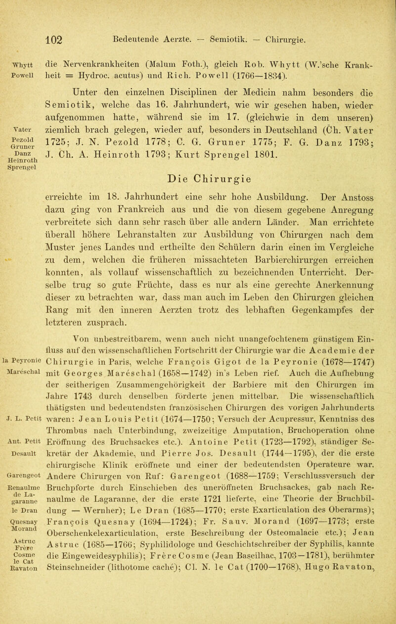 Whytt Powell Vater Pezold Grüner Danz Heinro.th Sprengel la Peyronie Maresclial J. L. Petit Ant. Petit Desault Garengeot Renaulme de La- garanne le Dran Qnesnay Morand Astruc Frere Cosme le Cat Ravaton die Nervenkrankheiten (Malum Foth.), gleich Roh. Whytt (W.’sche Krank- heit = Hydroc. acutus) und Rieh. Powell (1766—1834). Unter den einzelnen Disciplinen der Medicin nahm besonders die Semiotik, welche das 16. Jahrhundert, wie wir gesehen haben, wieder aufgenommen hatte, während sie im 17. (gleichwie in dem unseren) ziemlich brach gelegen, wieder auf, besonders in Deutschland (Ch. Vater 1725; J. N. Pezold 1778; C. G. Grüner 1775; F. G. Danz 1793- J. Ch. A. Heinroth 1793; Kurt Sprengel 1801. Die Chirurgie erreichte im 18. Jahrhundert eine sehr hohe Ausbildung. Der Anstoss dazu ging von Frankreich aus und die von diesem gegebene Anregung verbreitete sich dann sehr rasch über alle andern Länder. Man errichtete überall höhere Lehranstalten zur Ausbildung von Chirurgen nach dem Muster jenes Landes und ertheilte den Schülern darin einen im Vergleiche zu dem, welchen die früheren missachteten Barbierchirurgen erreichen konnten, als vollauf wissenschaftlich zu bezeichnenden Unterricht. Der* selbe trug so gute Früchte, dass es nur als eine gerechte Anerkennung dieser zu betrachten war, dass man auch im Leben den Chirurgen gleichen Rang mit den inneren Aerzten trotz des lebhaften Gegenkampfes der letzteren zusprach. Von unbestreitbarem, wenn auch nicht unangefochtenem günstigem Ein- fluss auf den wissenschaftlichen Fortschritt der Chirurgie war die Academie der Chirurgie in Paris, welche Francois Gigot de la Peyronie (1678—1747) mit Georges Mareschal (1658—1742) in’s Leben rief. Auch die Aufhebung der seitherigen Zusammengehörigkeit der Barbiere mit den Chirurgen im Jahre 1743 durch denselben förderte jenen mittelbar. Die wissenschaftlich thätigsten und bedeutendsten französischen Chirurgen des vorigen Jahrhunderts waren: Jean Louis Petit (1674—1750; Versuch der Acupressur, Kenntniss des Thrombus nach Unterbindung, zweizeitige Amputation, Bruchoperation ohne Eröffnung des Bruchsackes etc.). Antoine Petit (1723—1792), ständiger Se- kretär der Akademie, und Pierre Jos. Desault (1744—1795), der die erste chirurgische Klinik eröffnete und einer der bedeutendsten Operateure war. Andere Chirurgen von Ruf: Garengeot (1688—1759; Verschlussversuch der Bruchpforte durch Einschieben des uneröffneten Bruchsackes, gab nach Re- naulme de Lagaranne, der die erste 1721 lieferte, eine Theorie der Bruchbil- dung — Wernher); Le Dran (1685—1770; erste Exarticulation des Oberarms); Francois Quesnay (1694—1724); Fr. Sauv. Morand (1697—1773; erste Oberschenkelexarticulation, erste Beschreibung der Osteomalacie etc.); Jean Astruc (1685—1766; Sypliilidologe und Geschichtschreiber der SyplÄs, kannte die Eingeweidesyphilis); Frere Cosme (Jean Baseilhac, 1703 — 1781), berühmter Steinschneider (lithotome cache); CI. N. le Cat (1700—1768), Hugo Ravaton,