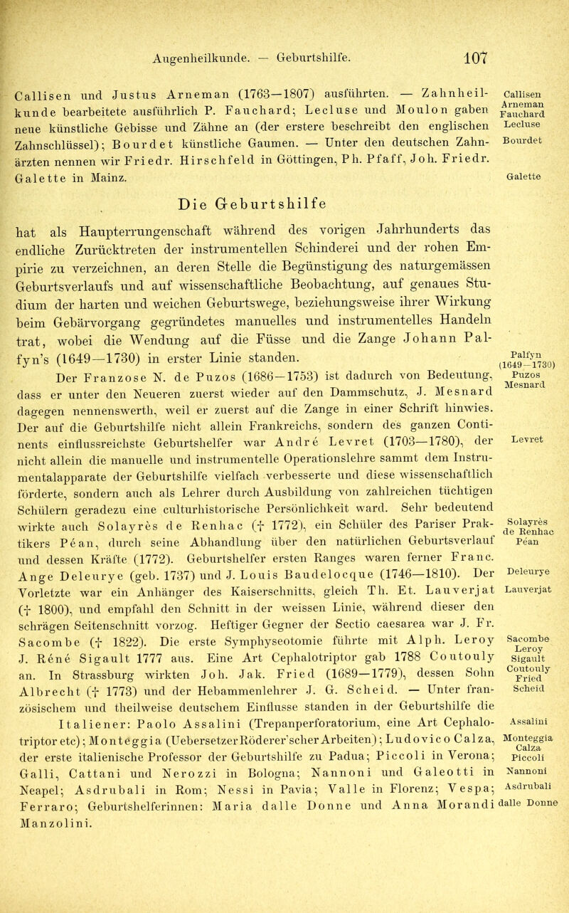 Callisen und Justus Arneman (1763—1807) ausführten. — Zahnheil- kunde bearbeitete ausführlich P. Fauchard; Lecluse und Moulon gaben neue künstliche Gebisse und Zähne an (der erstere beschreibt den englischen Zahnschlüssel); Bourdet künstliche Gaumen. — Unter den deutschen Zahn- ärzten nennen wir Friedr. Hirschfeld in Göttingen, P h. Pf aff, Joh. Friedr. Galette in Mainz. Die Geburtshilfe hat als Haupterrungenschaft während des vorigen Jahrhunderts das endliche Zurücktreten der instrumentellen Schinderei und der rohen Em- pirie zu verzeichnen, an deren Stelle die Begünstigung des naturgemässen Geburtsverlaufs und auf wissenschaftliche Beobachtung, auf genaues Stu- dium der harten und weichen Geburtswege, beziehungsweise ihrer Wirkung beim Gebärvorgang gegründetes manuelles und instrumenteiles Handeln trat, wobei die Wendung auf die Füsse und die Zange Johann Pal- fyn’s (1649—1730) in erster Linie standen. Der Franzose N. de Puzos (1686-1753) ist dadurch von Bedeutung, dass er unter den Neueren zuerst wieder auf den Dammschutz, J. Mesnard dagegen nennenswerth, weil er zuerst auf die Zange in einer Schrift hinwies. Der auf die Geburtshilfe nicht allein Frankreichs, sondern des ganzen Conti- nents einflussreichste Geburtshelfer war Andre Levret (1703—1780), der nicht allein die manuelle und instrumenteile Operationslehre sammt dem Instru- mentalapparate der Geburtshilfe vielfach verbesserte und diese wissenschaftlich förderte, sondern auch als Lehrer durch Ausbildung von zahlreichen tüchtigen Schülern geradezu eine culturhistorische Persönlichkeit ward. Sehr bedeutend wirkte auch Solayres de Renhac (f 1772), ein Schüler des Pariser Prak- tikers Pean, durch seine Abhandlung über den natürlichen Geburtsverlauf und dessen Kräfte (1772). Geburtshelfer ersten Ranges waren ferner Franc. Ange Deleurye (geb. 1737) und J. Louis Baudelocque (1746—1810). Der Vorletzte war ein Anhänger des Kaiserschnitts, gleich Th. Et. Lauverjat (f 1800), und empfahl den Schnitt in der weissen Linie, während dieser den schrägen Seitenschnitt vorzog. Heftiger Gegner der Sectio caesarea war J. Fr. Sacombe (f 1822). Die erste Symphyseotomie führte mit Alph. Leroy J. Rene Sigault 1777 aus. Eine Art Cephalotriptor gab 1788 Coutouly an. In Strassburg wirkten Joh. Jak. Fried (1689—1779), dessen Sohn Albrecht (p 1773) und der Hebammenlehrer J. G. Scheid. — Unter fran- zösischem und theilweise deutschem Einflüsse standen in der Geburtshilfe die Italiener: Paolo Assalini (Trepanperforatorium, eine Art Cephalo- triptor etc);Monteggia (UebersetzerRöderer’scherArbeiten);LudovicoCalza, der erste italienische Professor der Geburtshilfe zu Padua; Piccoli in Verona; Galli, Cattani und Nerozzi in Bologna; Nannoni und Galeotti in Neapel; Asdrubali in Rom; Nessi in Pavia; Valle in Florenz; V espa; Ferraro; Geburtshelferinnen: Maria dalle Donne und Anna Morandi Manzolini. Callisen Arneman Fauchard Lecluse Bourdet Galette Palfyn (1649-1730) Puzos Mesnard Levret Solayres de Kenhac Pean Deleurye Lauverjat Sacombe Leroy Sigault Coutouly Fried Scheid Assalini Monteggia Calza Piccoli Nannoni Asdrubali dalle Donne