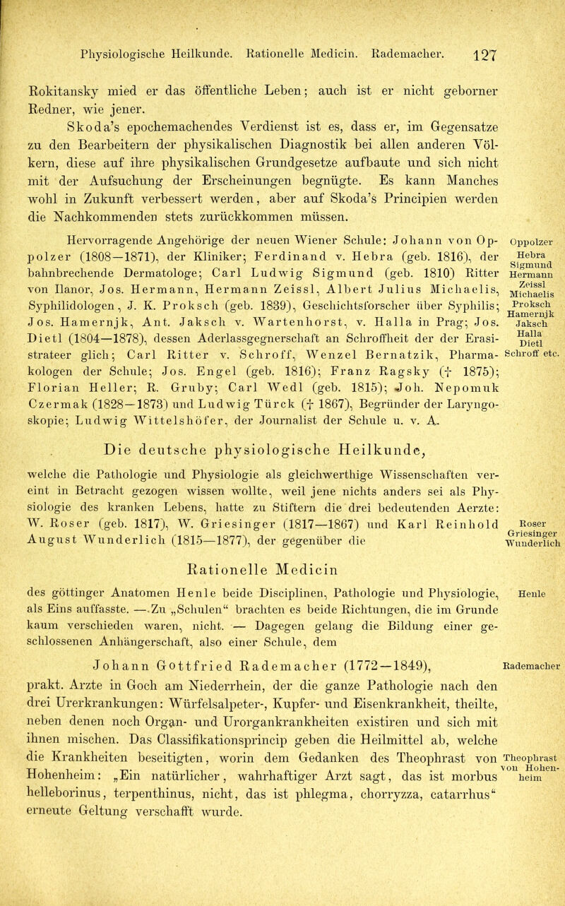 Rokitansky mied er das öffentliche Leben; auch ist er nicht geborner Redner, wie jener. Skoda’s epochemachendes Verdienst ist es, dass er, im Gegensätze zu den Bearbeitern der physikalischen Diagnostik bei allen anderen Völ- kern, diese auf ihre physikalischen Grundgesetze aufbaute und sich nicht mit der Aufsuchung der Erscheinungen begnügte. Es kann Manches wohl in Zukunft verbessert werden, aber auf Skoda’s Principien werden die Nachkommenden stets zurückkommen müssen. Hervorragende Angehörige der neuen Wiener Schule: Johann von Op- polzer (1808—1871), der Kliniker; Ferdinand v. Hebra (geb. 1816), der bahnbrechende Dermatologe; Carl Ludwig Sigmund (geb. 1810) Ritter von Ilanor, Jos. Hermann, Hermann Zeissl, Albert Julius Michaelis, Syphilidologen, J. K. Proksch (geb. 1889), Geschichtsforscher über Syphilis; Jos. Hamernjk, Ant. Jaksch v. Wartenhorst, v. Halla in Prag; Jos. Dietl (1804—1878), dessen Aderlassgegnerschaft an Schroffheit der der Erasi- strateer glich; Carl Ritter v. Schroff, Wenzel Bernatzik, Pharma- kologen der Schule; Jos. Engel (geb. 1816); Franz Ragsky (f 1875); Florian Heller; R. Gruby; Carl Wedl (geb. 1815); Joh. Nepomuk Czermak (1828—1878) und Ludwig Türck (f 1867), Begründer der Laryngo- skopie; Ludwig Wittelshöfer, der Journalist der Schule u. v. A. Die deutsche physiologische Heilkunde, welche die Pathologie und Physiologie als gleichwerthige Wissenschaften ver- eint in Betracht gezogen wissen wollte, weil jene nichts anders sei als Phy- siologie des kranken Lebens, hatte zu Stiftern die drei bedeutenden Aerzte: W. Roser (geb. 1817), W. Griesinger (1817—1867) und Karl Reinhold August Wunderlich (1815—1877), der gegenüber die Rationelle Medicin des göttinger Anatomen Henle beide Disciplinen, Pathologie und Physiologie, als Eins auffasste. —.Zu „Schulen“ brachten es beide Richtungen, die im Grunde kaum verschieden waren, nicht. — Dagegen gelang die Bildung einer ge- schlossenen Anhängerschaft, also einer Schule, dem Johann Gottfried Rademacher (1772 — 1849), prakt. Arzte in Goch am Niederrhein, der die ganze Pathologie nach den drei Urerkrankungen: Würfelsalpeter-, Kupfer- und Eisenkrankheit, theilte, neben denen noch Orggm- und Urorgankrankheiten existiren und sich mit ihnen mischen. Das Classifikationsprincip geben die Heilmittel ab, welche die Krankheiten beseitigten, worin dem Gedanken des Theophrast von Hohenheim: „Ein natürlicher, wahrhaftiger Arzt sagt, das ist morbus helleborinus, terpenthinus, nicht, das ist phlegma, chorryzza, catarrhus“ erneute Geltung verschafft wurde. Oppolzer Hebra Sigmund Hermann Zeissl Michaelis Proksch Hamernjk Jaksch Halla Dietl Schroff etc. Roser Griesinger Wunderlich Henle Rademacher Theophrast von Hohen- heim