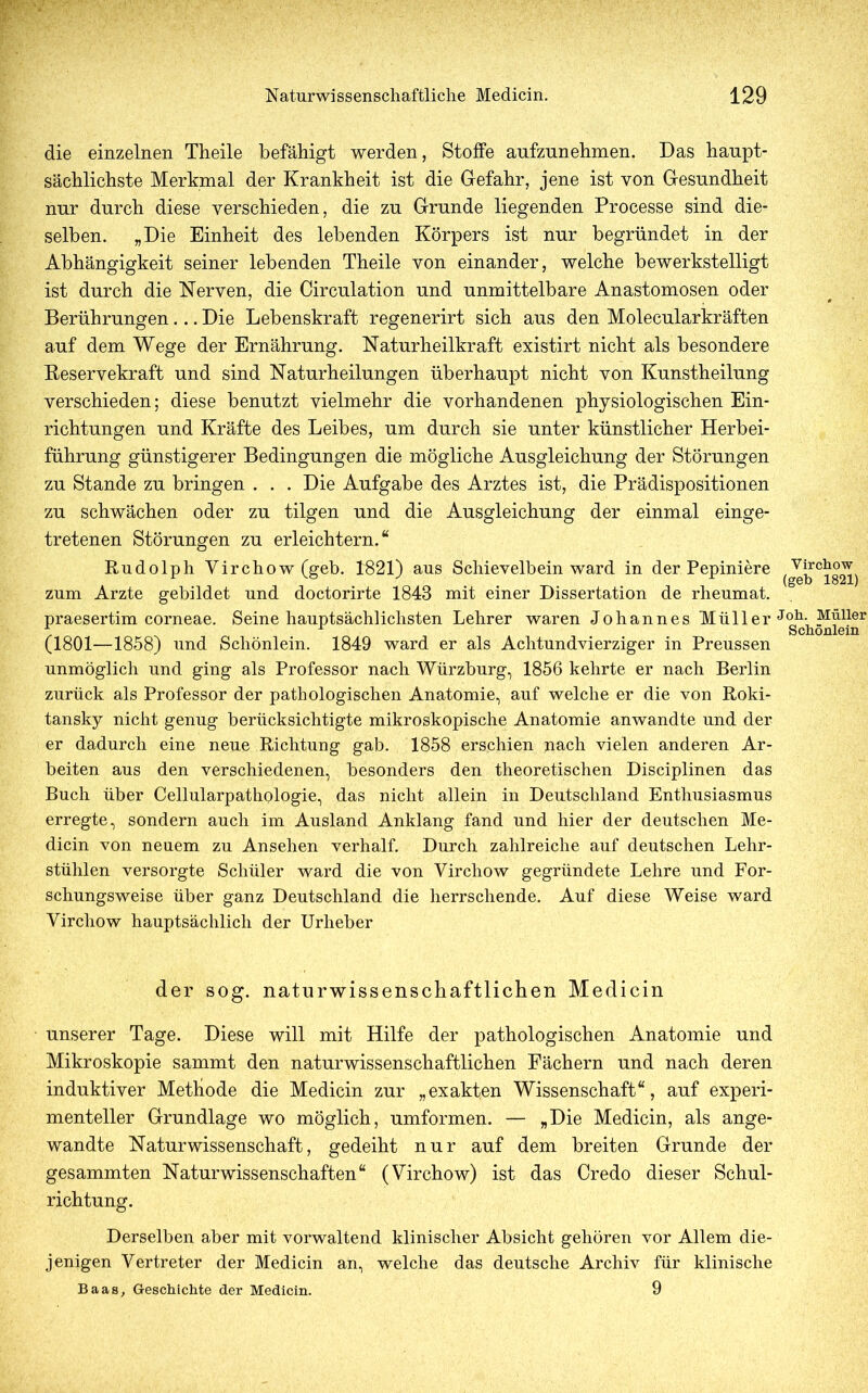 die einzelnen Theile befähigt werden, Stoffe aufzunehmen. Das haupt- sächlichste Merkmal der Krankheit ist die Gefahr, jene ist von Gesundheit nur durch diese verschieden, die zu Grunde liegenden Processe sind die- selben. „Die Einheit des lebenden Körpers ist nur begründet in der Abhängigkeit seiner lebenden Theile von einander, welche bewerkstelligt ist durch die Nerven, die Circulation und unmittelbare Anastomosen oder Berührungen... Die Lebenskraft regenerirt sich aus den Molecularkräften auf dem Wege der Ernährung. Naturheilkraft existirt nicht als besondere Reservekraft und sind Naturheilungen überhaupt nicht von Kunstheilung verschieden; diese benutzt vielmehr die vorhandenen physiologischen Ein- richtungen und Kräfte des Leibes, um durch sie unter künstlicher Herbei- führung günstigerer Bedingungen die mögliche Ausgleichung der Störungen zu Stande zu bringen . . . Die Aufgabe des Arztes ist, die Prädispositionen zu schwächen oder zu tilgen und die Ausgleichung der einmal einge- tretenen Störungen zu erleichtern.“ Rudolph Virchow(geb. 1821) aus Schievelbein ward in der Pepiniere zum Arzte gebildet und doctorirte 1848 mit einer Dissertation de rheumat. praesertim corneae. Seine hauptsächlichsten Lehrer waren Johannes Müller (1801—1858) und Schönlein. 1849 ward er als Achtundvierziger in Preussen unmöglich und ging als Professor nach Würzburg, 1856 kehrte er nach Berlin zurück als Professor der pathologischen Anatomie, auf welche er die von Roki- tansky nicht genug berücksichtigte mikroskopische Anatomie anwandte und der er dadurch eine neue Richtung gab. 1858 erschien nach vielen anderen Ar- beiten aus den verschiedenen, besonders den theoretischen Disciplinen das Buch über Cellularpathologie, das nicht allein in Deutschland Enthusiasmus erregte, sondern auch im Ausland Anklang fand und hier der deutschen Me- dicin von neuem zu Ansehen verhalf. Durch zahlreiche auf deutschen Lehr- stühlen versorgte Schüler ward die von Virchow gegründete Lehre und For- schungsweise über ganz Deutschland die herrschende. Auf diese Weise ward Virchow hauptsächlich der Urheber der sog. naturwissenschaftlichen Medicin unserer Tage. Diese will mit Hilfe der pathologischen Anatomie und Mikroskopie sammt den naturwissenschaftlichen Fächern und nach deren induktiver Methode die Medicin zur „exakten Wissenschaft“, auf experi- menteller Grundlage wo möglich, umformen. — „Die Medicin, als ange- wandte Naturwissenschaft, gedeiht nur auf dem breiten Grunde der gesammten Naturwissenschaften“ (Virchow) ist das Credo dieser Schul- richtung. Derselben aber mit vorwaltend klinischer Absicht gehören vor Allem die- jenigen Vertreter der Medicin an, welche das deutsche Archiv für klinische Baas, Geschichte der Medicin. 9 Virchow (geh 1821) Joh. Müller Schönlein