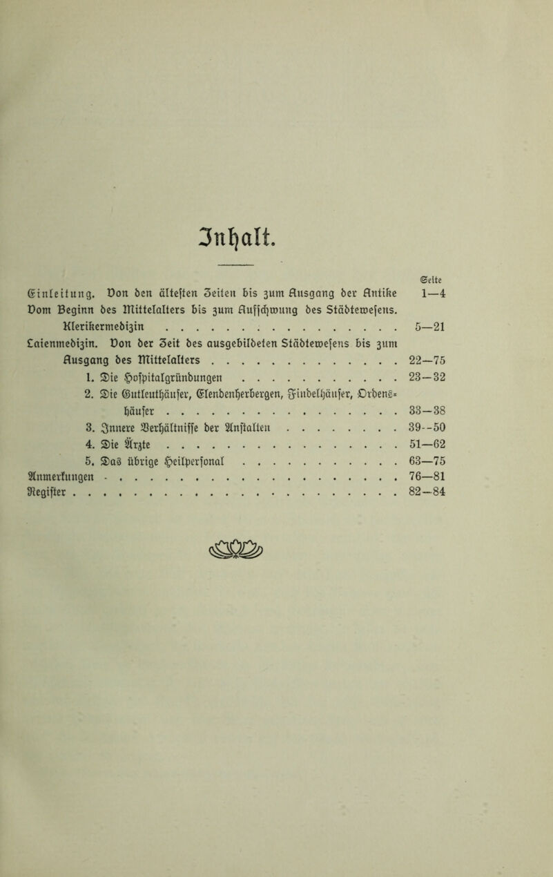 3nl)alt ©eite Gtiüeitung. üon ben ältcjtcn Seiten bis 3um Husgang bcr Hntifec 1—4 Dom Beginn öcs ITtittcIaltcrs bis 3um HufjdjiDung bes Stöbteroejens. Klcribcrmcbt3in 5—21 £aienmebt3in. Don bcr Seit bes ausgebilbetcn Stäbleu)c|cns bis 3um Husgang bes ITTittelQllers 22—75 1. S)ie ^ofpitalgrünbungen 23—32 2. S)ie ©utleut^änfer, ^lenben^erbergen, fjinbetbäiifer, Drbeng^ bäu|er 33—38 3. innere SSer^ättniffc ber Slnftoltcn 39--50 4. S)ie ^r^te 51—62 5. ®a§ übrige ^cilbcrfonal 63—75 Stnmerhtngen 76—81 Dlegifter 82—84