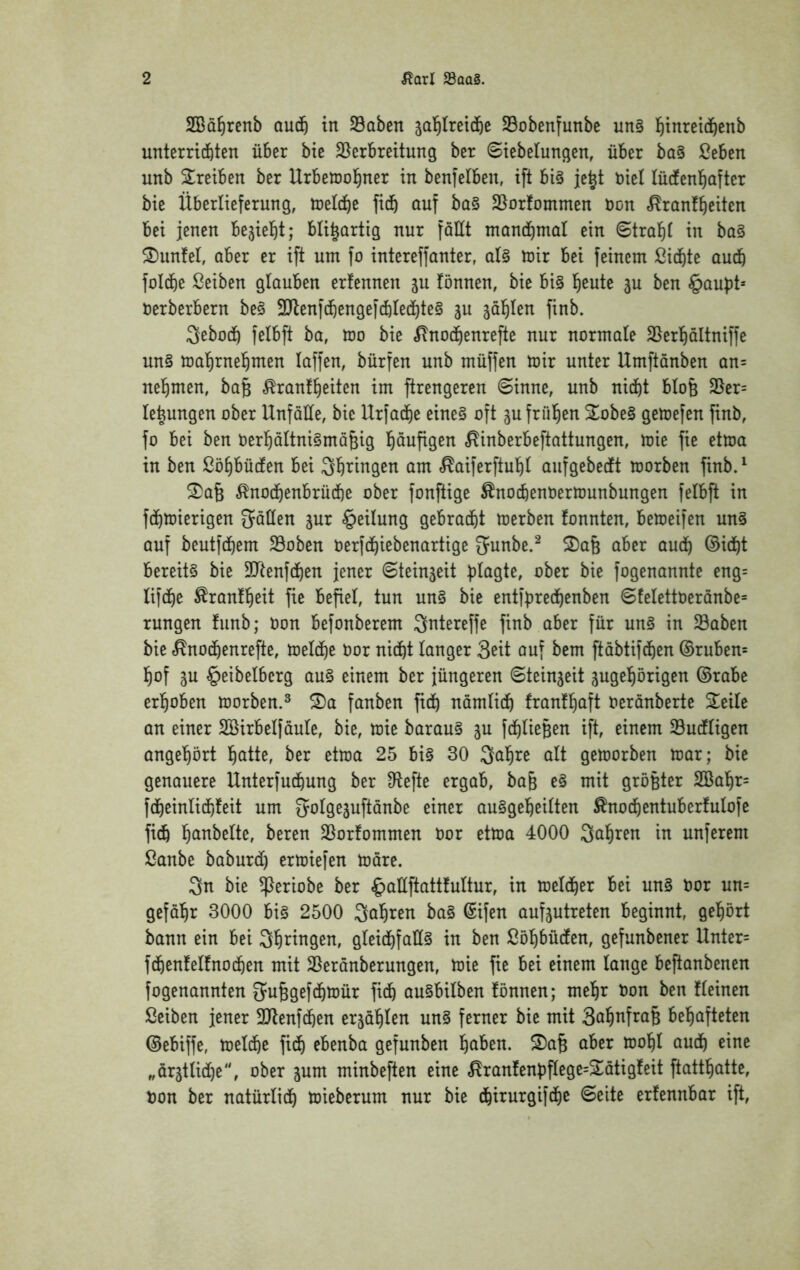 SBü^renb oud^ in Soben jal^Iret^e SBobenfunbc nn§ l^inreid^enb unterriiten über bie ^Verbreitung ber 8iebelungen, über ba§ ßeben unb Treiben ber Urbetüol^ner in benfelben, ift bi§ je^t nie! lüdtenl^after bie Überlieferung, toeldb^ öuf ba§ SVorfommen öon ^ranfbeiten bei jenen bejiel^t; bli^artig nur fallt ntandbrnal ein 6tra)^t in ba§ ^I)unfel, aber er ift um fo intereffanter, aU mir bei feinem ßidbte au4 foldbe ßeiben glauben erfennen gu fönnen, bie bi§ l^eute ju ben §aupt* nerberbern be§ 3Jlenf4engef4Iect)te§ ju ^äl^Ien finb. 3ebodb felbft ba, mo bie ^nod^enrefte nur normale SVerl^ältniffe un§ mal^rnel^men laffen, bürfen unb müffen mir unter Umftanben an= nel^men, ba§ Brautzeiten im ftrengeren (Sinne, unb nidf)t blofe 25er= le^ungen ober Unfälle, bie Urfad^e eine§ oft jufrüZen 2^obe§ gemefen finb, fo bei ben berZältnigmäfeig Z^ufigen Binberbeftattungen, mie fie etma in ben ßöZbüden bei am BaiferftuZl aufgebetft morben finb.^ ^a§ BnodZenbrücZe ober fonftige Bnodfienöermunbungen felbft in fcZmierigen fallen jur Teilung gebradbt merben tonnten, bemeifen un§ auf beutfdbem SVoben oerfdZiebenartige 5unbe.^ ^a§ aber audZ ©icZt bereite bie SJtenfdZen jener Steinjeit fogenannte eng= lifdZe Brautzeit fie befiel, tun un§ bie entfpredZenben Stelettoeranbe= rungen tunb; Oon befonberem Qntereffe finb aber für un§ in Saben bie Bnodbenrefte, meldZe bor nidZt langer Seit auf bem ftöbtifcZen ©ruben= Zof 3u §eibelberg au§ einem ber jüngeren Steinzeit jugeZörigen ©rabe erZoben morben.^ S)a fanben ficZ nömlidZ frantZaft berönberte Steile an einer Söirbelfäule, bie, mie barau§ ju fdZlieBen ift, einem Sucfligen angeZört Z^tte, ber etma 25 bi§ 30 3aZre alt gemorben mar; bie genauere Unterfudbung ber D^efte ergab, ba§ e§ mit größter 2BaZr= fdbeinlidbteit um ^olgejuftanbe einer au§geZeilten Bnodbentubertulofe ficZ SVortommen bor etma 4000 QaZren in unferem ßanbe baburdZ ermiefen möre. 3n bie ^eriobe ber §aüftatttultur, in meldber bei un§ bor un= gefäZr 3000 bi§ 2500 SaZren ba§ ©ifen aufgutreten beginnt, geZört bann ein bei SZ^^ngen, gleidZfaÜ§ in ben ßöZbüdten, gefunbener Unter= fdbenteltnodben mit SVerönberungen, mie fie bei einem lange beftanbenen fogenannten S^u^gefdZmür fidb au§bilben tonnen; meZr bon ben tleinen Seiben jener 3Jlenf(Zen erjaZlen un§ ferner bie mit beZafteten ©ebiffe, meldbe fidZ ebenba gefunben Z^^cn. S)a^ aber moZl audZ eine „ärätlidZe, ober jum minbeften eine Brantenbflege=2ötigteit ftattZatte, bon ber natürlidZ mieberum nur bie dbirurgifcZe Seite ertennbar ift.