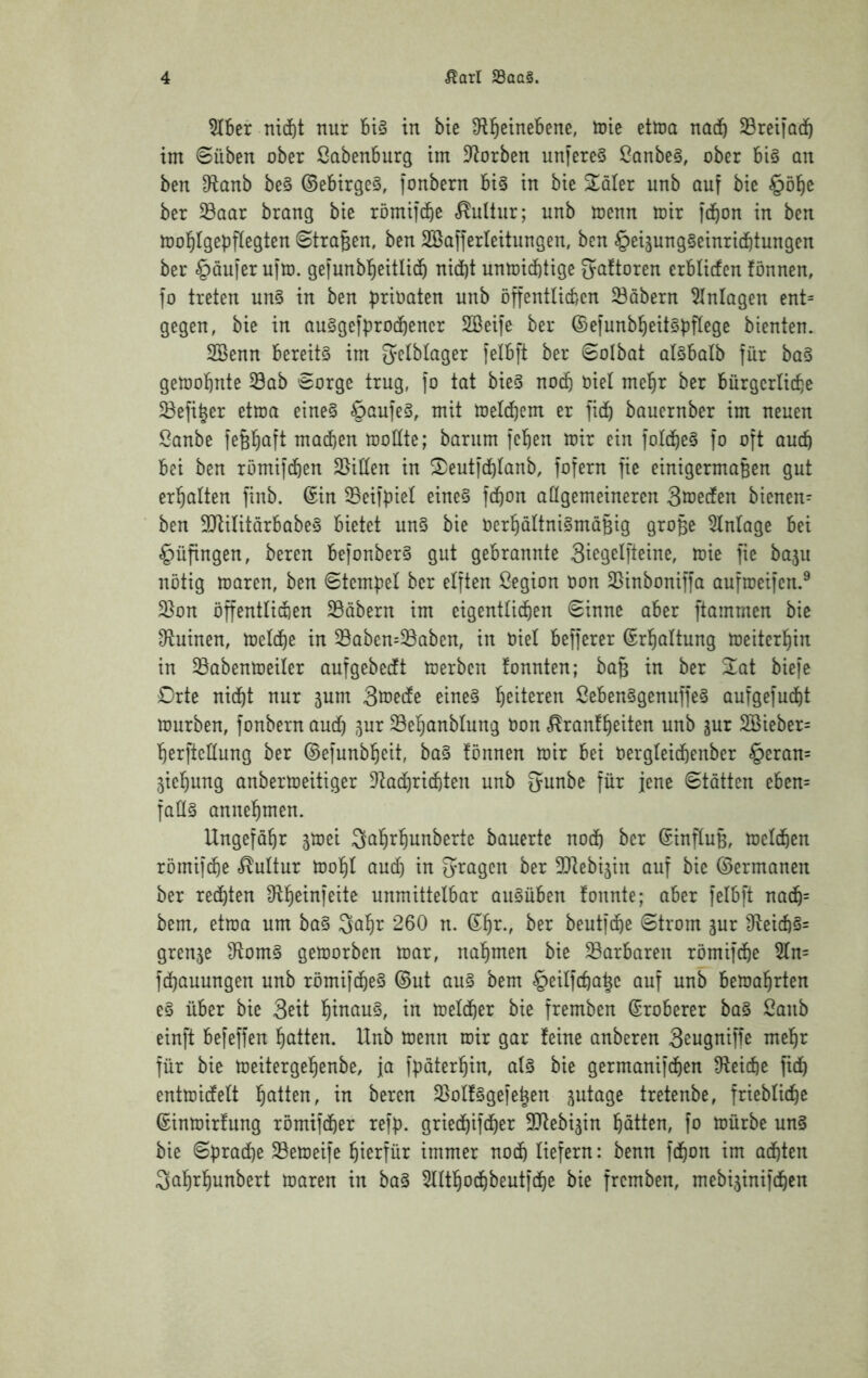 5Iber md)t nur in bte S^l^einebene, toie ettna nadb Sreifod^ im 6üben ober Sabenburg im D^orben unfereS !Ganbe§, ober bi§ an ben D^anb be§ ©ebirgeS, fonbern bi§ in bie Scaler unb auf bie §öl^e ber ^aar brang bie römifcbß «Kultur; unb menn mir jdbon in ben mol^Igepflegten ©tragen, ben SBafferleitungen, ben §eiäung§einri(f)tungen ber Käufer uito. gel'unbl^eitlid^ nid)t unmid)tige ^aftoren erblicfen fönnen, fo treten un§ in ben prioaten unb öffentlicben 33abern Einlagen ent= gegen, bie in auSgefprocbener Sßeife ber ©efunbbeitöbficge bienten. 2Benn bereits im gelbtager [elbft ber ©olbat olsbalb für baS gemobnte 33ab ©orge trug, fo tat bieS no(^ oiel me^r ber burgcrlicbe 33efi§er etma eines §an]eS, mit meicbem er fid) bouernber im neuen Sanbe fefeböft machen modte; barum feben mir ein foIdbeS fo oft aucb bei ben römifcben Seiden in ^eutfcblanb, fofern fie einigermaBen gut erbalten finb. ©in 3Bei)piel eines fcbon allgemeineren Smeden bienen^ ben ^JtilitarbabeS bietet unS bie OerbaltniSmäBig grofee Einlage bei §üfingen, bereu befonberS gut gebrannte 3icgclfteine, mie fie baju notig maren, ben ©tempel ber elften ßegion oon 33inboniffa aufroeifen.^ 2}on öffentlidien Säbern im eigentlichen ©inne aber ftammen bie dluinen, melcbe in Saben=Saben, in Oiel befferer ©rbaltung meiterbin in Sabenmeiler aufgebedt merben fonnten; baB in ber %ai biefe Drte nidbt nur ^um So^ede eines ßebenSgenuffeS aufgefudht mürben, fonbern aud) ,^ur Sebanblung Oon c^ranfbeiten unb jur 2Bieber= berftedung ber ©efunbbeit, baS lönnen mir bei Oergleid)enber §eran= jiebung anbermeitiger DIadhrichten unb 5unbe für jene ©tötten eben= fads annebmen. Ungefobr ^mei Sabrbunberte bauerte nodb ber ©influB, melcben römifd)e <^lultur mobl aud) in fragen ber Slebigin auf bie ©ermanen ber rechten unmittelbar auSüben fonnte; aber felbft nacb= bem, etma um baS Qabr 260 n. ©br., ber beutfcbe ©trom gur 3^eicbS= grenje 3^omS gemorben mar, nabmen bie Sarbaren römifdhe 5ln= fd)auungen unb römifcbeS ©ut auS bem §eilfcbaBc auf unb bemabrten eS über bie Seit btnauS, in melcber bie fremben ©roherer baS 2anb einft befeffen batten. Unb menn mir gar feine anberen Seugniffe mehr für bie meitergebenbe, ja fpöterbin, als bie germanifcben Ü^eicbe fich entmidelt batten, in bereu SolfSgefe^en zutage tretenbe, frieblicbe ©inmirfung römifcber refp. griechifcher 3Jtebi3in batten, fo mürbe unS bie ©prad)e Semeife hierfür immer noch liefern: benn fcbon im achten Sabrbunbert maren in baS 5lltbodhbeutfche bie fremben, mebijinifchen