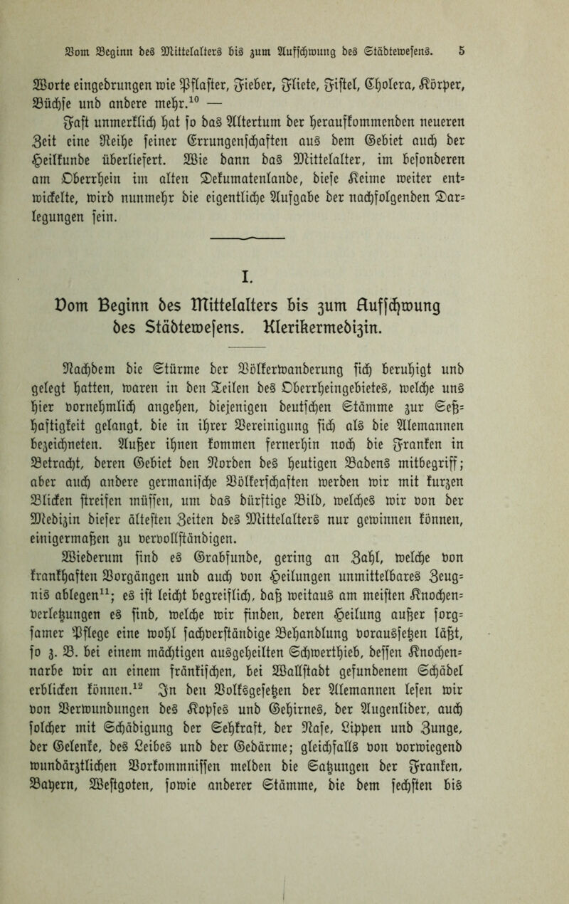 SBorte eingebrungen rate ^flafter, lieber, ^liete, 6^f)oIera, Korber, 23üd)fe unb anbere — Saft unmerfücb ^at fo ba§ TOertum ber tierauffommenben neueren Seit eine 3^eil§e feiner (Srrungenfdbaften qu§ bem ©ebiet aucb ber ^eitfunbe überliefert. 2Bie bann ba§ SJtittelalter, im befonberen am Dberrtiein im alten S)efumatenlanbe, biefe ,^?eime raeiter ent= raicfelte, rairb nunmel^r bie eigentliche Aufgabe ber nachfolgenben S)ar= legungen fein. I. Dom Beginn öes ITTittelalters bis 3um fluff^roung bes Stäbteroefens. KIerifiermebi3in. 5tachbem bie (Stürme ber Sßölfertoanberung fith beruhigt unb gelegt hatten, raaren in ben Seilen be§ Oberrheingebiete§, raelc^e un§ hier Uornehntlich ange^en, biejenigen beutfchen Stämme gur Seb= haftigfeit gelangt, bie in ihrer SSereinigung fich al§ bie Alemannen bejeichneten. 5luber ihnen fommen fernerhin noch bie S^^^nfen in 33etracht beren ©ebict ben 3^orben be§ heutigen 5öaben§ mitbegriff; aber auch anbere germanifche SSölferfchaften raerben rair mit furjen SBlicfen ftreifen müffen, um ba§ bürftige 33ilb, raelche§ rair oon ber SJtebijin biefer ölteften Seiten be§ 9Jtittelalter§ nur gerainnen fönnen, einigermaßen ju oerooUftanbigen. SBieberum finb e§ ©rabfunbe, gering an S^hb toelche t)on !ranthafteu 23orgöngen unb auch öon Teilungen unmittelbares 3eng= niS ablegen^^* eS ift leicht begreiflich, baß raeitauS am meiften <^nochen= Uerlehungen e§ finb, raeld^e rair ßnben, beren Teilung außer forg= famer ^)flege eine raohl facht)erftänbige 23ehanblung OorauSfehen laßt, fo 3. S. bei einem mad)tigen auSgeheilten Schraerthieb, beffen <^nochen= norbe rair an einem fräntifchen, bei SBaüftabt gefunbenem Schöbet erblicfen fönnen.Sn ben SSolfSgefeßen ber 5llemannen lefen rair Oon SBertounbungen beS ^opfeS unb ©ehirneS, ber 5lugenliber, auch folcher mit Schäbigung ber Sehfraft, ber $ltafe, Ciphen unb Sunge, ber ©elenfe, beS ßeibeS unb ber ©ebärme; gleichfalls Oon Oorraicgenb raunbör3tlichen SSorfommniffen melben bie Sahungen ber S^^^nfen, SBahern, SBeftgoten, foraie anberer Stämme, bie bem fechften bis