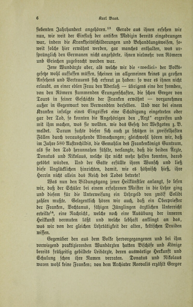 fiebenten Sal^rl^unbert angel^ören.^^ ©erabe au§ itinen er[el^en tnir nun, tüic n^cit ber ©inftuß ber antifen SJlebtjin bereite eingebrungen U)ar, inbem bte «^ranfl^eitsf^ilberungen unb ^e'^anbtung§tt)eifen, fo= mit fold&e l^ier ertüö^nt tüerben, gar mondbc» entl^alten, toa§ ur= fbrünglidö ben ©ermanen nicht angehörte, ihnen nielmehr non Sflömern unb ©riechen jugebrad^t toorben toar. 3ene SBunbar^te aber, a(§ toetche toir bie «medici» ber 23oIf§= gefe^e iooht auffaffen müffen, fcheinen im allgemeinen feine§ ju großen 5Infehen§ unb 3}ertrauen§ fich erfreut ju hc^hen: fo mar e§ ihnen nicht erlaubt, an einer eblen grau ben 5lberla§ — übrigen^ eine ber fremben, non ben Dflömern ftammenben (Srungenfchaften, bie fchon ©regor non 2our§ in feiner ©efchichte ber ^ranfen ermähnt — norjunehmen au^er in ©egenmart non 25ermanbten berfelben. Unb mar bei einem Oranten infolge eine§ @ingriffe§ eine ^cbabigung eingetreten ober gar ber ^ob, fo tonnten bie 5lngehörigen ben „^Irjt ergreifen unb mit ihm machen, ma§ fie mollten, mie ba§ ©efeh ber SBeftgoten 5.58. melbet. '^arum fuchte biefer fich fchü^en in jmeifelhaften Stallen burch norau§gehenbe 5lbmachungen; gleichmohl hören mir, ba§ im 3ahre 580 5luftrechilbi§, bie ©emahlin be§ 5ranfen!önig§ ©untram, al§ fie ben Zob herannahen fühlte, nerlangte, ba§ bie beiben Slrjte, S)onatu§ unb D^ifolau§, melche ihr nicht mehr helfen tonnten, barob getötet mürben. Unb ber ©atte erfüllte ihren Söunfch unb lieB biefe Unglüctlichen hinrichten, bamit, mie e§ höhnifch hie^/ ihre §errin nicht allein ba§ ^eich be§ Sobe§ betrete! 2Ba§ nun ben 58ilbung§gang jener §eiltünftler anlangt, fo lefen mir, baB ber Schüler bei einem erfahrenen SQteifter in bie Sehre ging unb biefem für bie Untermeifung ein Sehrgelb oon jmölf Solibi zahlen muBte. ©elegentlich hören mir auch, bafe ein Dberpriefter ber Sranten, 58echtanu§, fähigen Jünglingen ärztlichen Unterrid^t erteilte'S eine 3^achricht, melche noch eine 5lu§übung ber inneren §eiltunft oermuten lägt unb melche lebhaft antlingt an ba^, ma§ mir Oon ber gleichen Sehrtätigteit ber alten, teltifchen S)ruiben miffen. ©egenüber ben au§ bem 58olte h^roorgegangenen unb bei ihm Oormiegenb brattizierenben 2öunbärzten hatten Sifchöfe unb «Könige bereits frühzeitig gebilbete Seibärzte, beren ausmärtige §ertunft unb Schulung fchon ihre DIamen oerraten. S)onatu§ unb D^itolauS maren mohl teine Jranten; oon bem 5lrchiater OteooaliS erzählt ©regor