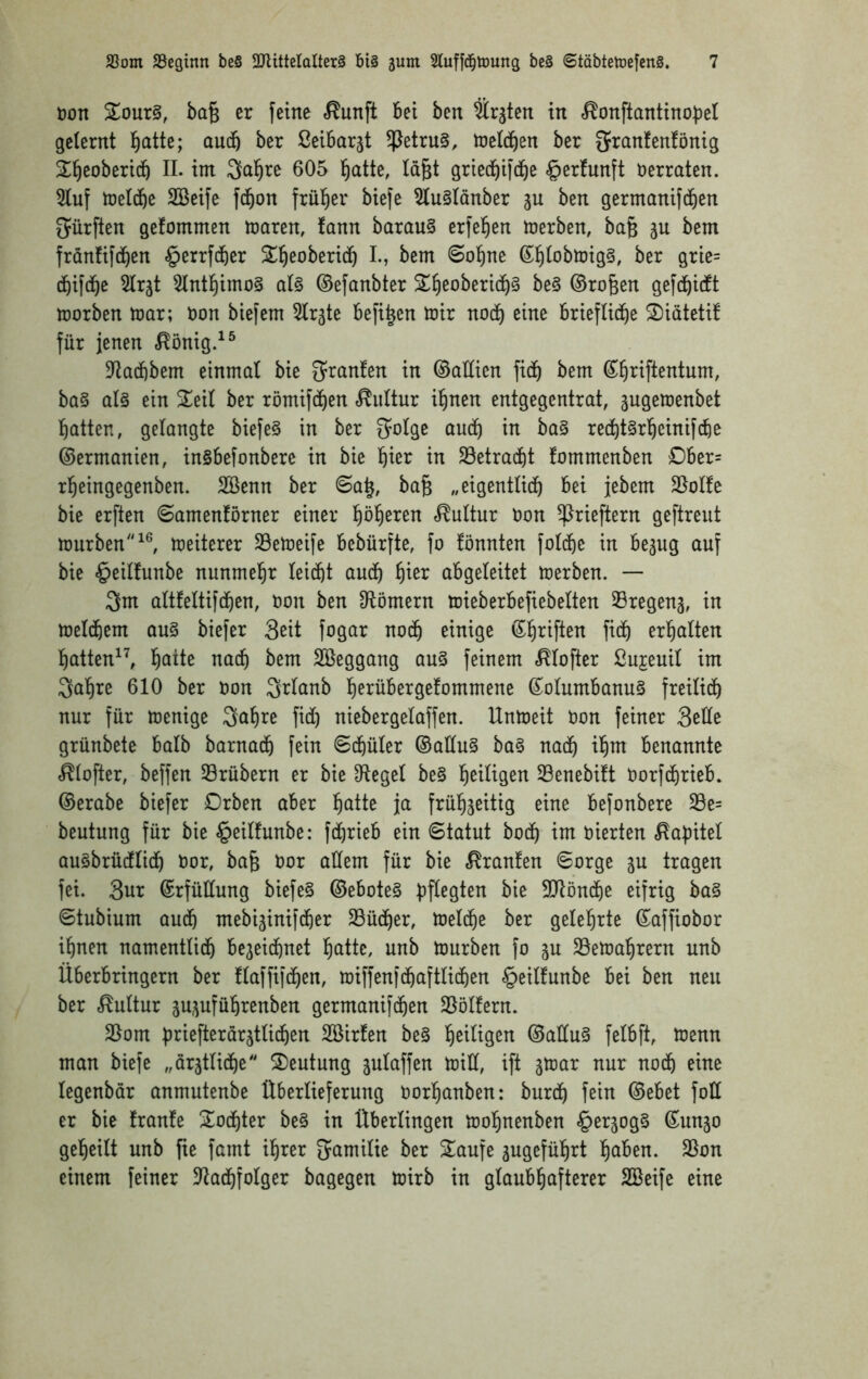 Don %onx§, ba§ er feine <^unft bet ben Srjten in ^onftantino^el gelernt l^atte; audb ber ßeibarjt 4^etru§, toetdfien ber gi^anfenfönig 2^]^eobericb II. im Saläre 605 !^atte, Id§t gried^ifd^e verraten. 5Iuf treld&e SBeife fd^on frül^er biefe ?Iu§Iänber ju ben germanifd&en S^ürften gefommen mären, fann barau§ erfe^en merben, ba§ ju bem frdnüfd^en §errf(ber Sl^eoberid^ L, bem «Seltne ß^tobmig§, ber grie= (bifd^e 5Irät 5Intl^imo§ aU ©efanbter 2;^eoberid^§ be§ ©ro§en gefd^idtt morben mar; öon biefem 5Ir3te befi^en mir nodf) eine briefliche S)iätetif für jenen .^önig.^^ 5taii)bem einmal bie O^ranfen in ©aÜien fich bem S^riftentum, ba§ al§ ein Znl ber römifchen «Kultur ihnen entgegentrat, jugemenbet hatten, gelangte biefe§ in ber Solge auch rechtSrheinifche ©ermanien, ingbefonbere in bie h^^i^ 23etracht fommenben £)ber= rheingegenben. SBenn ber 6ah, ba§ „eigentlich bei jebem 35olfe bie erften 6amenförner einer 'i)ö^)txtn Kultur Don ^rieftern geftreut mürben meiterer SBemeife bebürfte, fo fönnten folche in bejiig auf bie §eilfunbe nunmehr leicht auch abgeleitet merben. — 3m altfeltifchen, non ben Olömern mieberbefiebelten 33regen3, in melchem au§ biefer 3ßit fogar noch einige ©h^^if^en fich erhalten hatten^^ h^^Ite nach bem SBeggang au§ feinem .^lofter ßujeuil im 3ahre 610 ber Don Qrlanb herübergelommene ©olumbanuS freilich nur für menige 3öbi^e fid) niebergelaffen. Unmeit Oon feiner 3ede grünbete halb barnach fein Schüler ©allu§ ba§ nach benannte .^lofter, beffen 33rübern er bie Sftegel be§ heiligen Senebüt norfchrieb. ©erabe biefer Drben aber h^iite ja frühzeitig eine befonbere 33e= beutung für bie §eilfunbe: fdjrteb ein Statut hoch im oierten «Rapitel au^brücflich t)or, ba§ oor adern für bie «Traufen Sorge ju tragen fei. 3ur ©rfüdung biefe§ ©ebote§ bffegten bie SlJlönche eifrig ba§ Stubium auch mebizinifcher 23üdf)er, melche ber gelehrte ©affiobor ihnen namentlich bezeichnet h^itte, unb mürben fo zu 35emahrern unb Überbringern ber flaffifchen, miffenfchaftlichen §eilfunbe bei ben neu ber Kultur zuzuführenben germanifchen 25ölfern. 2Iom briefterarztlichen SBirfen be§ h^üigen ©adu§ felbft, menn man biefe „ärztliche SDeutung zulaffen mid, ift zu^ar nur noch eine legenbär anmutenbe Überlieferung oorhanben: burch fein ©ebet fod er bie franfe Tochter be§ in Überlingen mohnenben §erzog§ ©unzo geheilt unb fie famt ihrer JJamilie ber 2^aufe zugeführt höben. S5on einem feiner dtachfolger bagegen mirb in glaubhafterer SBeife eine