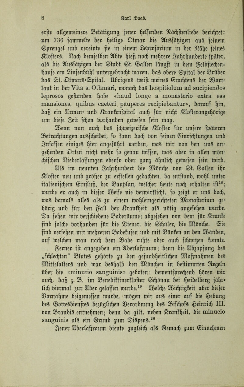 crfte aUgemeinere ^Betätigung jener l^elfenben D^a^ftenüebe Berid^tet: um 736 fammelte ber l^eiltge Dtmar bte 5tu§fä^igen au§ feinem ^Sprengel unb vereinte fie in einem ßeBroforium in ber ?tal^e feinet t^Iofter§. bemfelben 5lbte l^ie^ nodb mel^rere ^al^rl^unberte fpdter, ül§ bie ^u§fä|igen ber 6tabt 8t. ©allen Idngft in bem 5elbfie4en= ^Qufe am ßinfenBül^t untergebradf)t maren, ba§ obere trüber ba§ 8t. 0tmar§'8bitaL Übrigen^ toeift meinet ©raibten§ ber 2Bort= laut in ber Vita s. Othmari, toonadb ba§ hospitiolum ad sucipiendos leprosos geftanben l^abe «haud longe a monasterio extra eas mansiones, quibus caeteri pauperes recipiebantur», barauf l^in, ba6 ein ^rmen= unb «^rantenfpital au(b für nicht «^lofterangehörige um biefe Seit fd^on Oorhanben gemefen fein mag. Söenn nun aud& ba§ fchtoei^erif^e .^lofter für unfere fpdteren ^Betrachtungen au§fdf)eibet, fo !ann bod^ Uon feinen Einrichtungen unb Snfaffen einige^ hier angeführt merben, loa§ mir Oon ben un§ an= gehenben Orten nid^t mehr fo genau miffen, ma§ aber in aüen mön= (hifchen 3^ieberlaffungen ebenfo ober ganj dhnlich gemefen fein mirb. im neunten Sahrhunbert bie ^Blönche Don 8t. ©allen ihr ^lofter neu unb größer ju erfteüen gebuchten, ba entftanb, toohl unter italienifchem Einfluß, ber ^Bauplan, toelcher heute noch erhalten ift^®: mürbe er auch tiefer Sßeife nie Oermirllicht, fo jeigt er un§ hoch, ma§ bamal§ aüe§ al§ p einem mohleingerichteten SJlonafterium ge= hörig unb für ben gaÜ ber «^ranfheit al§ nötig angefehen mürbe, ^a fehen mir oerfchiebene ^Baberdume: abgefehen oon bem für .^ranfe finb folche Oorhanben für bie Wiener, bie 8chüler, bie 9Jlönche. 8ie finb Uerfehen mit mehreren ^Babefufen unb mit ^dnlen an ben SBdnben, auf melchen man nach bem SBabe ruhte ober auch fchmitjen fonnte. ferner ift angegeben ein ^berlagraum; benn bie ^Ibjapfung be§ „fchlechten 2Blute§ gehörte ju ben gefunbhcitlichcn 3!Jta^nahmen be§ 3Blittelalter§ unb mar be§hß^b ben SDRönchen in beftimmten ^Regeln über bie «minutio sanguinis» geboten: bementfpredhenb höten mir auch, ba§ SB. im SBenebiftinerllofter 8chönau bei §eibelberg jdhr= lieh viermal gur Slber gelaffen murbe.^^ Söelche SBichtigleit aber biefer SBornahme beigemeffen mürbe, mögen mir au§ einer auf bie §^bung be§ ©otte§bienfte§ bezüglichen SBerorbnung be§ $öifihof§ Heinrich HL non SBranbi§ entnehmen; benn ba gilt, neben .^ranlheit, bie minucio sanguinis al§ ein ©runb jum S)i§pen§.^® 3ener SlberlaBraum biente zugleich als ©emach Einnehmen
