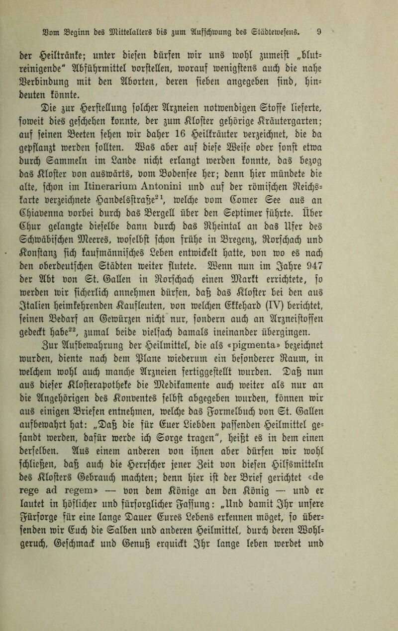 ber §ctltranfe; unter biefen bürfen toir un§ jumeift „blut= reimgenbe öorftellen, trorauf tnentgftenS aud^ bie nal^e SJerbinbung mit bcn Ziborien, bereu fiebeu angegeben finb, ^^in= beuten fönnte. 2)ie jur §erfte(Iung foldber ^trjneten notmenbigen «Stoffe lieferte, fomeit bie§ gefcbeben !onnte, ber gum ,^tofter gefiörige «^^räutergarten; auf feinen 33eeten fehlen mir halber 16 §etlfräuter Oer^eicbnet, bie ha gepftanjt merben foHten. 2öa§ aber auf biefe SBeife ober fonft etma burdf) Sammeln im Sanbe nicht erlangt toerben tonnte, ba§ be^og ba§ .^llofter oon au§toärt§, öom Sobenfee ^)n; benn l^ier münbete bie alte, fdhot^ ini Itinerarium Antonini unb auf ber römifchen 91eic[)§= farte 0er3eid)uete ^)anbe^§ftra§e^^ melche Oom ßiomer See au§ an (S^hmöei^na Oorbei burch ba§ 23ergelt über ben Sef)timer führte. Über ß^hur gelangte biefelbe bann burdh ba§ Sl^eintal an ba§ Ufer be3 Sdhmäbifchen S!lleere§, mo|elbft fchon frülh^ in SSregenj, S^orfdhad) unb ^onftanj fidh faufmanni[(jhe§ ßeben entmidelt l^atte, t>on mo e§ nai^ ben oberbeutfdhen Stabten toeiter flutete. SBenn nun im Qal^re 947 ber 5lbt Oon St. ©aÜen in 9loridha(^ einen SJlarft errichtete, fo toerben toir fichcrlidh annefimen bürfen, baB ba§ «^lofter bei ben au§ Italien heimfehrenben c^aufleuten, oon toeld)en (Sfteharb (IV) berichtet, feinen S3ebarf an ©etoürjen nicht’nur, fonbern auch an Slrjneiftoffen gebecft hctbe^^ jumal beibe oielfach bamal§ ineinanber übergingen. 3ur ^lufbetoahrung ber Heilmittel, bie al§ «pigmenta» bezeichnet tourben, biente nach bem ^ane toieberum ein befonberer Olaum, in loelchem toohl auch mand)e 5lrzneien fertiggefteüt tourben. ^a^ nun au§ biefer ^lofterapothete bie SJlebifamente auch toeiter al§ nur an bie 5lngel)örtgen be§ ,^ont)ente0 felbft abgegeben tourben, tonnen toir au§ einigen Briefen entnehmen, toeld)e ba§ gormelbuch üon St. ©allen aufbetoahrt hat: „S)a6 bie für ©uer ßiebben paffenben Heilmittel ge= fanbt toerben, bafür toerbe ich <&otge tragen, heifet bem einen ber[elben. 5lu§ einem anberen Oon ihnen aber bürfen toir toohl fchlic^en, ba§ auch bie ^^xi]6:}zx jener 3ßit Oon biefen Hüf^^üteln be§ ,^lofter§ ©ebrauch machten; benn 'ij’m ift ber Srief gerichtet <de rege ad regem» — oon bem Könige an ben ^önig — unb er lautet in höflicher unb fürforglicher Raffung: „Unb bamit 3h^^ unfere gürforge für eine lange 2)auer ©ure§ 2eben§ ertennen möget, fo über= fenben toir ©uch bie Salben unb anberen Heilmittel, burch bereu 2öohl= geruch, ©efchmact unb ©enuB erquidt 3h^ ^ange leben toerbet unb
