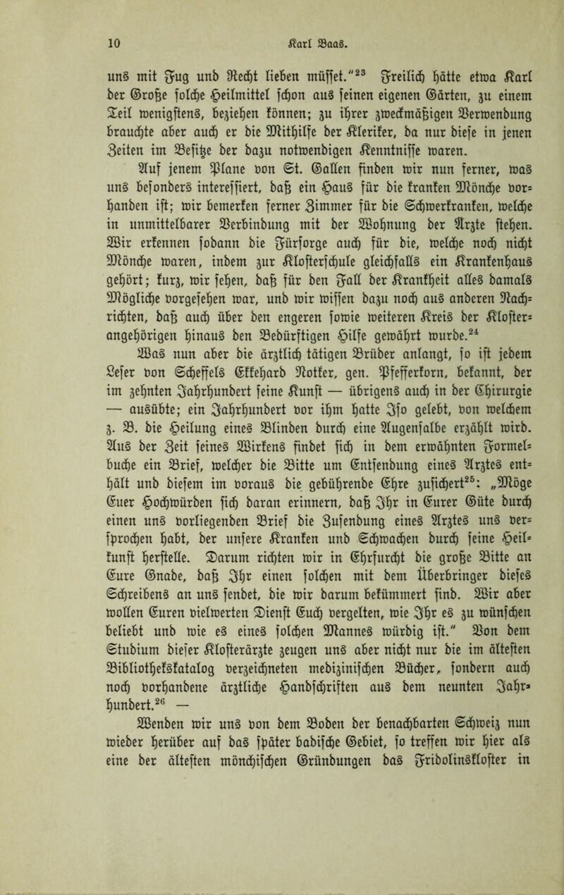un§ mit S^ug unb ticBen müffet.^^ gi^eitidb t)atte etma ^arl ber ©roBe fotd^e §eUmittet )cf)on au§ feinen eigenen ©arten, ju einem 2^eit menigftenS, be^iel^en fönnen; ju i^rer jtrecfmaBigen 35ermenbung brauchte aber audb er bie SDtitl^itfe ber .^terifer, ba nur biefe in jenen Seiten im 33efi^e ber baju notmenbigen ^enntniffe maren. 3(uf jenem ^(ane non 6t. ©allen finben mir nun ferner, ma§ un§ befonber§ intereffiert, ba^ ein §au§ für bie franfen 3Jtön(J)e öor= l^anben ift; mir bemerfen ferner Siinmer für bie 6(bmer!ranfen, metd^e in unmittelbarer 25erbinbung mit ber SBobnung ber Srjte ftel^en. 2ßir erfennen fobann bie gürforge au(b für bie, metcbe nodb ni(bt 9Jtönci)e maren, inbem jur «^Iofterf(f)uIe gteidbfat(§ ein .^ranfenl^auS gel^ört; furj, mir felgen, ba§ für ben 5aü ber .^ranf^eit aüe§ bamal§ SJtöglicbe oorgefe^en mar, unb mir miffen baju nodb au§ anbcren 9^adb= richten, bag audt) über ben engeren fomie meiteren ,^rei§ ber ,^tofter= angel^örigen l^inau§ ben 23ebürftigen §itfe gemalert murbe.^^ äöa§ nun aber bie ärjtlicb tätigen 23rüber antangt, fo ift jebem Sefer non 6cbeffe(§ ©ffel^arb D^otter, gen. ^fefferforn, befannt, ber im gel^nten Qal^rfiunbert feine ,^unft — übrigen^ audb in ber ©l^irurgie — au§übte; ein ^al^rl^unbert nor il^m l^atte 3fo gelebt, non metdtiem 5. 33. bie Leitung eine§ ^ünben burdb eine 3Iugenfalbe erjö'^U mirb. 2(u§ ber Seit feinet 2öirfen§ finbet fi^ in bem ermahnten gormet= budt)e ein 33rief, meld^er bie 23itte um ©ntfenbung eine§ ^Irjte^ ent= balt unb biefem im norau§ bie gebü^renbe ©l^re jufidf)ert^^: „SJlöge ©uer §0(bmürben ficf) baran erinnern, ba§ ^l^r in ©urer ©üte burdi) einen un§ norliegenben 33rief bie Sufenbung eine§ ^Ir^te^ un§ ner= fprodt)en l^abt, ber unfere «franfen unb 6d£)ma(ben burdb feine §eit= tunft l^erfteÜe. S)arum richten mir in ©f)rfur(f)t bie gro^e 33itte an ©ure ©nabe, ba§ 3^r einen fotd^en mit bem Überbringer biefe§ 6d&reiben§ an un§ fenbet, bie mir barum befümmert finb. SBir aber moüen ©uren nielmerten S)ienft ©udt) nergelten, mie Ql^r e§ ju münfcben beliebt unb mie e§ eines fold&en 3JtanneS mürbig ift. 2}on bem 6tubium biefer «^(ofterörste jeugen uns aber nid&t nur bie im alteften 23ibIiot!^efS!ataIog nerjeicbneten mebi^inifdiien 33üdber^ fonbern audb nodb nor^anbene arät(i(be §anbfd)riften auS bem neunten Sal^r» l^unbert.^® — SBenben mir unS oon bem 33oben ber benachbarten 6(hmei3 nun mieber herüber auf baS fpater babifd&e ©ebiet, fo treffen mir ^Is eine ber äüeften mönchifchen ©rünbungen baS SriboIinSftofter in