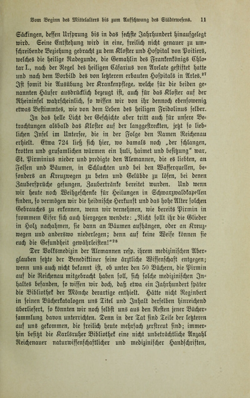 6ö(fingen, beffen Urf^jrung bt§ in ba§ fec^fte Sol^rl^unbert l^maufgelegt iDtrb. ©eine ©ntftel^ung inirb in eine, freilich nicht genauer gu um= fdhreibenbe Sejiehung gebradht äu bem .^tofter unb ^ofpital bon 5poitier§, U)e(che§ bie l^cUige 9tabegunbe, bie ©emahlin be§ 3^ranfenfönig§ tar I., nach ber D^egel be§ ßäfariu§ bon 5trelate geftiftet Ih^itte nnb nad) bem 25orbi(b be§ bon te^terem erbauten §ofbitat§ in '^rle§.^^ 3ft fomit bie 5(u§übung ber .^^ranfenpftege, meldhe für bie beiben ge= nannten §aufer augbrüdüch bezeugt ift, audh ]iXx ba§ ^(ofter auf ber D^th^iuM^^ mahrfdheinüch, fo miffen mir bon ilhi^ bennodh ebenfomenig etma§ 23eftimmte§, mie bon bem ßeben be§ Ih^iligen 5ribolinu§ felber. 3n ba§ ßidht ber ©efchidhte aber tritt audh für unfere 23e= tradhtungen alsbatb ba§ «JHcfter auf ber langgeftredten, je^t fo üeb= lidh^n int Unterfee, bie in ber 5oIge ben Dramen 3fleichenau erhielt. (Stma 724 lieg fidh 'ijin, mo bamal§ noch „ber fdhiangen, trotten unb grufamtidhen toürmen ein huli, hnimet unb befi^ung mar, ©t. ^irminiu§ nieber unb prebigte ben 5Uemannen, bie e§ liebten, an Reifen unb 23äumen, in ©dhtudhten unb bei ben SBafferqueÜen, be= fonber§ an «^reujmegen ju beten unb ©etübbe ^u löfen, bei benen 3auberfbrüdhe gefungen, 3oubertranfe bereitet mürben. Unb menn mir h^nte nod) SSeihgefdhenfe für gedungen in ©dhmarjmalbfaüeüen finben, fo oermögen mir bie heibnifche §erfunft unb ba§ h^h^^^ter fotchen ©ebrauche§ ju erfennen, menn mir Oernehmen, mie bereite ^irmin in frommem ©ifer fidh öudh hißt^Ö^gen menbete: „9^id)t foÜt ihr bie ©lieber in §oIä nadhahmen, fie bann an S3aumen aufhangen, ober an «^reuj= megen unb anber§mo nieberlegen; benn auf feine SBeife fönnen fie euch ^te ©efunbheit gemahrteiften!^* 2)er SSoIfgmebigin ber Alemannen refp. ihrem mebi^inifdhen ^ber= glauben fe^te ber Senebiftiner feine ärztliche Söiffenfdhaft entgegen; menn uns audh nicht befannt ift, ob unter ben 50 SBüdhern, bie ^irmin auf bie D^eidhenau mitgebracht h^ben fott, fidh fo^th^ mebijinifdhen 3n= haltet befanben, fo miffen mir bodh, ba§ etma ein Sahrhunbert fpäter bie Sibliothef ber SJlöndhe berartige enthielt. §ätte nicht Üteginbert in feinen 23üdherfatalogen un§ S^itel unb Inhalt berfelben hinreidhenb überliefert, fo tonnten mir noch fetbft un§ au§ ben D^eften jener 23üdher= fammlung baoon unterrichten. ^Denn in ber 2^at finb Seite ber le^teren auf un§ getommen, bie freilich h^nte mehrfach jerftreut finb; immer= hin befi^t bie ,^art§ruher Sibtiothet eine nicht unbetrödhtlidhe 5tngaht Sfteidhenauer naturmiffenfdhaftlidher unb mebiginifdher §anbfdhriften,