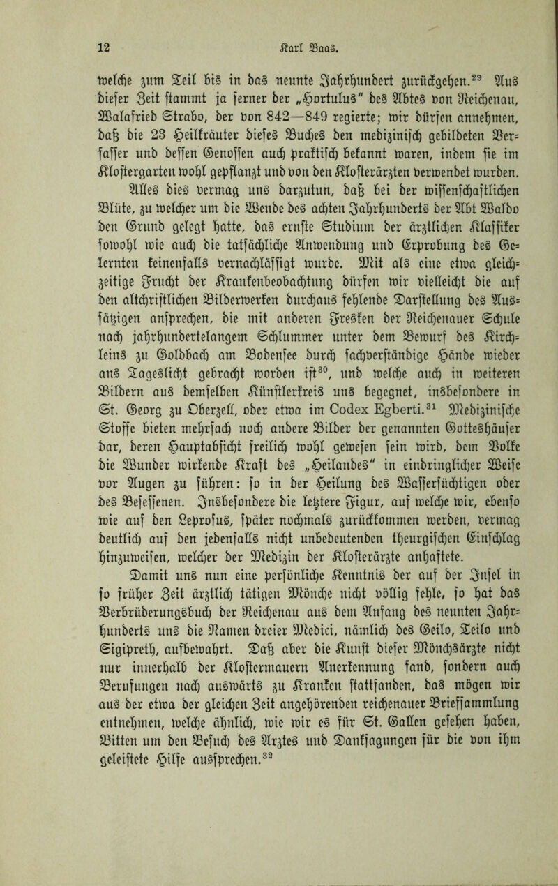 IreMe gum Seit bi§ in ba§ neunte ^a^r^unbert jurü^gel^en.^® biefer Seit ftammt ja ferner ber „§ortutu§ be§ 5lbte§ toon 9lei(benau, SBatafrieb ©trabo, ber non 842—849 regierte; toix bürfen annel^men, ba6 bie 23 §eilfräuter biefe§ S5ucbe§ ben ntebijinifcb gebilbeten 35er= faffer nnb beffen ©enoffen ou(b b^^^ftifdb befonnt mären, inbem fie im ^toftergarten mo^I gebftanjt nnb non ben ^tofterär^ten nerloenbet mürben. Me§ bie§ nermag un§ bar^^utun, ba§ bei ber miffenfcbaftlicben SBIüte, meld^er um bie SBenbe be§ achten Sal^r^unberts ber 5lbt SBalbo ben ©runb gelegt {>atte, ba§ ernfte ©tubium ber ärgtlid)en .^(affifer fomot)l mie aiidb bie tatföd^Iicbe ^(nmenbung nnb ©rprobung be§ ©e= lernten feinenfaEö nernad^Iäffigt mürbe. 3Jlit at§ eine etma gteid)= zeitige 3^rucf)t ber «^ranfenbeobac^tung bürfen mir nieEeid^t bie auf ben QÜcbriftü(ben Silbermerfen bur(bQu§ fel^tenbe ^orfteEung be§ 5Iu§= fähigen anfpred^en, bie mit anberen 5re§!en ber Oteid^enauer «Schule nach ja'^rl^unbertelQngem ©(^lummer unter bem 25emurf be§ <^ircb= leing 3u ©olbbad) am 23obenfee burd^ fad^nerftänbige §anbe mieber on§ ^age§ti(bt gebrad^t morben ift^®, unb metdöe auch in meiteren SSilbern qu§ bemfelben ^ün[tter!rei§ un§ begegnet, inSbefonbere in ©t. ©eorg 3U DberjeE, ober etma im Codex Egberti.^^ 9Jiebi5inif(f,e ©toffc bieten mel)rfad^ noch anbere ^Silber ber genannten ©ottegl^äufer bar, bereu §auptabfid^t freilidb mol^t gemefen fein mirb, bem 25oIfe bie Sunber mirtenbe ^raft be§ „§eitanbe0 in einbringlid]er Sßeife nor klugen ju fül^ren: fo in ber Leitung be§ 2Bafferfüc()tigen ober be§ S3efeffenen. 3n§befonbere bie (entere 5igur, auf meld^e mir, ebenfo mie auf ben ßeprofuS, fpöter no(bmaI§ jurüdfommen merben, nermag beutüd) auf ben jebenfaE§ ni(bt unbebeutenben tl^eurgifcben ©infc&tag l^inäumeifen, metd^er ber SDIebijin ber ^tofterär^te an’^aftete. 2)amit un§ nun eine perfünlitbe ,^enntni§ ber auf ber Snfel in fo früt)er Sßit ar^tlicb tätigen 3!}lönd}e nid)t nöEig felgte, fo l^at ba§ 25erbrüberung§bud) ber Eleiibenau au§ bem 5tnfang be§ neunten 3a^r= l^unbertg un§ bie Dramen breier 9Jtebici, nöinlid^ be§ ©eilo, 2^eilo unb ©igiprett), aufbemabrt. S)a§ aber bie <^unft biefer SJtöntb^ärjte nid)t nur inner^^alb ber Aloftermauern 5lnerfennung fanb, fonbern audb 23erufungen nadt) au§mört§ Traufen ftattfanben, ba§ mögen mir au§ ber etma ber gleichen Seit angehörenben reichenauer 23rieffammtung entnehmen, melche ähnlich, mie mir e§ für ©t. ©aEen gefehen h^^ben, ^Bitten um ben 23efuch be§ 5lr5te§ unb S)an!fagimgen für bie non ihm geleiftete §ilfe au§fprechen.^^