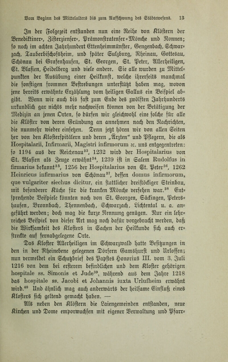 3n ber 5oIge5eit entftanben nun eine D^ei^e non ^töftcrn ber S3cnebiftiner=, Siftet^ienlero $ramonftraten]er = 3Jlön(f)e unb D^onnen; fo nodö int ai^^tcn ^abrl^unbert (Sttentieimmünfter, ©engenbad), Sd)n)ar= 3Q(^, Sauberbifc^ofsl^etm, unb fpäter ©ul^burg, Dfliieinau, ©otteSau, (SdööuQU bei ©rafenl^anien, 6t. ©eorgen, 6t. ^eter, ^tder^^eUigen, 6t. Stafien, §eibelberg unb niete anbere. 6ie alte tourben in 3Jlittet= |)unften ber 5tu§übung einer §eitfiinft, tnelt^e it)rerfeit§ ntandimat bie fonftigen frommen Söeftrebungen unterftü|t l^aben mag, toonon jene bereits ertoal^nte ©r^ä^tung nom fieitigen ©aduS ein 33eiff)iet ab= gibt. 2öenn mir and) bis faft gum ©nbe beS jmötften ^a^r^unberts nrfunbtid) gar nid)ts mel^r nadbtneifen fönnen non ber Betätigung ber Bteb^in an fenen Drten, fo bürfen mir gteid)mo^t eine fotd^e für attc bie ^töftcr non bereu ©rünbung an annel^men nad^ ben 3ftad^ric^ten, bie nunmehr mieber einfe^en. ®enn je^t ^ören mir non alten 6eiten ]^er non ben .^tofterfüitatern unb bereu „festen unb ^ftegern, bie atS Hospitalarii, Infirmarii, Magistri infirinorum k. nnS entgegenireten: fo 1194 aus ber 91eid)enau^^ 1232 mirb ber Hospitalarius non 6t. Btafien atS 3euge erma§nt^^ 1239 ift in 6atem Rudolfus in tirmarius befannt^^, 1256 ber Hospitalarius non 6t. ^eter^®, 1262 Heinricus inßrmarius non 6döönau^^ beffen domus infirmoram, que vulgariter siechus dicitur, ein ftatttid)er breiftödiger 6teinbau, mit befonberer ^üd)e für bie franfen Btönc^e nerfel^en mar.^^ ©nt= fpred^enbe Beifpiete tonnten noct) non 6t. ©eorgen, 6ädingen, ^eterS= Raufen, Bronnbad^, 2!^ennenbad^, ediimar^ad), ßid^tentat u. a. an= gefül^rt merben; bocb mag bie fur^e Bennung genügen. 9tur ein te^r= rei(f)eS Beif^iet non bicfer 5trt mag nodb bafür norgebrad^t mcrben, ba§ bie SBirffamteit beS .^tofterS in 6adf)cn ber §eitfunbe fidb and) er= ftredte auf fernabgetegene Drte. ®aS .^tofter 5ttterl^eitigen im 6(^mar5matb f)atte Befi^ungen in ben in ber 9R:^einebene getegenen Dörfern ©amS^urft unb Urtoffen; nun nermetbet ein 6d)u^brief beS ^aüfteS §onoriuS III. nom 3. Quti 1216 non bem bei erfterem befinbtid)en unb bem «^tofter gel^örigen hospitale ss. Simonis et Jude^^ mäl^renb auS bem Saläre 1218 baS hospitale ss. Jacobi et Johannis iuxta Urlufheim ermäl^nt mirb.^® Unb öl^ntidb mag audb anbermärtS ber tjeitfame ©inftu^ eines ^tofterS fidb gettenb gcmad^t l^aben. — 5ttS neben ben .^töftern bie Saiengemeinben entftanben, neue ^irc^en unb S)ome emf)ormucf)fen mit eigener Bermattung nnb ^farr=