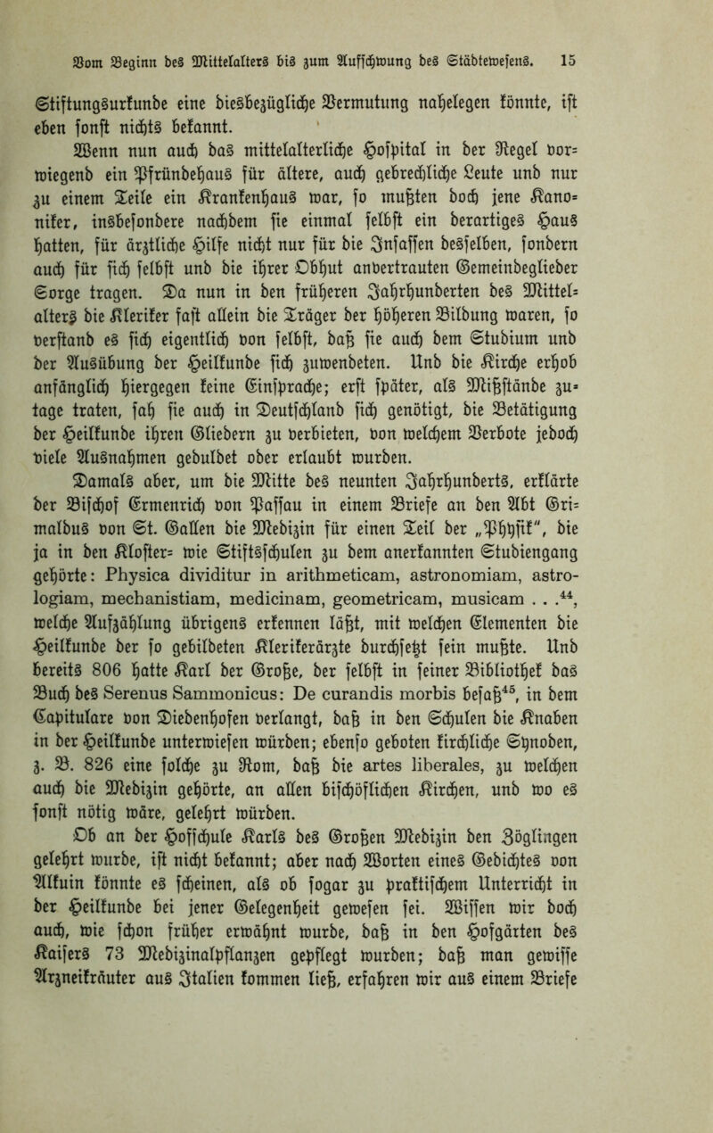 <Stiftung§urfunbe eine bieSBejügltd^e 25ermutimg nal^elegen fönnte, ift eben fonft nichts befannt. 2Benn nun and) ba§ mitteldterlid^e §ofbitaI in ber pfleget Dor= tüiegenb ein ^frünbet)QU§ für ältere, aud^ gebrecblicl)^ ßeute unb nur 3U einem STeile ein <^ran!en:^ou§ mar, fo mußten bocb jene ^ano* nüer, in§befonbere nadbbem fie einmal felbft ein berartige§ §au§ glatten, für ar^tlicbe §ilfe nid)t nur für bie Snfaffen beSfelben, fonbern aud) für ficb felbft unb bie il^rer Obliut anbertrauten ©emeinbeglieber Sorge tragen. 2)a nun in ben früfieren Sal^rl^unberten be§ 5!JUttel= altert bie »J^lerifer faft aüein bie S^räger ber l^öl^eren Silbung maren, fo oerftanb e§ ficb eigentlich bon felbft, ba§ fie auch Stubium unb ber ^u§übung ber §eilfunbe fich gutoenbeten. Unb bie «Kirche erhob anfänglich ©infbrache; erft fbäter, al§ 5!Jli^ftanbe ju» tage traten, fah fie auch in S)eutfchlanb fich genötigt, bie Betätigung ber §eilfunbe ihren ©liebem 3U berbieten, bon toelchem Berbote jeboch tiele 5lu§nahmen gebulbet ober erlaubt mürben. S)amal§ aber, um bie Blüte be§ neunten 3ahrhunbert§, erflärte ber Bifchof ©rmenrich bon B^ffau in einem Briefe an ben 5lbt ©ri= malbu§ bon St. ©allen bie Blebijin für einen 2^eil ber ^te ja in ben ^lofter= mie Stift§fchulen ju bem anerfannten Stubiengang gehörte: Physica dividitur in arithmeticam, astronomiam, astro- logiam, mechanistiam, medicinam, geometricam, musicam , . meld)e 5Iufjählung übrigens erfennen lä§t, mit melchen ©lementen bie -^eilfunbe ber fo gebilbeten ^leriferärgte burchfe^t fein mufete. Unb bereits 806 hatte ^arl ber ©ro§e, ber felbft in feiner Bibliothef baS Buch Serenus Sammonicus: De curandis morbis befa^^^ in bem ©apitulare bon 2)iebenhofen berlangt, ba& in ben Schulen bie »Knaben in ber§eil!unbe untermiefen mürben; ebenfo geboten firchliche S^noben, 3. B. 826 eine folche ju 9lom, bafe bie artes liberales, ju melchen auch ^ic Blebijin gehörte, an aüen bifchöflichen Kirchen, unb mo eS fonft nötig märe, gelehrt mürben. £)b an ber §offchule c^arlS beS ©ro^en Blebijin ben 3öglingen gelehrt mürbe, ift nicht belannt; aber nach SBorten eines ©ebichteS oon ^Ifuin fönnte eS fcheinen, als ob fogar ju praftifchem Unterricht in ber §eilfunbe bei jener ©elegenheit gemefen fei. SBiffen mir hoch au4, mie fchon früher ermähnt mürbe, bafe in ben §ofgärten beS «^aiferS 73 Blebiäinalbflanjen gepflegt mürben; ba^ man gemiffe ^rjneifräuter aus Italien fommen lieg, erfahren mir auS einem Briefe