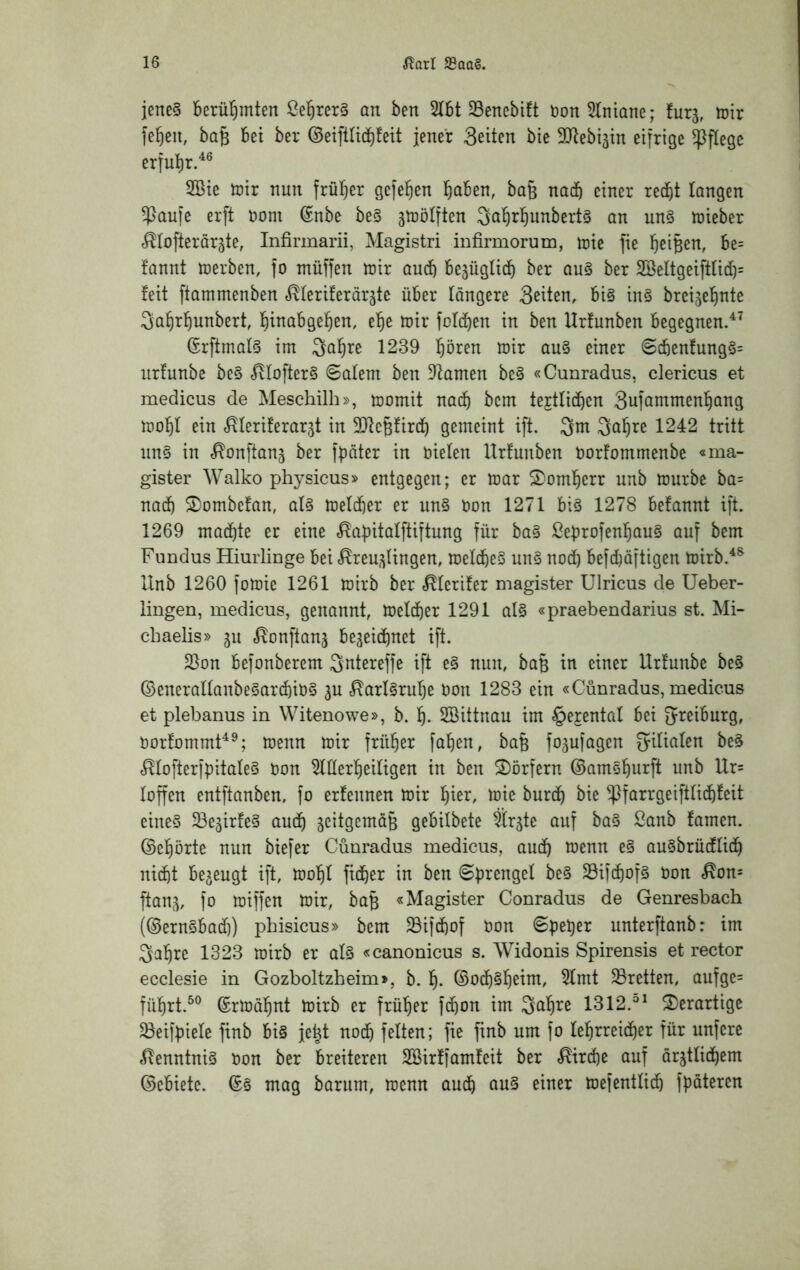 iene§ berühmten an ben 5l5t 23enebi!t bon^lniane; furj, toir fe^eit, ba^ bei ber ©eiftUcbfeit jener Seiten bie SD^ebi^in eifrige pflege erful^r.^® 2Bie tüir nun frül^er gefe^en l^aben, bafe nacft einer recht langen ^aufe erft nom @nbe be§ jtDÖIften Qa^rhunbert^ an un§ tüieber f^tofterargte, Infirmarii, Magistri infirmorum, tnie fie heiBen, be= fannt njerben, fo ntüffen mx auch bezüglich ber au§ ber 2BeItgeiftIich= feit ftammenben «^feriferöräte über längere Seiten, bi§ in§ breigehnte Sahrhunbert, hinabgehen, ehe tnir fofchen in ben Urfunben begegnen.^^ GrftmalS im Qahre 1239 hören mir au§ einer 6(henfung§= nrfunbe be§ ^Iofter§ @aleni ben Dramen be§ «Cunradus, clericus et medicus de Meschilh», momit naih bem textlichen Sufammenhang mohl ein r^Ieriferar5t in SJtcBfirch gemeint ift. 3m 3nh^^ 1242 tritt nn§ in ^onftanj ber fpäter in biefen Urfunben borfommenbe «ma- gister Walko physicus» entgegen; er mar 5)omherr unb mürbe ba= nach ^Dombefan, al§ melcher er un§ bon 1271 big 1278 befannt ift. 1269 machte er eine ,^a|)italftiftung für bag ßebrofenhaug auf bem Fundus Hiurlinge bei «^reu^Ungen, melcheg ung noch befchäftigen mirb.^® Unb 1260 fomic 1261 mirb ber c^ferifer magister Ulricus de Ueber- lingen, medicus, genannt, melcher 1291 alg «praebendarius st. Mi- chaelis» jn <^onftanj begeichnet ift. 23on befonberem 3ntereffe ift eg nun, baB in einer Urfunbe beg ©eneraltanbegarchibg gu .^arlgruhe bon 1283 ein «Cunradus, medicus et plebanus in Witenowe», b. h- 2Bittnau im ^ejental bei greiburg, borfommF^; menn mir früher fahen, baB fogufagen öeg ^tofterfpitateg bon ^lÜerheifigen in ben ^I)örfern (Bamghnrft unb Ur= loffen entftanben, fo erfennen mir hi^r, mie burch bie ^farrgeifttichfeit eineg Segirfeg auch geitgcmöB gebilbete ärgte auf bag Sanb famen. (Gehörte nun biefer Cunradus medicus, auch augbrücffich nicht begeugt ift, mohl ficher in ben ©prengel beg Söifchofg bon <^on= ftang, fo miffen mir, ba§ «Magister Conradus de Genresbach (©erngbach) phisicus» bem 23ifchof bon <Speher nnterftanb: im 3ahre 1323 mirb er afg «canonicus s. Widonis Spirensis et rector ecclesie in Gozboltzheim», b. h- ©ochghcint, 5lmt ^retten, aufge= führt.^® ©rmöhnt mirb er früher fchon im S^hre 1312.^^ 2)erartige ^eifbiele finb big jeht noch feiten; fie finb um fo lehrreicher für nufere ^enntnig bon ber breiteren SBirffamfeit ber «Kirche auf örgtlichem ©ebiete. ©g mag barnm, menn auch mefentlich fböteren