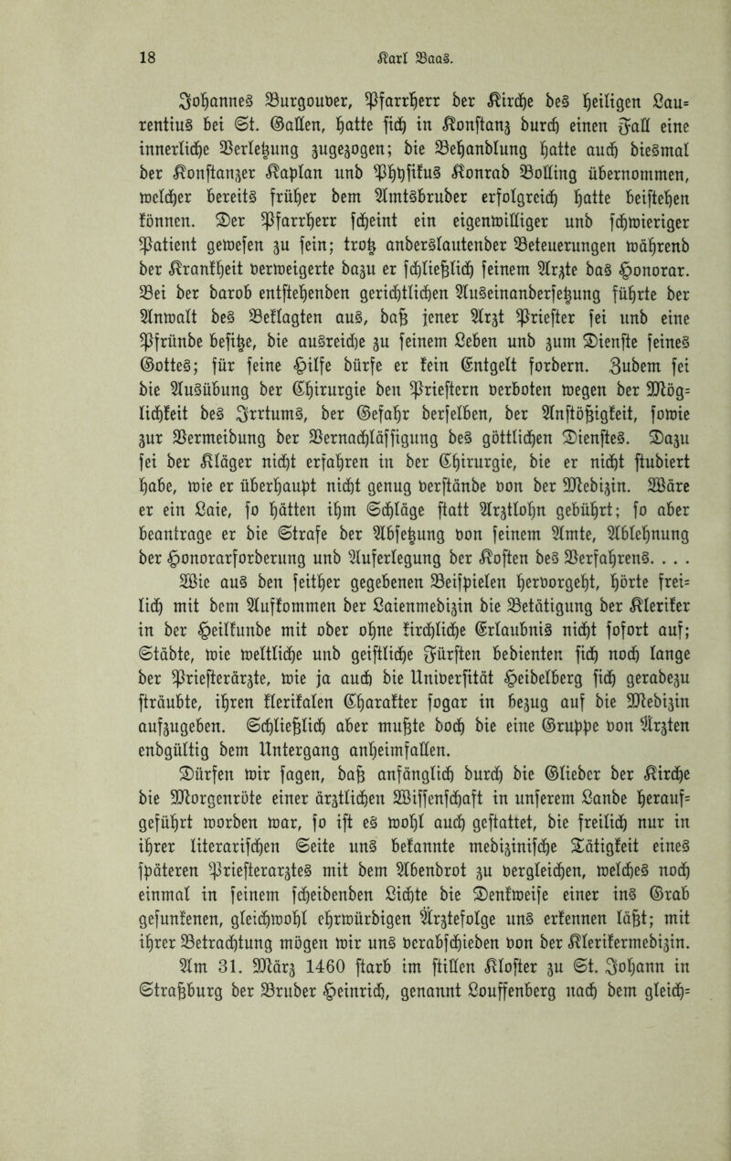 Sol^anneS S3urgout)er, ^farr^err ber ^ird)e be§ l^etltgen 2au= renttu§ bet ©t. ©allen, l^atte in f^onftanj burcb einen eine innerliche 35erlehung ^uge^ogen; bie 33ehanblung h^tte auch bie§ntal ber ^onftan^er «Kaplan unb .^^onrab 35olling übernommen, melcher bereite früher bem 5lmt§bruber erfolgreich h^iH^ beiftehen fönnen. ^er ^farrherr fcheint ein eigemoiHiger unb fchtoieriger Patient getoefen ^u fein; tro| anber§lantenber ^Beteuerungen toährenb ber ^ranll^eit Oertoeigerte ba^u er fchlie^lich feinem 5lrgte ba§ Honorar, ^ei ber barob entftehenben gerichtlichen 5lu§einanberfehung führte ber ^Inmalt be§ 29eftagten au§, ba^ jener ^Irjt ^riefter fei nnb eine ^frünbe befi^e, bie au§reid)e ju feinem ßeben unb jum ^ienfte feines ©otteS; für feine «§ilfe bürfe er fein ©ntgelt forbern. 3ubem fei bie 5luSübung ber ^rieftern oerboten megen ber 9}fög= lichfeit beS SrrtumS, ber ©efahr berfelben, ber 5lnftö^igfeit, fomie pr SBermeibung ber SBernachläffigung beS göttlichen ^ienfteS. S)aju fei ber «Kläger nicht erfahren in ber ©^irurgie, bie er nicht ftubiert habe, tote er überhaupt nicht genug oerftänbe oon ber SQfebijin. SBörc er ein ßaie, fo hätten ihm Schläge ftatt ^Ir^tlohn gebührt; fo aber beantrage er bie 6trafe ber ^bfe^ung oon feinem tote, toehnung ber §onorarforberung unb ^^luferlegung ber «Soften beS SBerfahrenS. . . . 2ßie aus ben feither gegebenen 33eifpielen h^toorgeht, hötte frei= lieh ^^ttt 5luffommen ber ßaienmebigin bie ^Betätigung ber .^lerifer in ber §eilfunbe mit ober ohne firchliche ©rlaubniS nicht fofort auf; 6täbte, toie toeltliche unb geiftliche dürften bebienten fich noch Iftnge ber ^riefterärjte, toie ja auch bie UniOerfität §eibelberg fich gerabeju fträubte, ihren flerifalen SQfebi^in aufjugeben. Schließlich aber mußte hoch bie eine ©ruppe Oon ^r^ten enbgültig bem Untergang anheimfaüen. dürfen toir fagen, baß anfänglich burch bie ©lieber ber «Kirche bie 3}forgenröte einer ärztlichen Söiffenfchaft in nuferem ßanbe hßi^ouf= geführt toorben toar, fo ift eS tool)l auch geftattet, bie freilich nur in ihrer literarifchen Seite unS befannte mebijinifche Sätigfeit eines fpäteren ^^riefterar^teS mit bem ^benbrot zu oergleichen, melcheS noch einmal in feinem fcheibenben Sichte bie 2)enftoeife einer ins ©rab gefunfenen, gleichtoohl ehrtoürbigen Srztefolge unS erfennen läßt; mit ihrer ^Betrachtung mögen toir uns oerabfehieben Oon ber «^lerifermebizin. 5lm 31. SQfärz 1460 ftarb im füllen .^vlofter zu ^t. Johann in Straßburg ber SBruber Heinrich, genannt ßoußenberg nach bem gleich=