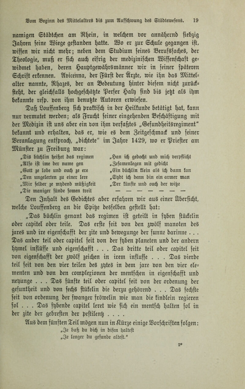 nomigen ©tabtd^en am in metd^em i)or annal^ernb fiebjig Salären feine Söiege geftanben l^atte. 2öo er jur Sd^ule gegangen ift, miffen mir nidbt me^r; neben bem ©tubium feine§ 33eruf§facbe§, ber Sll^eologie, mu§ er fidb audb eifrig ber mebi^inifcben SBiffenfdbaft ge= mibmet l^aben, beren §aubtgett)a^r§manner mir in feiner f^äteren ©cbrift erfennen. 5lt)icenna, ber Sürft ber Sr^te, mie i^n ba§ 5Q^itte(= alter nannte, ^R^ajeS, ber an 23ebeutung l^inter biefem nid^t 3urü(f= ftel^t, ber gteidbfaH§ l^odbgefd^ö^te Werfer §a(5 finb bi§ fe^t at§ i^m befannte refp. Don i^m benu^te 5tutoren ermiefen. 2)a6 ßouffenberg fidb prattifdb in ber §eil!unbe betätigt fiat, fann nur Dermutet merben; af§ grud^t feiner eingel^enben Sefd^äftigung mit ber 3Dfebijin ift un§ aber ein Don i^m Derfa^te§ „©efunb^eit^regiment befannt nnb erl^aften, ba§ er, mie e§ bem Sßitgefdbmadt unb feiner S^eranfagung entfprad^, „bidfitete'' im Saläre 1429, mo er ^riefter am SlJlünfter ju ^reiburg mar: „S)i§ Düd^Iin betfeet regtmen „3ltfo ift ime ber name gen „6ott 5C lobe unb oud^ 5c ere „S)en ungelerten 5U einer lere „OJUr felber je mt)benb müfeigteit „2^ie maniger fünbe fomen treit „§an i(^ gebockt unb mid) berpffi(^t ii^it gebiert „@in büd^Iin fiein aU iä) bann fan „©Dt>t i(^ benn bin ein armer man „S)er fünfte unb ou(J^ ber mi^e 2)en 3nf|alt be§ ®ebid^te§ aber erfa'^ren mir au§ einer Überfid^t, mefdbe ßouffenberg an bie ©pi^e be§feiben geftellt f)at: „®a§ büd^fin genant ba§ regimen ift geteilt in fpben ftüdtefin ober capitel ober teite. S)a§ erfte feit Don ben ämölf manoten be§ jareg unb ire eigenfebafft ber ^ite unb bemegunge ber funnc barinne . . . 2)a§ anber teil ober capitel feit Don ber fpben Planeten unb ber anbern Ibpmel inflüffe unb eigenfdbafft . . . ®a§ brüte teil ober capitel feit Don eigenfebafft ber smölf jeidben in irem inftuffe . . . S)a§ Dierbe teil feit Don ben Dier teilen be§ 3pte§ in bem jare Don ben Dter efe= menten unb Don ben compfejionen ber mentfe^en in eigenfdbafft unb nepunge . . . 2)a§ fünfte teil ober capitel feit Don ber orbenung ber gefuntbeit unb Don fedb§ ftüfefin bie berp gebörenb , . . 2)a§ fedbfte feit Don orbenung ber fmanger frömefin mie man bie finblein regieren fol . . . S)a§ fpbenbe capitel feret mie fidb ein mentfdb Ijalkn fof in ber gite ber gebreften ber peftifen^ .... 5fu§ bem fünften 2^eif mögen nun in ^ür^e einige Sßorfdbriften folgen: „Se Bafe bu bicb in bifen palteft „3e lenger bu gefunbe afteft. 2*