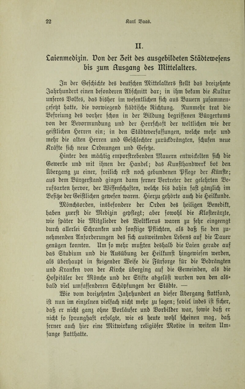 II. £aienmeöi3in. t)on ber Seit öes ausgebilbeten StäbteiDefens bis 3um Ausgang öes ITlittelalters. ber ©efcf)id)te be§ beutfc^en 5ltitteIaÜer§ fteHt ba§ brei^el^nte Qal^rl^unbert einen befonberen 5tbfd)mtt bar; in il^m be!am bie «Kultur nnfere§ 25ol!e§, ba§ bi§!^er im mefentlid^en fi(t) aii§ dauern 3U]ammen= gefegt ]^atte, bie normiegenb fiäbtifcf)e Dtic^tung. D^unme^r trat bie Befreiung be§ norl^er febon in ber Gilbung begriffenen 33ürgertum§ non ber SSenormunbung unb ber §errfd&aft ber meltU^en tnie ber geiftli^en §erren ein; in ben ©täbtenerfaffungen, toeldbe mel^r unb me^r bie alten Herren unb ©efdilecbter surüdbrängten, fc^ufen neue Kräfte fi(b neue Orbnungen unb ©efe^e. §inter ben mäc&tig emborftrebenben 9}tauern entmiefetten fid^ bie ©etoerbe unb mit i^nen ber §anbet; ba§ f^unftfianbmerf bot ben Übergang gu einer, freitidb ^^^ft uodb gebunbenen ^ftege ber «fünfte; au§ bem 23ürgerftanb gingen bann ferner 35ertreter ber gelehrten 25e= rufgarten ^ernor, ber Sßiffenfd^aften, toeldbe big bat)in faft gänjHd^ im Sefi^e ber ©eiftlid^en getoefen maren. «^ier^u gehörte aud^ bie §eilfunbe. 3Jtöndf)gorben, ingbefonbere ber Drben beg l^eiligen ^öenebift, haben juerft bie 5Dtebiäin gepflegt; aber fomohl bie «^lofterdrjte, tüie fpöter bie SDtitglieber beg SBeltflerug toaren gu fe^r eingeengt burdö allerlei Sc^ranfen unb fonftige ^flidbten, alg ba^ fie ben 3u= nehmenben 5lnforberungen beg fich augtoeitenben ßebeng auf bie S)auer genügen fonnten. Um fo mehr mußten beghalb bie ßaien gerabe auf bag ©tubium unb bie ^lugübung ber §eilfunft hingemiefen toerben, alg überhaupt in fteigeuber SBeife bie S^ürforge für bie 33ebrängten unb «Uranien oon ber «Kirche überging auf bie ©emeinben, alg bie §ofpitäler ber 3Jlönd[}e unb ber ©tifte abgelöft tourben oon ben alg= halb oiel umfaffenberen ©chöpfungen ber ©täbte. — 2Bie Oom breijehnten ^ahrhunbert an biefer Übergang ftattfanb, ift nun im einzelnen oielfach nicht mehr ju fagen; fooiel inbeg ift fidler, ba^ er nicht gan5 ohne 25orläufer unb 25orbilber mar, fotoie bafe er nicht fo fprunghaft erfolgte, toie eg h^ute toohl fcheinen mag, bafe ferner au^ eine ^Ulitmirfung religiöfer 3Jtotioe in mcitem Um= fange ftatthatte.