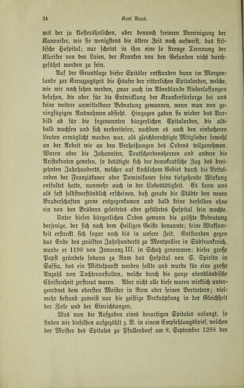 mit ber ja !tofteräl^nn(J)en, aber bennocb freieren ^Bereinigung ber ^anonüer, toie fie menigftenS bie altere 3eit noch auftoeift, ba§ ftif= tifdf)e ^ofpital; nur fcfteint in i^m eine fo ftrenge Sirennung ber ^lerifer uon ben ßaien, ber «Uranien uon ben ©efunben nid^t burd^= gefül^rt tuorben 3U fein. 5luf ber ©runblage biefer ©pitaler entftanben bann im 3)torgen= lanbe jur «^reu^äuggjeit bie §dufer ber ritterlid^en ©pitalorben, meld^e, mie mir nod^ fel)en merben, jmar audf) im 5l6enblanbe DKeberlaffungen befaßen, bie aber für bie ®ntmi(flung ber «^ranfenfürforge bei un§ feine meitere unmittelbare Sebeutung gemannen, menn man uon ge= ringfügigen 5lu§na^men abfiel^t. hingegen gaben fie mieber ba§ 3}or= bilb ab für bie fogenannten bürgerlichen Spitalorben, bie al§= halb muchfen unb fi(h Verbreiteten, nachbem e§ auch ben einfacheren Leuten ermöglicht morben mar, al§ gleichberechtigte 3Qfitglieber fomohl an ber 5lrbeit mie an ben S^erheigungen be§ Drben§ teiljunehmen. SBaren aber bie Sohanniter, ®eutfchorben§herren unb anbere bie 5lriftofraten gemefen, fo betätigte fich ber bemofratifche 3ug be§ brei= zehnten 3ahrhunbert§, melcher auf firchlichem ©ebiet burch bie ^ettel= orben ber S^ranjigfaner ober 2)ominifaner feine tiefgehenbe Söirfung entfaltet hatte, nunmehr auch tu ber ßiebe§tätigfeit. ©§ fann un§ al§ faft felbftverftänblich erf^einen, ba§ gerabe bie 6täbte ben neuen 33ruberfchaften gerne entgegenfamen unb halb feine berfelben ohne ein von ben 33rübern geleitetet ober geführte^ §of|)ital fein mochte. Unter biefen bürgerlichen Drben gemann bie größte Sebeutung berjenige, ber fich nach bem ^eiligen ©eifte benannte; feine 2Birffam= feit erftrecft fich fagar noch in unfere 3eit. ©ntftanben gegen bat ©nbe bet jmölften Qahrhunbertt 511 3Dfont|)elIier in @übfranfreich, mürbe er 1198 von ^nnocenj III. in ©chuh genommen; biefer gro§e ^abft grünbete fobann ju 9Iom bat §ofpital von 6. Spirito in ©affia, bat ein ^ittelpunft merben foHte unb mürbe für eine gro^e ^Injahl von ^^ochteranftalten, melche burch t)ie ganje abenblönbifche ©hriftenheit gerftreut maren. 5lber nicht alle biefe maren mirflich unter= georbnet bem oberften 3Ifeifter in S^lom ober feinen Eiertretern; Viel= mehr beftanb jumeift nur bie geiftige Elerfnüpfung in ber ©leichh^tt ber 3ieU unb ber Einrichtungen. Eöat nun bie Elufgaben einet berartigen ©pitalet anlangt, fo finben mir biefelben aufge3ählt 5. 33. in einem Empfehlungtbrief, meld^en ber EJfeifter bet ©pitalet gu ^fullenborf am 8. ©eptember 1288 ben