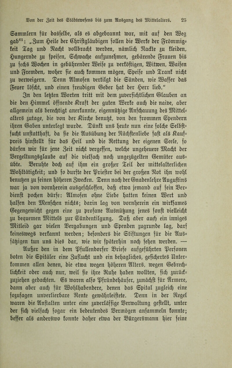 (Sammlern für bo^felBe, al§ e§ abgebrannt mar, mit auf ben SSeg gab®^: „3um §etle ber ^^riftgläubigen foÜen bte Sßerfe ber 3^römmig= feit Sag unb D^tacbt noübracbt merben, nämlid) 5Jta(fte fleiben, §ungernbe ju fbeifen, S(bma(be aufgunel^men, gebärenbe grauen bi§ p fe4§ SBocben in gebül^renber Söeife p nerföftigen, SBitmen, SBaifen unb g^remben, mol^er fie au(b fommen mögen, Speife unb Sranf nicht p nermeigern. Senn 5llmofen Vertilgt bie Sünben, mie SKaffer ba§ geuer löfcht, unb einen freubigen ©eher ber §err lieb. 3n ben lebten Söorten tritt mit bem pU erficht liehen ©lauben an bie ben §immel öffnenbe .^raft ber guten SBerfe auch bie naiüe, aber allgemein al§ berechtigt anerfannte, eigennühige 5lnfchauung be§ 9)tittel= altert ptage, bie non ber «Kirche benu^t, non ben frommen Spenbern ihren ©aben unterlegt mürbe. Sünft un§ nun eine folche Selbft= fucht unftatthaft, ba fie bie 5lu§übung ber 9^ächftenliebe faft al§ <^auf= preis h^nftellt für baS §eil unb bie S^tettung ber eigenen Seele, fo bürfen mir für jene 3eit nicht nergeffen, melche ungeheuere 3Jtacht ber $öergeltungSglaube auf bie nielfach noch ungepgelten ©emüter auS= übte. ^Beruhte hoch auf ihm ein großer Seil ber mittelalterlichen SBohltötigfeit; unb fo burfte ber ^riefter bei ber großen ?tot ihn mohl benu^en 311 feinen höheren 3mecfen. Senn nach ber ©nabenlehre ^luguftinS mar ja non nornherein auSgefchloffen, ba§ etma jemanb auf fein 35er= bienft pochen bürfe: 5llmofen ohne Siebe h^^Hen feinen SBert unb halfen ben SJtenfchen nichts; barin lag non nornherein ein mirffameS ©egengemicht gegen eine p profane 5luSnü^ung jenes fonft nieHeicht p bequemen SJtittelS pr Sünbentilgung. Sa§ aber auch ^ii^ inniges 9)litleib gar nielen SSergabungen unb Spenben pgrunbe lag, barf feineSmegS nerfannt merben; befonberS bie Stiftungen für bie ^uS= fähigen tun unS bieS bar, mie mir fpäterhin nod) fehen merben. — 5lu6er ben in bem ^fuüenborfer 33riefe aufgeführten ^erfonen boten bie Spitäler eine 3uflucht unb ein behagliches, gefiebertes Unter= fommen allen benen, bie etma megen höh^^^^n Filters, megen ©ebrech= lichfeit ober auch nur, meil fie ihre 3ftuhe halben mollten, fich 3urücf= pjiehen gebuchten. ©S maren alfo ^frünbehöufer, pnächft für Strmere, bann aber auch für Söohlhnbenbere, benen baS Spital pgleich eine fojufagen unoerlierbare Sffente gemöhrleiftete. Senn in ber D^egel maren bie 5lnftalten unter eine pöerlöffige 23ermaltung gefteüt, unter ber fich vielfach fogar ein bebeutenbeS 35ermögen anfammeln fonnte; beffer als anberSmo fonnte baher etma ber 23ürgerSmann h^^^* Hne