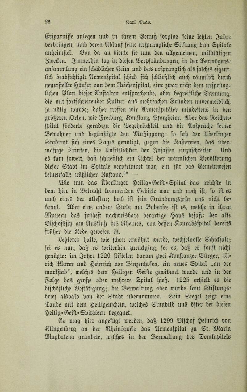 @ri|)armife anlegen imb in ii&rem ©enuB forgloS feine lebten ^al^re öerbringen, nad& beren 5lblauf feine urf^rünglid^e Stiftung bem S|)itale anl^eimfiel. 35on ha an biente fie nun ben allgemeinen, mitbtatigen 3n)edfen. Smmerl^in lag in biefen 35erpfrünbungen, in ber 35ermögen§= anfammlung ein fc^öblicfeer <^eim unb ba§ urfprüngtid^ al§ fol4e§ eigent= lid) beabfi^tigte ^rmenfpital fc^ieb ficb fc&UeBticb and) raumüdö burdb neuerfteüte «Raufer öon bem D^eic^enfpital, eine gtnar nid^t bem urfprung= Hd)en ^lan biefer 5tnftalten entfpred)enbe, aber begreiftid^e S^rennung, bie mit fortfd^reitenber Kultur au§ me^rfad^en ©rünben unüermeiblidö, ja nötig mürbe; ba^er treffen mir ^rmenfpitaler minbeften§ in ben größeren Orten, mie O^reiburg, «^onftanj, ^forj^eim. 5lber ba§ 3^eic6en= fpital förberte gerabegu bie ^eget)rlid6feit unb bie 5lnfprüc^e feiner ^ema^ner unb begünftigte ben 50^ii§iggang: fo faT^ ber Überlinger Stabtrat fi4 eine§ 2age§ genötigt, gegen bie ©aftereien, bag über= möBige Srinten, bie Unfittlic^feit ber Qnfaffen einjufc^reiten. Unb e§ fam fomeit, ba§ fc^IieBUdö ein 5(di)te( ber mannlid^en 33eööUerung biefer Stabt im Spitale öerpfrünbet mar, ein für ba§ ©erneinmefen feinenfaü» nü|Iid)er Suftanb.®^ — 2Bie nun ba§ Uberlinger §eilig = ©eift = Spital ba§ reid&fte in bem liier in ^etrad^t fommenben ©ebiete mar unb nod^ ift, fo ift e§ aud^ eines ber ölteften; bod& ift fein ©rünbungSjal^r uns nidf)t be= fannt. 5lber eine anbere Stabt am 23obenfee ift eS, meldfie in il^ren 5)^auern baS frü^^eft na(^meisbare berartige §auS befaB: ber alte ^ifd^ofSfi^ am ^luSftnB beS ^ll^eineS, oon beffen c^onrabsfpital bereits frül^er bie D^ebe gemefen ift. ße^tereS l^atte, mie fd)on ermal^nt mürbe, mec^felboüe Sc^idfale; fei es nun, baB eS meiterl^in jurüdtging, fei eS, baB eS fonft nid^t genügte: im Saläre 1220 ftifteten barum smei c^onftanjer Bürger, IU= rid) klarer unb §einrid) bon 33ingen^ofen, ein neues Spital „an ber marfftab, rael(%eS bem ^eiligen ©eifte gemibmet mürbe unb in ber golge baS gro^e ober mehrere Spital l)ieB. 1225 erl)ielt eS bie bifcftöflid^e Seftatigung; bie 35ermaltung aber mürbe laut StiftungS= brief alSbalb bon ber Stabt übernommen. Sein Siegel jeigt eine 2aube mit bem §eiligcnfdbein, meld^eS Sinnbilb unS öfter bei biefen §eilig=©eift=Spitälern begegnet. ©S mag !^ier angefügt merben, baB 1299 ^ifciiof §einrid^ bon '^ingenberg an ber Dllißinbrüdfe baS ^rmenfpital ju St. Sllaria 5Qlagbalena grünbete, meldbeS in ber Slermaltung beS ^omfapitels