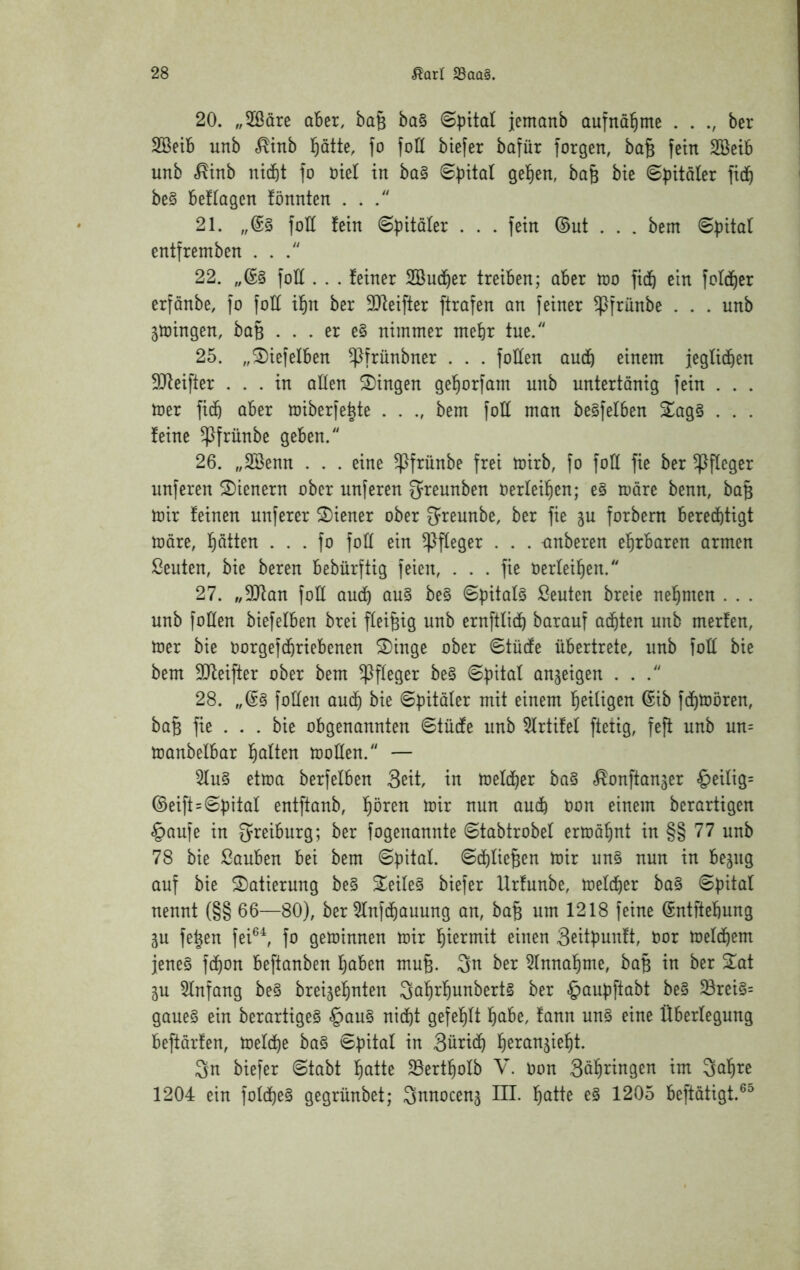 20. „2ßäre ober, ba§ ba§ ©pital jemonb aufna^ime . . ber SBeib unb <^tnb l^atte, fo foll biefer bafür forgen, ba§ fein SBeib unb .^tnb nicbt fo oiel in ba§ gelten, ba& bie ©bitäter fid^ bc§ beflogen fönnten . . 21. foll fein ©bitäler . . . fein ©ut . . . bem entfremben ... 22. foH . . . feiner Sudf)er treiben; ober too fi(b ein fold^er erfonbe, fo foll il§n ber SJteifter ftrofen an feiner ^frünbe . . . unb ^mingen, boB . . . er e§ nimmer mehr tue. 25. „^iefelben ^frünbner . . . foHen anäj einem jeglicben 5Jteifter ... in ollen Gingen ge^orfom unb untertänig fein . . . mer fic& ober miberfe^te . . ., bem fott mon be§felben 5Log§ . . . feine ^frünbe geben. 26. „SSenn . . . eine ^frünbe frei mirb, fo foll fie ber Pfleger unferen 2)ienern ober unferen ^reunben oerlei^cn; e§ more benn, bo§ mir feinen nuferer Wiener ober greunbe, ber fie forbern berechtigt more, hatten . . . fo foll ein Pfleger . . . -onberen ehrboren ormen ßeuten, bie bereu bebürftig feien, ... fie Oerleihen. 27. „SQton foE oud) ou§ be§ ©pitols ßeuten breie nehmen . . . unb foHen biefelben brei fleißig unb ernftlich borouf oihten unb merfen, mer bie oorgefchriebenen ^inge ober Stücfe übertrete, unb foH bie bem 5Qteifter ober bem Pfleger be§ on^eigen ... 28. foHen ouch bie ©pitöler mit einem heiligen ©tb fdhmören, boB fie . . . bie obgenonnten ©tüHe unb 5lrtifel fteiig, feft unb un= monbelbor h^tlt^n moHen. — 5lu§ etmo berfelben 3eit, in melcher bo§ «^onftonjer §eilig= ©eift = ©bitol entftonb, hören mir nun ouch Oon einem berortigen §oufe in greiburg; ber fogenonnte ©tobtrobel ermöhnt in §§ 77 unb 78 bie Souben bei bem ©pitol. ©chlie^en mir un§ nun in begug ouf bie Dotierung be§ S^eile§ biefer Urfunbe, melcher bo§ ©pitol nennt (§§ 66—80), ber 5lnfchouung on, bo^ um 1218 feine ©ntftehung gu fe^en fei®^ fo geminnen mir hiermit einen Seitpunft, oor melchem jene§ fchon beftonben herben muB. 3n ber 5lnnohme, boB in ber 2ot gu 5lnfong be§ breigehnten 3ohrhunbert§ ber §oupftobt be§ 33rei§= goue§ ein berortigeS §ou§ nicht gefehlt höbe, fonn un§ eine Überlegung beftörfen, melche bo§ ©bitol in 3ürich h^rongieht. 3n biefer ©tobt hötte 5Bertholb V. Oon 3öhnngen im 3ohre 1204 ein folche§ gegrünbet; Snnoceng III. h^tte e§ 1205 beftötigt.^^