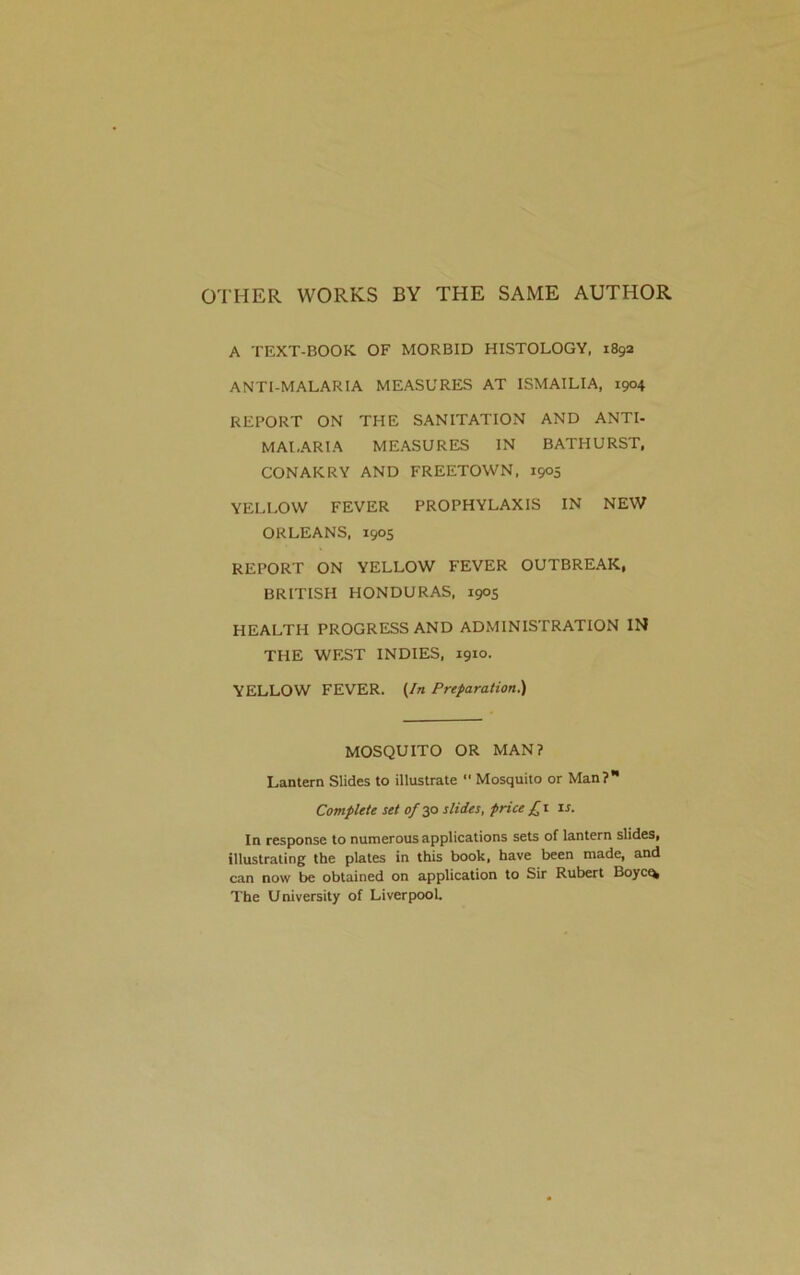 OTHER WORKS BY THE SAME AUTHOR A TEXT-BOOK OF MORBID HISTOLOGY, 1892 ANTI-MALARIA MEASURES AT ISMAILIA, 1904 REPORT ON THE SANITATION AND ANTI- MAI,ARIA MEASURES IN BATHURST, CONAKRY AND FREETOWN, 1905 YELLOW FEVER PROPHYLAXIS IN NEW ORLEANS, 1905 REPORT ON YELLOW FEVER OUTBREAK, BRITISH HONDURAS, 1905 HEALTH PROGRESS AND ADMINISTRATION IN THE WEST INDIES, 1910. YELLOW FEVER. (In Preparation.) MOSQUITO OR MAN? Lantern Slides to illustrate  Mosquito or Man? Complete set of 30 slides, price £ 1 is. In response to numerous applications sets of lantern slides, illustrating the plates in this book, have been made, and can now be obtained on application to Sir Rubert Boyct* The University of Liverpool.